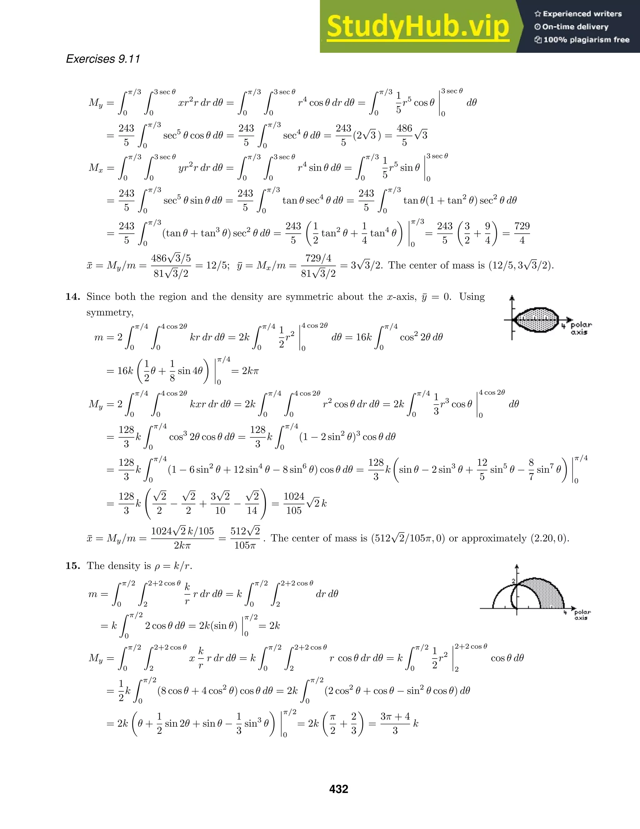 Exercises 9.11
My =
 π/3
0
 3 sec θ
0
xr2
r dr dθ =
 π/3
0
 3 sec θ
0
r4
cos θ dr dθ =
 π/3
0
1
5
r5
cos θ
3 sec θ
0
dθ
=
243
5
 π/3
0
sec5
θ cos θ dθ =
243
5
 π/3
0
sec4
θ dθ =
243
5
(2
√
3 ) =
486
5
√
3
Mx =
 π/3
0
 3 sec θ
0
yr2
r dr dθ =
 π/3
0
 3 sec θ
0
r4
sin θ dθ =
 π/3
0
1
5
r5
sin θ
3 sec θ
0
=
243
5
 π/3
0
sec5
θ sin θ dθ =
243
5
 π/3
0
tan θ sec4
θ dθ =
243
5
 π/3
0
tan θ(1 + tan2
θ) sec2
θ dθ
=
243
5
 π/3
0
(tan θ + tan3
θ) sec2
θ dθ =
243
5
1
2
tan2
θ +
1
4
tan4
θ
π/3
0
=
243
5
3
2
+
9
4
=
729
4
x̄ = My/m =
486
√
3/5
81
√
3/2
= 12/5; ȳ = Mx/m =
729/4
81
√
3/2
= 3
√
3/2. The center of mass is (12/5, 3
√
3/2).
14. Since both the region and the density are symmetric about the x-axis, ȳ = 0. Using
symmetry,
m = 2
 π/4
0
 4 cos 2θ
0
kr dr dθ = 2k
 π/4
0
1
2
r2
4 cos 2θ
0
dθ = 16k
 π/4
0
cos2
2θ dθ
= 16k
1
2
θ +
1
8
sin 4θ
π/4
0
= 2kπ
My = 2
 π/4
0
 4 cos 2θ
0
kxr dr dθ = 2k
 π/4
0
 4 cos 2θ
0
r2
cos θ dr dθ = 2k
 π/4
0
1
3
r3
cos θ
4 cos 2θ
0
dθ
=
128
3
k
 π/4
0
cos3
2θ cos θ dθ =
128
3
k
 π/4
0
(1 − 2 sin2
θ)3
cos θ dθ
=
128
3
k
 π/4
0
(1 − 6 sin2
θ + 12 sin4
θ − 8 sin6
θ) cos θ dθ =
128
3
k sin θ − 2 sin3
θ +
12
5
sin5
θ −
8
7
sin7
θ
π/4
0
=
128
3
k
√
2
2
−
√
2
2
+
3
√
2
10
−
√
2
14

=
1024
105
√
2 k
x̄ = My/m =
1024
√
2 k/105
2kπ
=
512
√
2
105π
. The center of mass is (512
√
2/105π, 0) or approximately (2.20, 0).
15. The density is ρ = k/r.
m =
 π/2
0
 2+2 cos θ
2
k
r
r dr dθ = k
 π/2
0
 2+2 cos θ
2
dr dθ
= k
 π/2
0
2 cos θ dθ = 2k(sin θ)
π/2
0
= 2k
My =
 π/2
0
 2+2 cos θ
2
x
k
r
r dr dθ = k
 π/2
0
 2+2 cos θ
2
r cos θ dr dθ = k
 π/2
0
1
2
r2
2+2 cos θ
2
cos θ dθ
=
1
2
k
 π/2
0
(8 cos θ + 4 cos2
θ) cos θ dθ = 2k
 π/2
0
(2 cos2
θ + cos θ − sin2
θ cos θ) dθ
= 2k θ +
1
2
sin 2θ + sin θ −
1
3
sin3
θ
π/2
0
= 2k
π
2
+
2
3
=
3π + 4
3
k
432
 