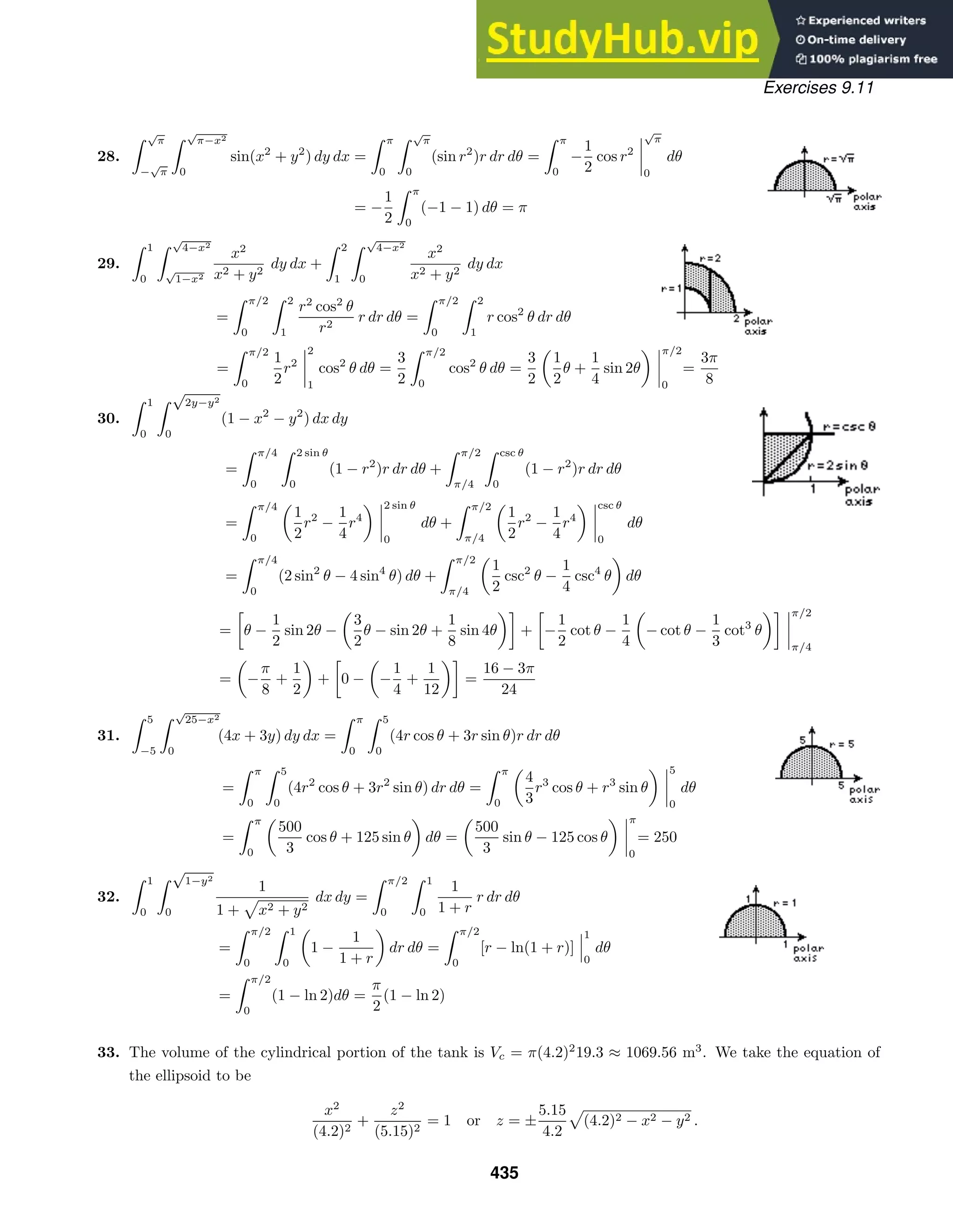 Exercises 9.11
28.
 √
π
−
√
π
 √
π−x2
0
sin(x2
+ y2
) dy dx =
 π
0
 √
π
0
(sin r2
)r dr dθ =
 π
0
−
1
2
cos r2
√
π
0
dθ
= −
1
2
 π
0
(−1 − 1) dθ = π
29.
 1
0
 √
4−x2
√
1−x2
x2
x2 + y2
dy dx +
 2
1
 √
4−x2
0
x2
x2 + y2
dy dx
=
 π/2
0
 2
1
r2
cos2
θ
r2
r dr dθ =
 π/2
0
 2
1
r cos2
θ dr dθ
=
 π/2
0
1
2
r2
2
1
cos2
θ dθ =
3
2
 π/2
0
cos2
θ dθ =
3
2
1
2
θ +
1
4
sin 2θ
π/2
0
=
3π
8
30.
 1
0
 √
2y−y2
0
(1 − x2
− y2
) dx dy
=
 π/4
0
 2 sin θ
0
(1 − r2
)r dr dθ +
 π/2
π/4
 csc θ
0
(1 − r2
)r dr dθ
=
 π/4
0
1
2
r2
−
1
4
r4
2 sin θ
0
dθ +
 π/2
π/4
1
2
r2
−
1
4
r4
csc θ
0
dθ
=
 π/4
0
(2 sin2
θ − 4 sin4
θ) dθ +
 π/2
π/4
1
2
csc2
θ −
1
4
csc4
θ dθ
=

θ −
1
2
sin 2θ −
3
2
θ − sin 2θ +
1
8
sin 4θ

+

−
1
2
cot θ −
1
4
− cot θ −
1
3
cot3
θ
 π/2
π/4
= −
π
8
+
1
2
+

0 − −
1
4
+
1
12

=
16 − 3π
24
31.
 5
−5
 √
25−x2
0
(4x + 3y) dy dx =
 π
0
 5
0
(4r cos θ + 3r sin θ)r dr dθ
=
 π
0
 5
0
(4r2
cos θ + 3r2
sin θ) dr dθ =
 π
0
4
3
r3
cos θ + r3
sin θ
5
0
dθ
=
 π
0
500
3
cos θ + 125 sin θ dθ =
500
3
sin θ − 125 cos θ
π
0
= 250
32.
 1
0
 √
1−y2
0
1
1 + x2 + y2
dx dy =
 π/2
0
 1
0
1
1 + r
r dr dθ
=
 π/2
0
 1
0
1 −
1
1 + r
dr dθ =
 π/2
0
[r − ln(1 + r)]
1
0
dθ
=
 π/2
0
(1 − ln 2)dθ =
π
2
(1 − ln 2)
33. The volume of the cylindrical portion of the tank is Vc = π(4.2)2
19.3 ≈ 1069.56 m3
. We take the equation of
the ellipsoid to be
x2
(4.2)2
+
z2
(5.15)2
= 1 or z = ±
5.15
4.2
(4.2)2 − x2 − y2 .
435
 