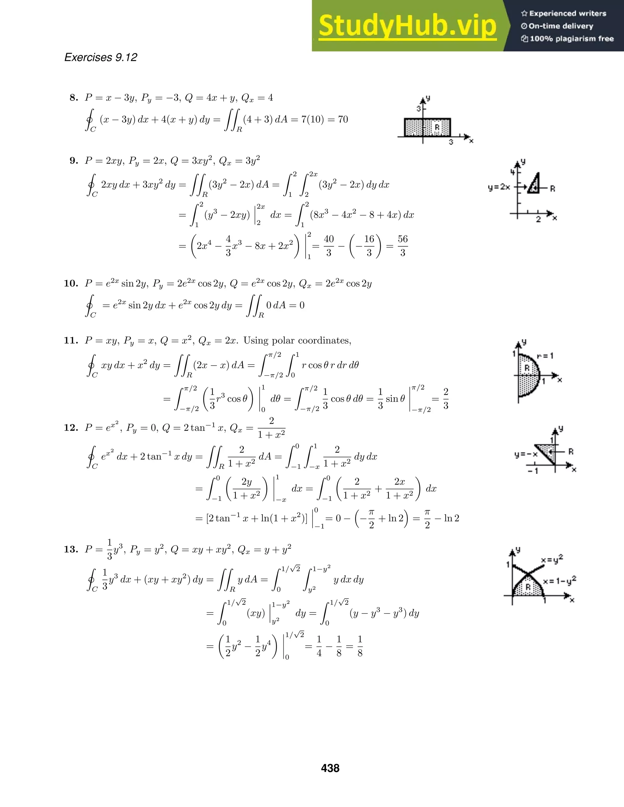 Exercises 9.12
8. P = x − 3y, Py = −3, Q = 4x + y, Qx = 4

ˇ
C
(x − 3y) dx + 4(x + y) dy =

R
(4 + 3) dA = 7(10) = 70
9. P = 2xy, Py = 2x, Q = 3xy2
, Qx = 3y2

ˇ
C
2xy dx + 3xy2
dy =

R
(3y2
− 2x) dA =
 2
1
 2x
2
(3y2
− 2x) dy dx
=
 2
1
(y3
− 2xy)
2x
2
dx =
 2
1
(8x3
− 4x2
− 8 + 4x) dx
= 2x4
−
4
3
x3
− 8x + 2x2
2
1
=
40
3
− −
16
3
=
56
3
10. P = e2x
sin 2y, Py = 2e2x
cos 2y, Q = e2x
cos 2y, Qx = 2e2x
cos 2y

ˇ
C
= e2x
sin 2y dx + e2x
cos 2y dy =

R
0 dA = 0
11. P = xy, Py = x, Q = x2
, Qx = 2x. Using polar coordinates,

ˇ
C
xy dx + x2
dy =

R
(2x − x) dA =
 π/2
−π/2
 1
0
r cos θ r dr dθ
=
 π/2
−π/2
1
3
r3
cos θ
1
0
dθ =
 π/2
−π/2
1
3
cos θ dθ =
1
3
sin θ
π/2
−π/2
=
2
3
12. P = ex2
, Py = 0, Q = 2 tan−1
x, Qx =
2
1 + x2

ˇC
ex2
dx + 2 tan−1
x dy =

R
2
1 + x2
dA =
 0
−1
 1
−x
2
1 + x2
dy dx
=
 0
−1
2y
1 + x2
1
−x
dx =
 0
−1
2
1 + x2
+
2x
1 + x2
dx
= [2 tan−1
x + ln(1 + x2
)]
0
−1
= 0 −

−
π
2
+ ln 2

=
π
2
− ln 2
13. P =
1
3
y3
, Py = y2
, Q = xy + xy2
, Qx = y + y2

ˇC
1
3
y3
dx + (xy + xy2
) dy =

R
y dA =
 1/
√
2
0
 1−y2
y2
y dx dy
=
 1/
√
2
0
(xy)
1−y2
y2
dy =
 1/
√
2
0
(y − y3
− y3
) dy
=
1
2
y2
−
1
2
y4
1/
√
2
0
=
1
4
−
1
8
=
1
8
438
 