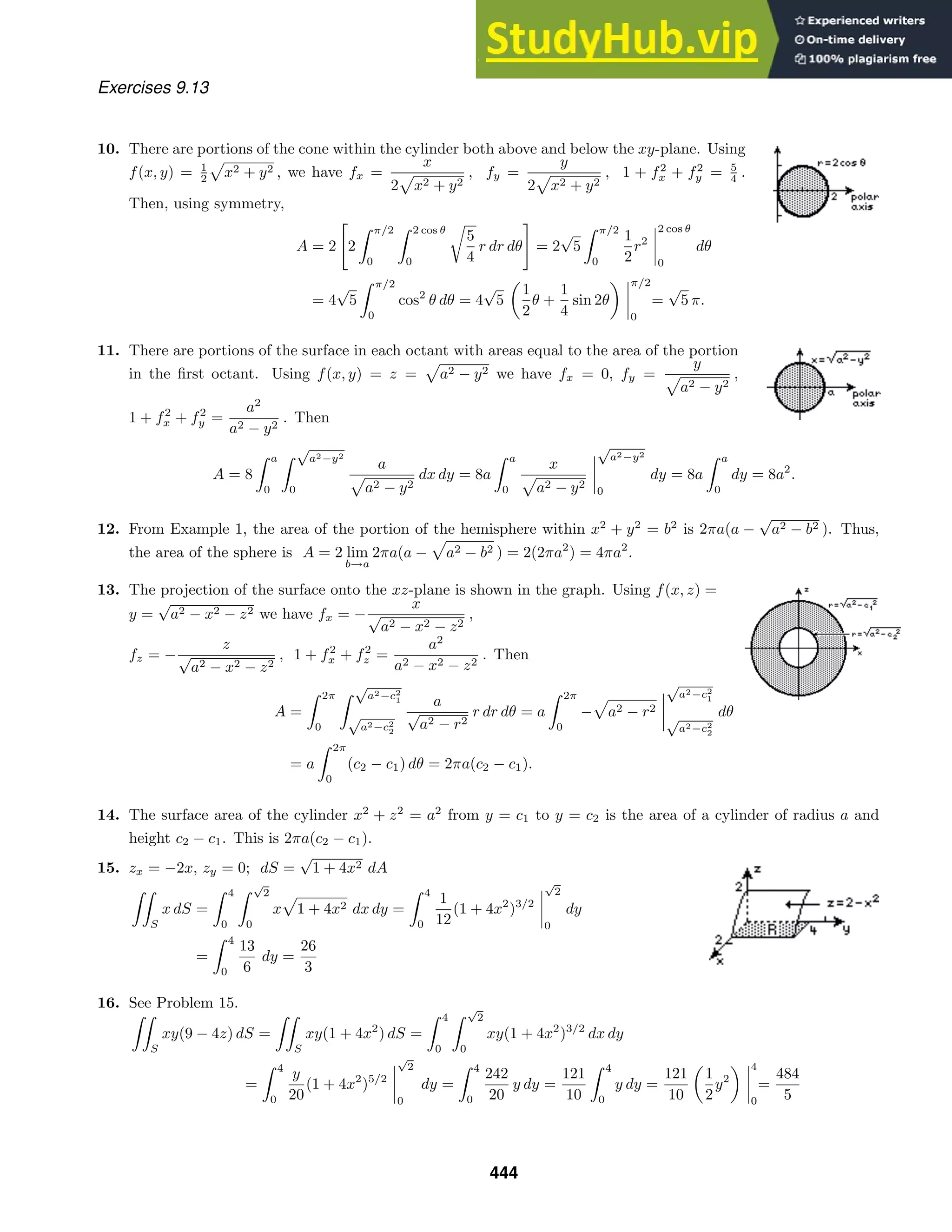Exercises 9.13
10. There are portions of the cone within the cylinder both above and below the xy-plane. Using
f(x, y) = 1
2 x2 + y2 , we have fx =
x
2 x2 + y2
, fy =
y
2 x2 + y2
, 1 + f2
x + f2
y = 5
4 .
Then, using symmetry,
A = 2

2
 π/2
0
 2 cos θ
0

5
4
r dr dθ

= 2
√
5
 π/2
0
1
2
r2
2 cos θ
0
dθ
= 4
√
5
 π/2
0
cos2
θ dθ = 4
√
5
1
2
θ +
1
4
sin 2θ
π/2
0
=
√
5 π.
11. There are portions of the surface in each octant with areas equal to the area of the portion
in the ﬁrst octant. Using f(x, y) = z = a2 − y2 we have fx = 0, fy =
y
a2 − y2
,
1 + f2
x + f2
y =
a2
a2 − y2
. Then
A = 8
 a
0
 √
a2−y2
0
a
a2 − y2
dx dy = 8a
 a
0
x
a2 − y2
√
a2−y2
0
dy = 8a
 a
0
dy = 8a2
.
12. From Example 1, the area of the portion of the hemisphere within x2
+ y2
= b2
is 2πa(a −
√
a2 − b2 ). Thus,
the area of the sphere is A = 2 lim
b→a
2πa(a − a2 − b2 ) = 2(2πa2
) = 4πa2
.
13. The projection of the surface onto the xz-plane is shown in the graph. Using f(x, z) =
y =
√
a2 − x2 − z2 we have fx = −
x
√
a2 − x2 − z2
,
fz = −
z
√
a2 − x2 − z2
, 1 + f2
x + f2
z =
a2
a2 − x2 − z2
. Then
A =
 2π
0
 √
a2−c2
1
√
a2−c2
2
a
√
a2 − r2
r dr dθ = a
 2π
0
− a2 − r2
√
a2−c2
1
√
a2−c2
2
dθ
= a
 2π
0
(c2 − c1) dθ = 2πa(c2 − c1).
14. The surface area of the cylinder x2
+ z2
= a2
from y = c1 to y = c2 is the area of a cylinder of radius a and
height c2 − c1. This is 2πa(c2 − c1).
15. zx = −2x, zy = 0; dS =
√
1 + 4x2 dA

S
x dS =
 4
0
 √
2
0
x 1 + 4x2 dx dy =
 4
0
1
12
(1 + 4x2
)3/2
√
2
0
dy
=
 4
0
13
6
dy =
26
3
16. See Problem 15.

S
xy(9 − 4z) dS =

S
xy(1 + 4x2
) dS =
 4
0
 √
2
0
xy(1 + 4x2
)3/2
dx dy
=
 4
0
y
20
(1 + 4x2
)5/2
√
2
0
dy =
 4
0
242
20
y dy =
121
10
 4
0
y dy =
121
10
1
2
y2
4
0
=
484
5
444
 