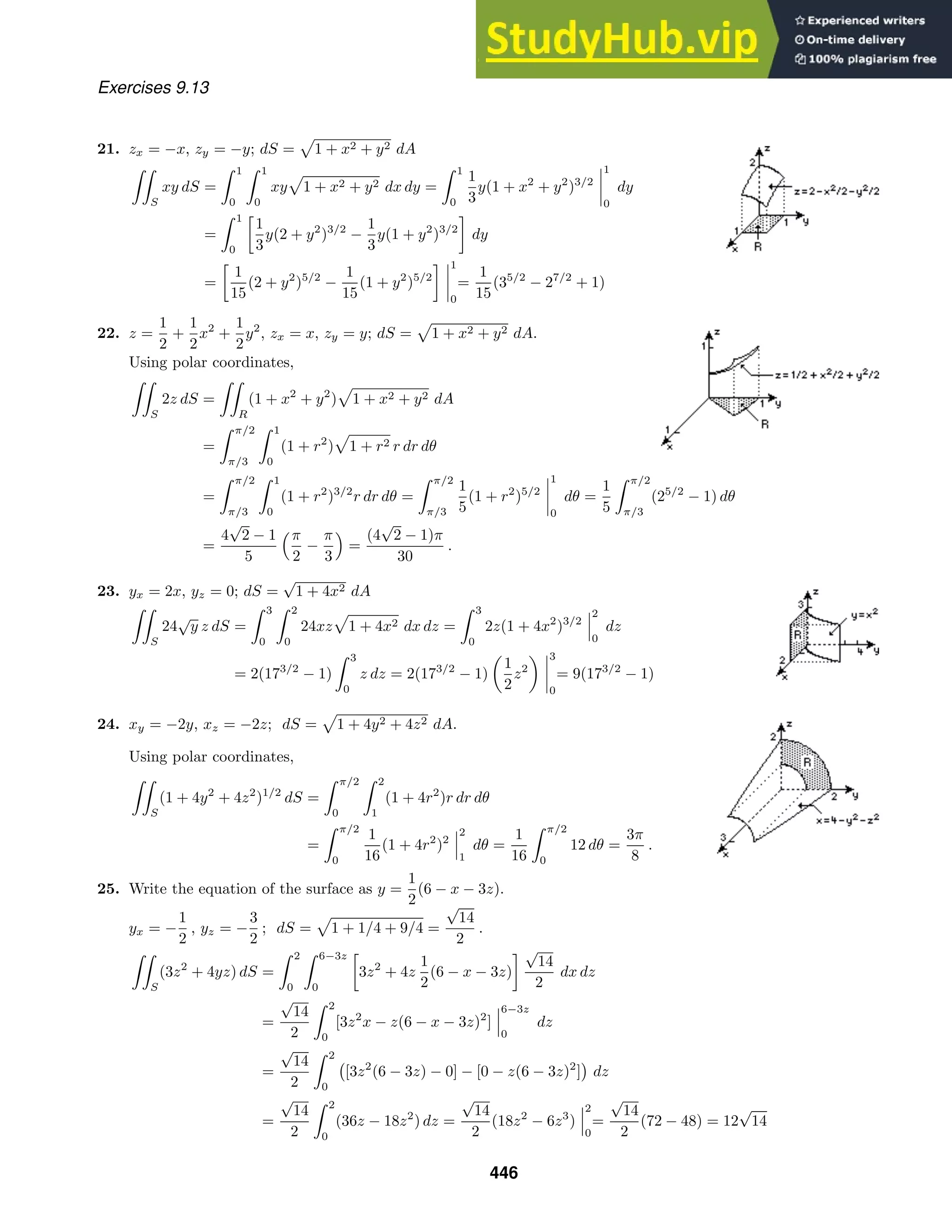 Exercises 9.13
21. zx = −x, zy = −y; dS = 1 + x2 + y2 dA

S
xy dS =
 1
0
 1
0
xy 1 + x2 + y2 dx dy =
 1
0
1
3
y(1 + x2
+ y2
)3/2
1
0
dy
=
 1
0

1
3
y(2 + y2
)3/2
−
1
3
y(1 + y2
)3/2

dy
=

1
15
(2 + y2
)5/2
−
1
15
(1 + y2
)5/2
 1
0
=
1
15
(35/2
− 27/2
+ 1)
22. z =
1
2
+
1
2
x2
+
1
2
y2
, zx = x, zy = y; dS = 1 + x2 + y2 dA.
Using polar coordinates,

S
2z dS =

R
(1 + x2
+ y2
) 1 + x2 + y2 dA
=
 π/2
π/3
 1
0
(1 + r2
) 1 + r2 r dr dθ
=
 π/2
π/3
 1
0
(1 + r2
)3/2
r dr dθ =
 π/2
π/3
1
5
(1 + r2
)5/2
1
0
dθ =
1
5
 π/2
π/3
(25/2
− 1) dθ
=
4
√
2 − 1
5
π
2
−
π
3

=
(4
√
2 − 1)π
30
.
23. yx = 2x, yz = 0; dS =
√
1 + 4x2 dA

S
24
√
y z dS =
 3
0
 2
0
24xz 1 + 4x2 dx dz =
 3
0
2z(1 + 4x2
)3/2
2
0
dz
= 2(173/2
− 1)
 3
0
z dz = 2(173/2
− 1)
1
2
z2
3
0
= 9(173/2
− 1)
24. xy = −2y, xz = −2z; dS = 1 + 4y2 + 4z2 dA.
Using polar coordinates,

S
(1 + 4y2
+ 4z2
)1/2
dS =
 π/2
0
 2
1
(1 + 4r2
)r dr dθ
=
 π/2
0
1
16
(1 + 4r2
)2
2
1
dθ =
1
16
 π/2
0
12 dθ =
3π
8
.
25. Write the equation of the surface as y =
1
2
(6 − x − 3z).
yx = −
1
2
, yz = −
3
2
; dS = 1 + 1/4 + 9/4 =
√
14
2
.

S
(3z2
+ 4yz) dS =
 2
0
 6−3z
0

3z2
+ 4z
1
2
(6 − x − 3z)
 √
14
2
dx dz
=
√
14
2
 2
0
[3z2
x − z(6 − x − 3z)2
]
6−3z
0
dz
=
√
14
2
 2
0

[3z2
(6 − 3z) − 0] − [0 − z(6 − 3z)2
]

dz
=
√
14
2
 2
0
(36z − 18z2
) dz =
√
14
2
(18z2
− 6z3
)
2
0
=
√
14
2
(72 − 48) = 12
√
14
446
 