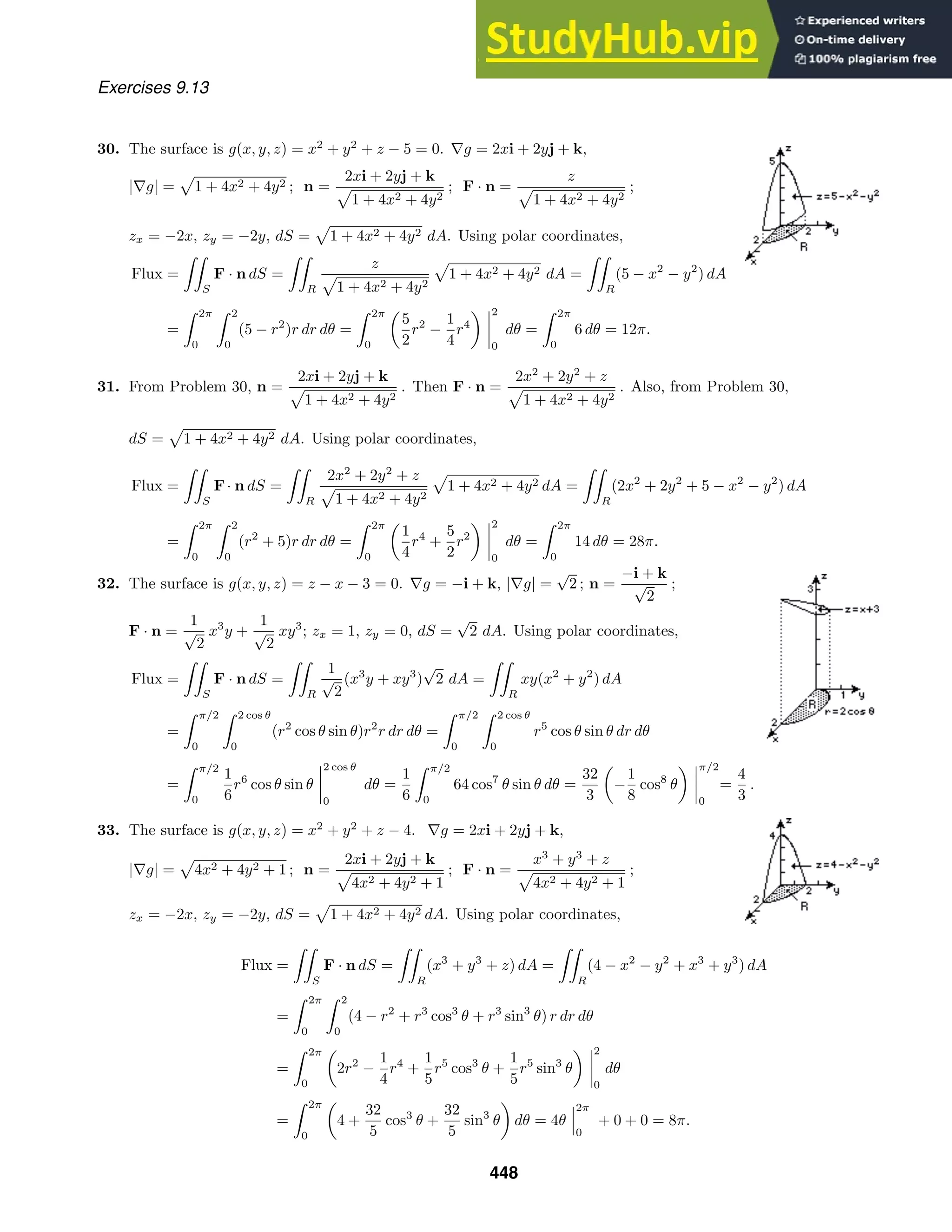 Exercises 9.13
30. The surface is g(x, y, z) = x2
+ y2
+ z − 5 = 0. ∇g = 2xi + 2yj + k,
|∇g| = 1 + 4x2 + 4y2 ; n =
2xi + 2yj + k
1 + 4x2 + 4y2
; F · n =
z
1 + 4x2 + 4y2
;
zx = −2x, zy = −2y, dS = 1 + 4x2 + 4y2 dA. Using polar coordinates,
Flux =

S
F · n dS =

R
z
1 + 4x2 + 4y2
1 + 4x2 + 4y2 dA =

R
(5 − x2
− y2
) dA
=
 2π
0
 2
0
(5 − r2
)r dr dθ =
 2π
0
5
2
r2
−
1
4
r4
2
0
dθ =
 2π
0
6 dθ = 12π.
31. From Problem 30, n =
2xi + 2yj + k
1 + 4x2 + 4y2
. Then F · n =
2x2
+ 2y2
+ z
1 + 4x2 + 4y2
. Also, from Problem 30,
dS = 1 + 4x2 + 4y2 dA. Using polar coordinates,
Flux =

S
F· n dS =

R
2x2
+ 2y2
+ z
1 + 4x2 + 4y2
1 + 4x2 + 4y2 dA =

R
(2x2
+ 2y2
+ 5 − x2
− y2
) dA
=
 2π
0
 2
0
(r2
+ 5)r dr dθ =
 2π
0
1
4
r4
+
5
2
r2
2
0
dθ =
 2π
0
14 dθ = 28π.
32. The surface is g(x, y, z) = z − x − 3 = 0. ∇g = −i + k, |∇g| =
√
2 ; n =
−i + k
√
2
;
F · n =
1
√
2
x3
y +
1
√
2
xy3
; zx = 1, zy = 0, dS =
√
2 dA. Using polar coordinates,
Flux =

S
F · n dS =

R
1
√
2
(x3
y + xy3
)
√
2 dA =

R
xy(x2
+ y2
) dA
=
 π/2
0
 2 cos θ
0
(r2
cos θ sin θ)r2
r dr dθ =
 π/2
0
 2 cos θ
0
r5
cos θ sin θ dr dθ
=
 π/2
0
1
6
r6
cos θ sin θ
2 cos θ
0
dθ =
1
6
 π/2
0
64 cos7
θ sin θ dθ =
32
3
−
1
8
cos8
θ
π/2
0
=
4
3
.
33. The surface is g(x, y, z) = x2
+ y2
+ z − 4. ∇g = 2xi + 2yj + k,
|∇g| = 4x2 + 4y2 + 1 ; n =
2xi + 2yj + k
4x2 + 4y2 + 1
; F · n =
x3
+ y3
+ z
4x2 + 4y2 + 1
;
zx = −2x, zy = −2y, dS = 1 + 4x2 + 4y2 dA. Using polar coordinates,
Flux =

S
F · n dS =

R
(x3
+ y3
+ z) dA =

R
(4 − x2
− y2
+ x3
+ y3
) dA
=
 2π
0
 2
0
(4 − r2
+ r3
cos3
θ + r3
sin3
θ) r dr dθ
=
 2π
0
2r2
−
1
4
r4
+
1
5
r5
cos3
θ +
1
5
r5
sin3
θ
2
0
dθ
=
 2π
0
4 +
32
5
cos3
θ +
32
5
sin3
θ dθ = 4θ
2π
0
+ 0 + 0 = 8π.
448
 