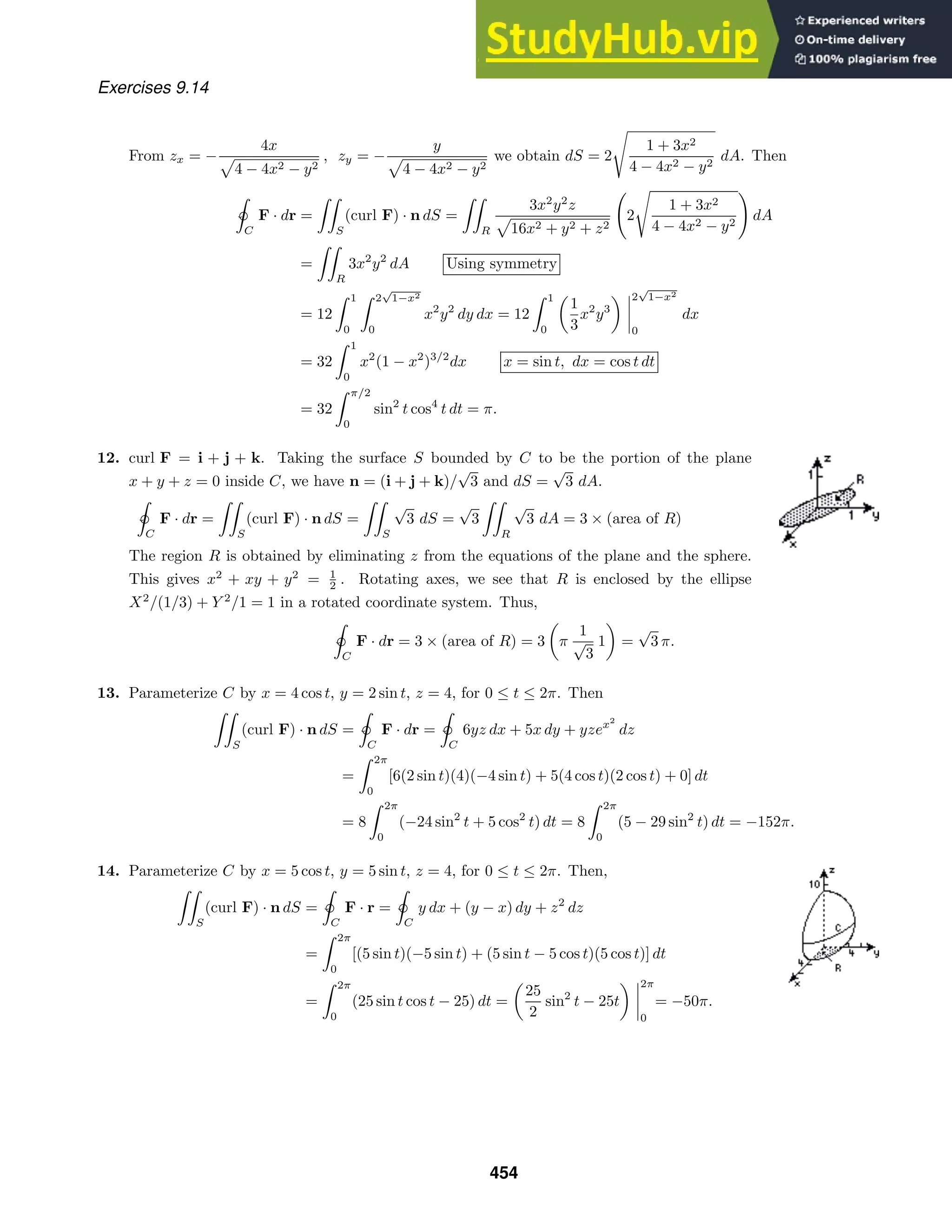 Exercises 9.14
From zx = −
4x
4 − 4x2 − y2
, zy = −
y
4 − 4x2 − y2
we obtain dS = 2

1 + 3x2
4 − 4x2 − y2
dA. Then

ˇ
C
F · dr =

S
(curl F) · n dS =

R
3x2
y2
z
16x2 + y2 + z2

2

1 + 3x2
4 − 4x2 − y2

dA
=

R
3x2
y2
dA Using symmetry
= 12
 1
0
 2
√
1−x2
0
x2
y2
dy dx = 12
 1
0
1
3
x2
y3
2
√
1−x2
0
dx
= 32
 1
0
x2
(1 − x2
)3/2
dx x = sin t, dx = cos t dt
= 32
 π/2
0
sin2
t cos4
t dt = π.
12. curl F = i + j + k. Taking the surface S bounded by C to be the portion of the plane
x + y + z = 0 inside C, we have n = (i + j + k)/
√
3 and dS =
√
3 dA.

ˇ
C
F · dr =

S
(curl F) · n dS =

S
√
3 dS =
√
3

R
√
3 dA = 3 × (area of R)
The region R is obtained by eliminating z from the equations of the plane and the sphere.
This gives x2
+ xy + y2
= 1
2 . Rotating axes, we see that R is enclosed by the ellipse
X2
/(1/3) + Y 2
/1 = 1 in a rotated coordinate system. Thus,

ˇ
C
F · dr = 3 × (area of R) = 3 π
1
√
3
1 =
√
3 π.
13. Parameterize C by x = 4 cos t, y = 2 sin t, z = 4, for 0 ≤ t ≤ 2π. Then

S
(curl F) · n dS =

ˇ
C
F · dr =

ˇ
C
6yz dx + 5x dy + yzex2
dz
=
 2π
0
[6(2 sin t)(4)(−4 sin t) + 5(4 cos t)(2 cos t) + 0] dt
= 8
 2π
0
(−24 sin2
t + 5 cos2
t) dt = 8
 2π
0
(5 − 29 sin2
t) dt = −152π.
14. Parameterize C by x = 5 cos t, y = 5 sin t, z = 4, for 0 ≤ t ≤ 2π. Then,

S
(curl F) · n dS =

ˇ
C
F · r =

ˇ
C
y dx + (y − x) dy + z2
dz
=
 2π
0
[(5 sin t)(−5 sin t) + (5 sin t − 5 cos t)(5 cos t)] dt
=
 2π
0
(25 sin t cos t − 25) dt =
25
2
sin2
t − 25t
2π
0
= −50π.
454
 