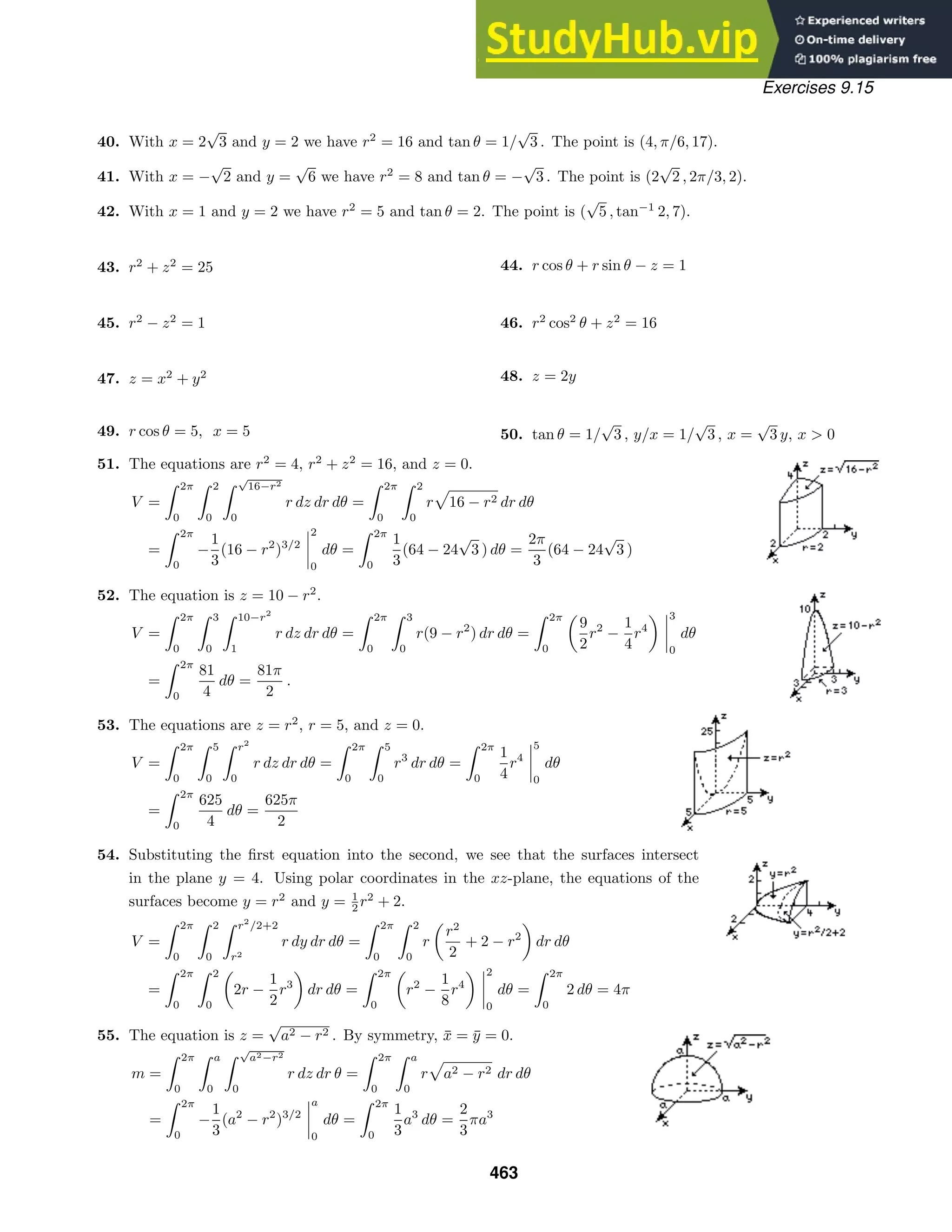 Exercises 9.15
40. With x = 2
√
3 and y = 2 we have r2
= 16 and tan θ = 1/
√
3 . The point is (4, π/6, 17).
41. With x = −
√
2 and y =
√
6 we have r2
= 8 and tan θ = −
√
3 . The point is (2
√
2 , 2π/3, 2).
42. With x = 1 and y = 2 we have r2
= 5 and tan θ = 2. The point is (
√
5 , tan−1
2, 7).
43. r2
+ z2
= 25 44. r cos θ + r sin θ − z = 1
45. r2
− z2
= 1 46. r2
cos2
θ + z2
= 16
47. z = x2
+ y2 48. z = 2y
49. r cos θ = 5, x = 5 50. tan θ = 1/
√
3 , y/x = 1/
√
3 , x =
√
3 y, x  0
51. The equations are r2
= 4, r2
+ z2
= 16, and z = 0.
V =
 2π
0
 2
0
 √
16−r2
0
r dz dr dθ =
 2π
0
 2
0
r 16 − r2 dr dθ
=
 2π
0
−
1
3
(16 − r2
)3/2
2
0
dθ =
 2π
0
1
3
(64 − 24
√
3 ) dθ =
2π
3
(64 − 24
√
3 )
52. The equation is z = 10 − r2
.
V =
 2π
0
 3
0
 10−r2
1
r dz dr dθ =
 2π
0
 3
0
r(9 − r2
) dr dθ =
 2π
0
9
2
r2
−
1
4
r4
3
0
dθ
=
 2π
0
81
4
dθ =
81π
2
.
53. The equations are z = r2
, r = 5, and z = 0.
V =
 2π
0
 5
0
 r2
0
r dz dr dθ =
 2π
0
 5
0
r3
dr dθ =
 2π
0
1
4
r4
5
0
dθ
=
 2π
0
625
4
dθ =
625π
2
54. Substituting the ﬁrst equation into the second, we see that the surfaces intersect
in the plane y = 4. Using polar coordinates in the xz-plane, the equations of the
surfaces become y = r2
and y = 1
2 r2
+ 2.
V =
 2π
0
 2
0
 r2
/2+2
r2
r dy dr dθ =
 2π
0
 2
0
r
r2
2
+ 2 − r2
dr dθ
=
 2π
0
 2
0
2r −
1
2
r3
dr dθ =
 2π
0
r2
−
1
8
r4
2
0
dθ =
 2π
0
2 dθ = 4π
55. The equation is z =
√
a2 − r2 . By symmetry, x̄ = ȳ = 0.
m =
 2π
0
 a
0
 √
a2−r2
0
r dz dr θ =
 2π
0
 a
0
r a2 − r2 dr dθ
=
 2π
0
−
1
3
(a2
− r2
)3/2
a
0
dθ =
 2π
0
1
3
a3
dθ =
2
3
πa3
463
 