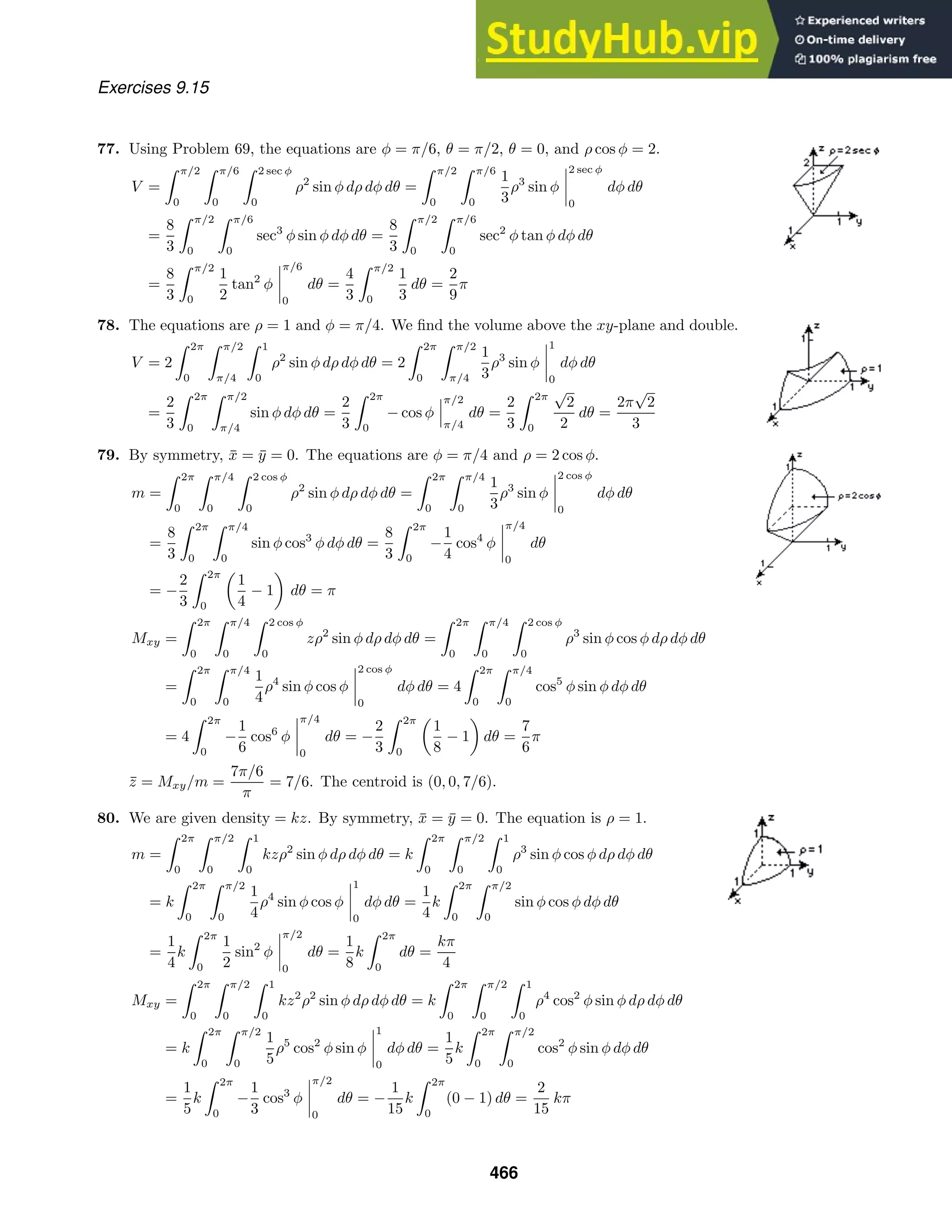 Exercises 9.15
77. Using Problem 69, the equations are φ = π/6, θ = π/2, θ = 0, and ρ cos φ = 2.
V =
 π/2
0
 π/6
0
 2 sec φ
0
ρ2
sin φ dρ dφ dθ =
 π/2
0
 π/6
0
1
3
ρ3
sin φ
2 sec φ
0
dφ dθ
=
8
3
 π/2
0
 π/6
0
sec3
φ sin φ dφ dθ =
8
3
 π/2
0
 π/6
0
sec2
φ tan φ dφ dθ
=
8
3
 π/2
0
1
2
tan2
φ
π/6
0
dθ =
4
3
 π/2
0
1
3
dθ =
2
9
π
78. The equations are ρ = 1 and φ = π/4. We ﬁnd the volume above the xy-plane and double.
V = 2
 2π
0
 π/2
π/4
 1
0
ρ2
sin φ dρ dφ dθ = 2
 2π
0
 π/2
π/4
1
3
ρ3
sin φ
1
0
dφ dθ
=
2
3
 2π
0
 π/2
π/4
sin φ dφ dθ =
2
3
 2π
0
− cos φ
π/2
π/4
dθ =
2
3
 2π
0
√
2
2
dθ =
2π
√
2
3
79. By symmetry, x̄ = ȳ = 0. The equations are φ = π/4 and ρ = 2 cos φ.
m =
 2π
0
 π/4
0
 2 cos φ
0
ρ2
sin φ dρ dφ dθ =
 2π
0
 π/4
0
1
3
ρ3
sin φ
2 cos φ
0
dφ dθ
=
8
3
 2π
0
 π/4
0
sin φ cos3
φ dφ dθ =
8
3
 2π
0
−
1
4
cos4
φ
π/4
0
dθ
= −
2
3
 2π
0
1
4
− 1 dθ = π
Mxy =
 2π
0
 π/4
0
 2 cos φ
0
zρ2
sin φ dρ dφ dθ =
 2π
0
 π/4
0
 2 cos φ
0
ρ3
sin φ cos φ dρ dφ dθ
=
 2π
0
 π/4
0
1
4
ρ4
sin φ cos φ
2 cos φ
0
dφ dθ = 4
 2π
0
 π/4
0
cos5
φ sin φ dφ dθ
= 4
 2π
0
−
1
6
cos6
φ
π/4
0
dθ = −
2
3
 2π
0
1
8
− 1 dθ =
7
6
π
z̄ = Mxy/m =
7π/6
π
= 7/6. The centroid is (0, 0, 7/6).
80. We are given density = kz. By symmetry, x̄ = ȳ = 0. The equation is ρ = 1.
m =
 2π
0
 π/2
0
 1
0
kzρ2
sin φ dρ dφ dθ = k
 2π
0
 π/2
0
 1
0
ρ3
sin φ cos φ dρ dφ dθ
= k
 2π
0
 π/2
0
1
4
ρ4
sin φ cos φ
1
0
dφ dθ =
1
4
k
 2π
0
 π/2
0
sin φ cos φ dφ dθ
=
1
4
k
 2π
0
1
2
sin2
φ
π/2
0
dθ =
1
8
k
 2π
0
dθ =
kπ
4
Mxy =
 2π
0
 π/2
0
 1
0
kz2
ρ2
sin φ dρ dφ dθ = k
 2π
0
 π/2
0
 1
0
ρ4
cos2
φ sin φ dρ dφ dθ
= k
 2π
0
 π/2
0
1
5
ρ5
cos2
φ sin φ
1
0
dφ dθ =
1
5
k
 2π
0
 π/2
0
cos2
φ sin φ dφ dθ
=
1
5
k
 2π
0
−
1
3
cos3
φ
π/2
0
dθ = −
1
15
k
 2π
0
(0 − 1) dθ =
2
15
kπ
466
 
