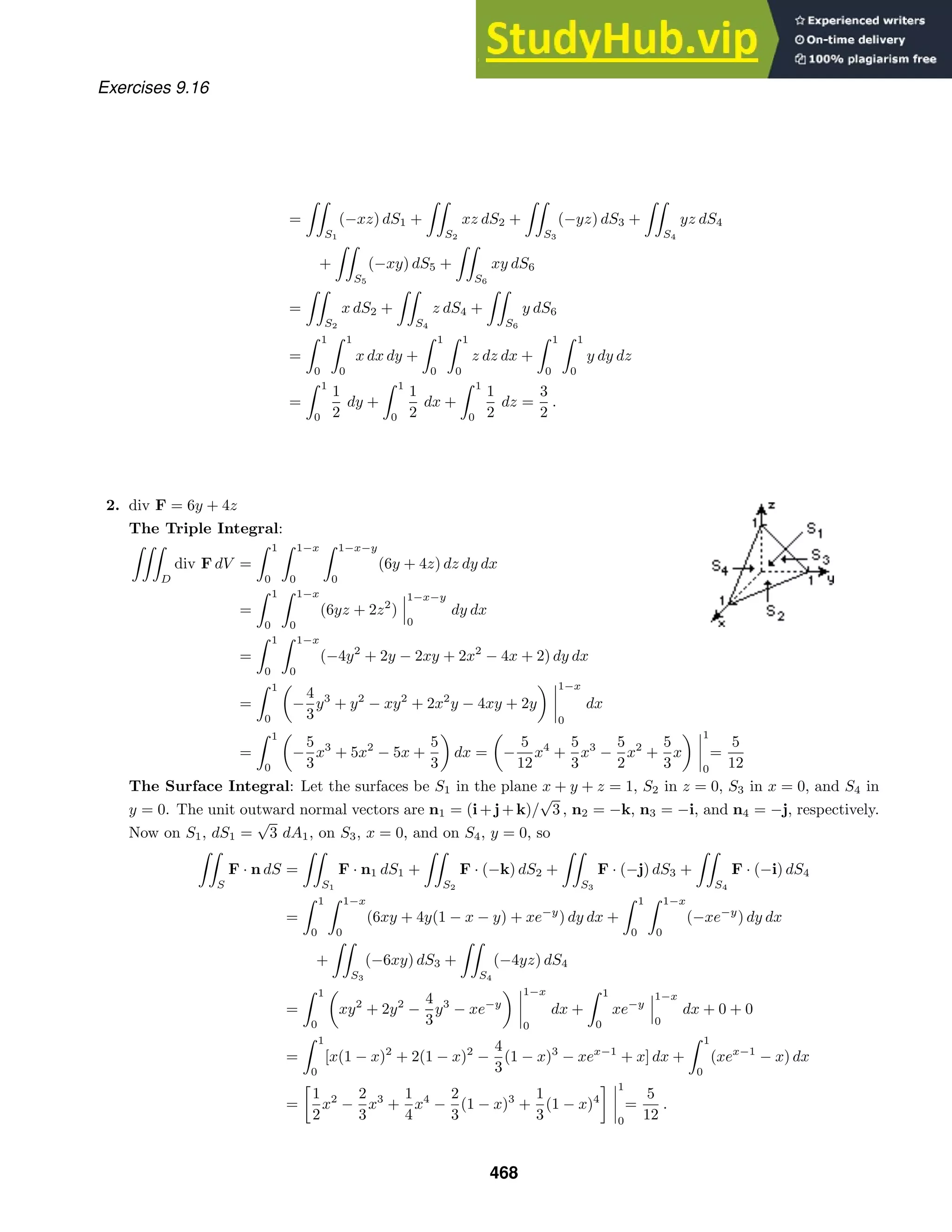 Exercises 9.16
=

S1
(−xz) dS1 +

S2
xz dS2 +

S3
(−yz) dS3 +

S4
yz dS4
+

S5
(−xy) dS5 +

S6
xy dS6
=

S2
x dS2 +

S4
z dS4 +

S6
y dS6
=
 1
0
 1
0
x dx dy +
 1
0
 1
0
z dz dx +
 1
0
 1
0
y dy dz
=
 1
0
1
2
dy +
 1
0
1
2
dx +
 1
0
1
2
dz =
3
2
.
2. div F = 6y + 4z
The Triple Integral:

D
div F dV =
 1
0
 1−x
0
 1−x−y
0
(6y + 4z) dz dy dx
=
 1
0
 1−x
0
(6yz + 2z2
)
1−x−y
0
dy dx
=
 1
0
 1−x
0
(−4y2
+ 2y − 2xy + 2x2
− 4x + 2) dy dx
=
 1
0
−
4
3
y3
+ y2
− xy2
+ 2x2
y − 4xy + 2y
1−x
0
dx
=
 1
0
−
5
3
x3
+ 5x2
− 5x +
5
3
dx = −
5
12
x4
+
5
3
x3
−
5
2
x2
+
5
3
x
1
0
=
5
12
The Surface Integral: Let the surfaces be S1 in the plane x + y + z = 1, S2 in z = 0, S3 in x = 0, and S4 in
y = 0. The unit outward normal vectors are n1 = (i+j+k)/
√
3 , n2 = −k, n3 = −i, and n4 = −j, respectively.
Now on S1, dS1 =
√
3 dA1, on S3, x = 0, and on S4, y = 0, so

S
F · n dS =

S1
F · n1 dS1 +

S2
F · (−k) dS2 +

S3
F · (−j) dS3 +

S4
F · (−i) dS4
=
 1
0
 1−x
0
(6xy + 4y(1 − x − y) + xe−y
) dy dx +
 1
0
 1−x
0
(−xe−y
) dy dx
+

S3
(−6xy) dS3 +

S4
(−4yz) dS4
=
 1
0
xy2
+ 2y2
−
4
3
y3
− xe−y
1−x
0
dx +
 1
0
xe−y
1−x
0
dx + 0 + 0
=
 1
0
[x(1 − x)2
+ 2(1 − x)2
−
4
3
(1 − x)3
− xex−1
+ x] dx +
 1
0
(xex−1
− x) dx
=

1
2
x2
−
2
3
x3
+
1
4
x4
−
2
3
(1 − x)3
+
1
3
(1 − x)4
 1
0
=
5
12
.
468
 