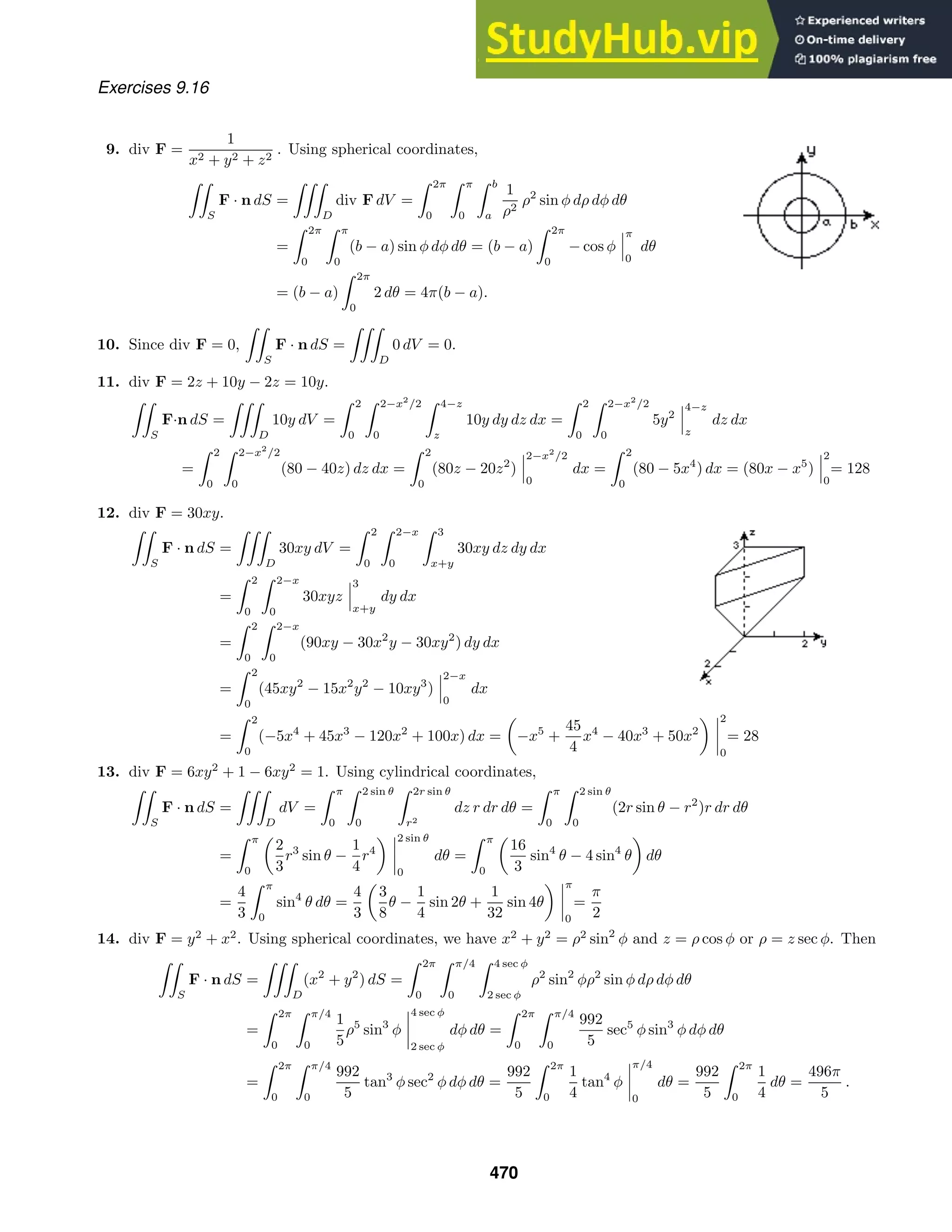 Exercises 9.16
9. div F =
1
x2 + y2 + z2
. Using spherical coordinates,

S
F · n dS =

D
div F dV =
 2π
0
 π
0
 b
a
1
ρ2
ρ2
sin φ dρ dφ dθ
=
 2π
0
 π
0
(b − a) sin φ dφ dθ = (b − a)
 2π
0
− cos φ
π
0
dθ
= (b − a)
 2π
0
2 dθ = 4π(b − a).
10. Since div F = 0,

S
F · n dS =

D
0 dV = 0.
11. div F = 2z + 10y − 2z = 10y.

S
F·n dS =

D
10y dV =
 2
0
 2−x2
/2
0
 4−z
z
10y dy dz dx =
 2
0
 2−x2
/2
0
5y2
4−z
z
dz dx
=
 2
0
 2−x2
/2
0
(80 − 40z) dz dx =
 2
0
(80z − 20z2
)
2−x2
/2
0
dx =
 2
0
(80 − 5x4
) dx = (80x − x5
)
2
0
= 128
12. div F = 30xy.

S
F · n dS =

D
30xy dV =
 2
0
 2−x
0
 3
x+y
30xy dz dy dx
=
 2
0
 2−x
0
30xyz
3
x+y
dy dx
=
 2
0
 2−x
0
(90xy − 30x2
y − 30xy2
) dy dx
=
 2
0
(45xy2
− 15x2
y2
− 10xy3
)
2−x
0
dx
=
 2
0
(−5x4
+ 45x3
− 120x2
+ 100x) dx = −x5
+
45
4
x4
− 40x3
+ 50x2
2
0
= 28
13. div F = 6xy2
+ 1 − 6xy2
= 1. Using cylindrical coordinates,

S
F · n dS =

D
dV =
 π
0
 2 sin θ
0
 2r sin θ
r2
dz r dr dθ =
 π
0
 2 sin θ
0
(2r sin θ − r2
)r dr dθ
=
 π
0
2
3
r3
sin θ −
1
4
r4
2 sin θ
0
dθ =
 π
0
16
3
sin4
θ − 4 sin4
θ dθ
=
4
3
 π
0
sin4
θ dθ =
4
3
3
8
θ −
1
4
sin 2θ +
1
32
sin 4θ
π
0
=
π
2
14. div F = y2
+ x2
. Using spherical coordinates, we have x2
+ y2
= ρ2
sin2
φ and z = ρ cos φ or ρ = z sec φ. Then

S
F · n dS =

D
(x2
+ y2
) dS =
 2π
0
 π/4
0
 4 sec φ
2 sec φ
ρ2
sin2
φρ2
sin φ dρ dφ dθ
=
 2π
0
 π/4
0
1
5
ρ5
sin3
φ
4 sec φ
2 sec φ
dφ dθ =
 2π
0
 π/4
0
992
5
sec5
φ sin3
φ dφ dθ
=
 2π
0
 π/4
0
992
5
tan3
φ sec2
φ dφ dθ =
992
5
 2π
0
1
4
tan4
φ
π/4
0
dθ =
992
5
 2π
0
1
4
dθ =
496π
5
.
470
 