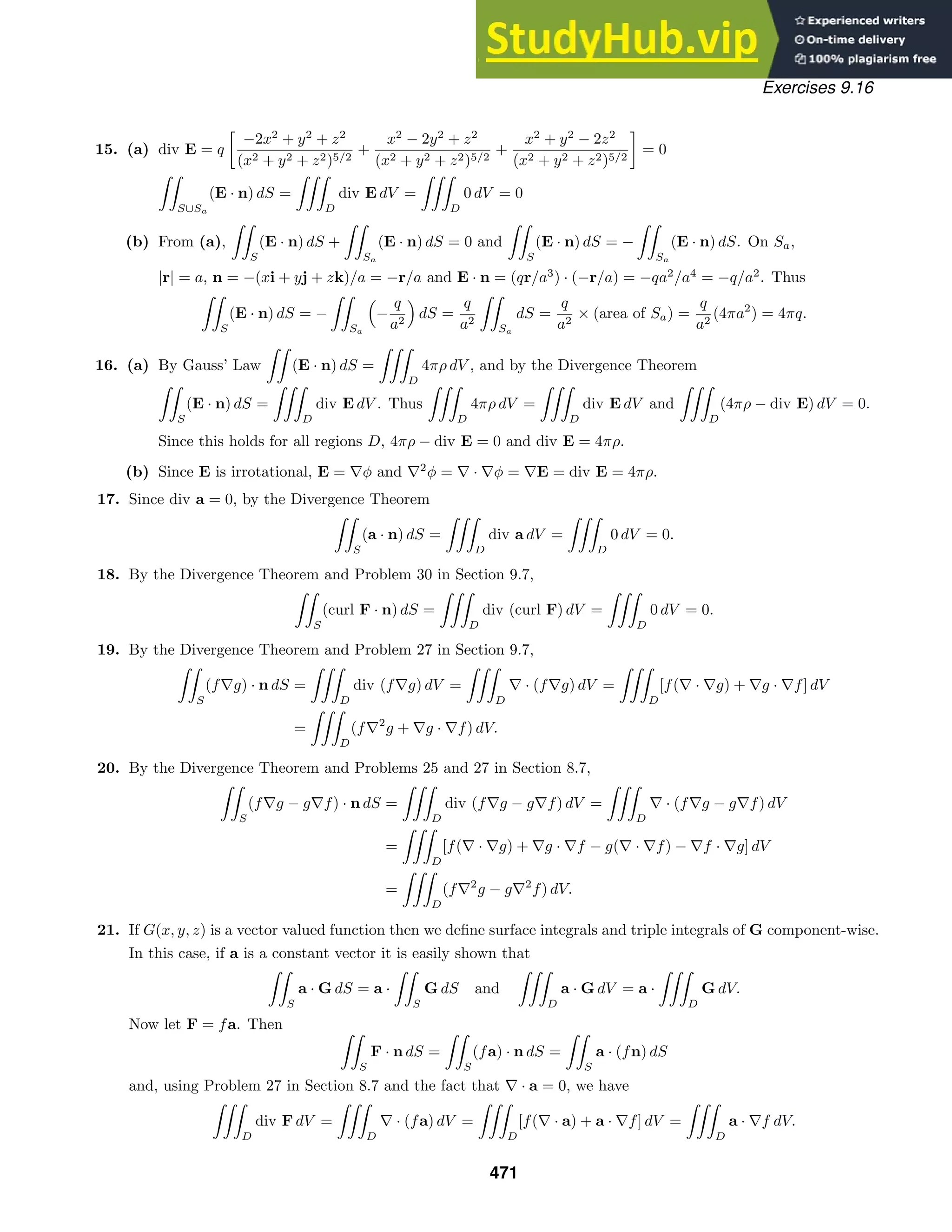 Exercises 9.16
15. (a) div E = q

−2x2
+ y2
+ z2
(x2 + y2 + z2)5/2
+
x2
− 2y2
+ z2
(x2 + y2 + z2)5/2
+
x2
+ y2
− 2z2
(x2 + y2 + z2)5/2

= 0

S∪Sa
(E · n) dS =

D
div E dV =

D
0 dV = 0
(b) From (a),

S
(E · n) dS +

Sa
(E · n) dS = 0 and

S
(E · n) dS = −

Sa
(E · n) dS. On Sa,
|r| = a, n = −(xi + yj + zk)/a = −r/a and E · n = (qr/a3
) · (−r/a) = −qa2
/a4
= −q/a2
. Thus

S
(E · n) dS = −

Sa

−
q
a2

dS =
q
a2

Sa
dS =
q
a2
× (area of Sa) =
q
a2
(4πa2
) = 4πq.
16. (a) By Gauss’ Law

(E · n) dS =

D
4πρ dV , and by the Divergence Theorem

S
(E · n) dS =

D
div E dV . Thus

D
4πρ dV =

D
div E dV and

D
(4πρ − div E) dV = 0.
Since this holds for all regions D, 4πρ − div E = 0 and div E = 4πρ.
(b) Since E is irrotational, E = ∇φ and ∇2
φ = ∇ · ∇φ = ∇E = div E = 4πρ.
17. Since div a = 0, by the Divergence Theorem

S
(a · n) dS =

D
div a dV =

D
0 dV = 0.
18. By the Divergence Theorem and Problem 30 in Section 9.7,

S
(curl F · n) dS =

D
div (curl F) dV =

D
0 dV = 0.
19. By the Divergence Theorem and Problem 27 in Section 9.7,

S
(f∇g) · n dS =

D
div (f∇g) dV =

D
∇ · (f∇g) dV =

D
[f(∇ · ∇g) + ∇g · ∇f] dV
=

D
(f∇2
g + ∇g · ∇f) dV.
20. By the Divergence Theorem and Problems 25 and 27 in Section 8.7,

S
(f∇g − g∇f) · n dS =

D
div (f∇g − g∇f) dV =

D
∇ · (f∇g − g∇f) dV
=

D
[f(∇ · ∇g) + ∇g · ∇f − g(∇ · ∇f) − ∇f · ∇g] dV
=

D
(f∇2
g − g∇2
f) dV.
21. If G(x, y, z) is a vector valued function then we deﬁne surface integrals and triple integrals of G component-wise.
In this case, if a is a constant vector it is easily shown that

S
a · G dS = a ·

S
G dS and

D
a · G dV = a ·

D
G dV.
Now let F = fa. Then 
S
F · n dS =

S
(fa) · n dS =

S
a · (fn) dS
and, using Problem 27 in Section 8.7 and the fact that ∇ · a = 0, we have

D
div F dV =

D
∇ · (fa) dV =

D
[f(∇ · a) + a · ∇f] dV =

D
a · ∇f dV.
471
 