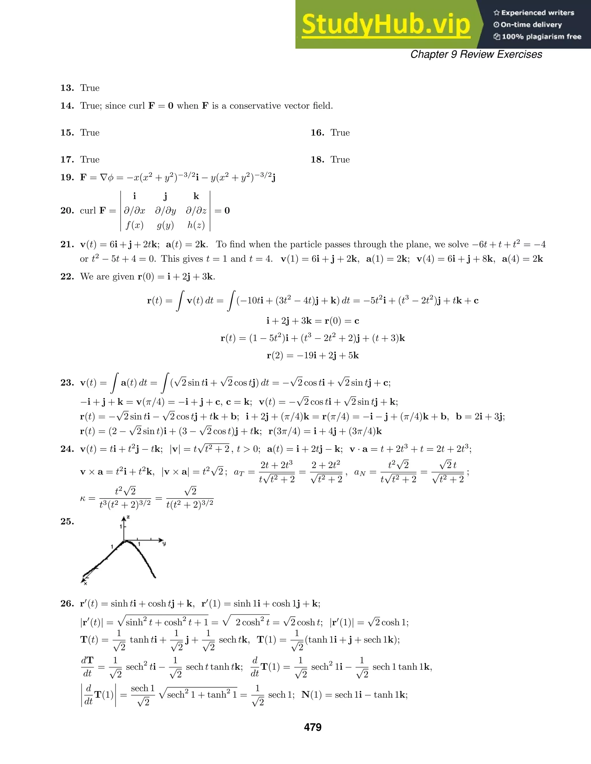 Chapter 9 Review Exercises
13. True
14. True; since curl F = 0 when F is a conservative vector ﬁeld.
15. True 16. True
17. True 18. True
19. F = ∇φ = −x(x2
+ y2
)−3/2
i − y(x2
+ y2
)−3/2
j
20. curl F =
i j k
∂/∂x ∂/∂y ∂/∂z
f(x) g(y) h(z)
= 0
21. v(t) = 6i + j + 2tk; a(t) = 2k. To ﬁnd when the particle passes through the plane, we solve −6t + t + t2
= −4
or t2
− 5t + 4 = 0. This gives t = 1 and t = 4. v(1) = 6i + j + 2k, a(1) = 2k; v(4) = 6i + j + 8k, a(4) = 2k
22. We are given r(0) = i + 2j + 3k.
r(t) =

v(t) dt =

(−10ti + (3t2
− 4t)j + k) dt = −5t2
i + (t3
− 2t2
)j + tk + c
i + 2j + 3k = r(0) = c
r(t) = (1 − 5t2
)i + (t3
− 2t2
+ 2)j + (t + 3)k
r(2) = −19i + 2j + 5k
23. v(t) =

a(t) dt =

(
√
2 sin ti +
√
2 cos tj) dt = −
√
2 cos ti +
√
2 sin tj + c;
−i + j + k = v(π/4) = −i + j + c, c = k; v(t) = −
√
2 cos ti +
√
2 sin tj + k;
r(t) = −
√
2 sin ti −
√
2 cos tj + tk + b; i + 2j + (π/4)k = r(π/4) = −i − j + (π/4)k + b, b = 2i + 3j;
r(t) = (2 −
√
2 sin t)i + (3 −
√
2 cos t)j + tk; r(3π/4) = i + 4j + (3π/4)k
24. v(t) = ti + t2
j − tk; |v| = t
√
t2 + 2 , t  0; a(t) = i + 2tj − k; v · a = t + 2t3
+ t = 2t + 2t3
;
v × a = t2
i + t2
k, |v × a| = t2
√
2 ; aT =
2t + 2t3
t
√
t2 + 2
=
2 + 2t2
√
t2 + 2
, aN =
t2
√
2
t
√
t2 + 2
=
√
2 t
√
t2 + 2
;
κ =
t2
√
2
t3(t2 + 2)3/2
=
√
2
t(t2 + 2)3/2
25.
26. r
(t) = sinh ti + cosh tj + k, r
(1) = sinh 1i + cosh 1j + k;
|r
(t)| = sinh2
t + cosh2
t + 1 = 2 cosh2
t =
√
2 cosh t; |r
(1)| =
√
2 cosh 1;
T(t) =
1
√
2
tanh ti +
1
√
2
j +
1
√
2
sech tk, T(1) =
1
√
2
(tanh 1i + j + sech 1k);
dT
dt
=
1
√
2
sech2
ti −
1
√
2
sech t tanh tk;
d
dt
T(1) =
1
√
2
sech2
1i −
1
√
2
sech 1 tanh 1k,
d
dt
T(1) =
sech 1
√
2
sech2
1 + tanh2
1 =
1
√
2
sech 1; N(1) = sech 1i − tanh 1k;
479
 