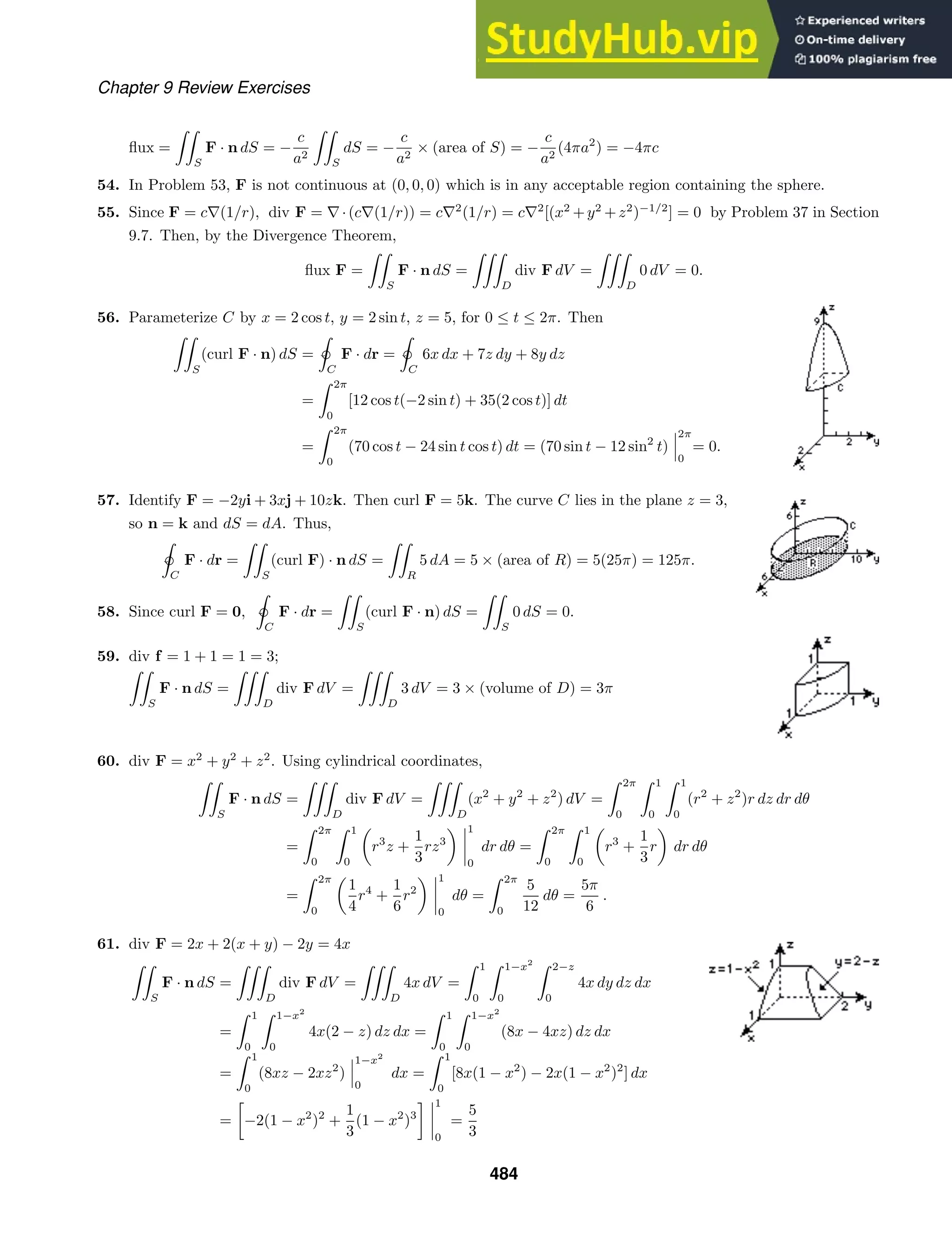 Chapter 9 Review Exercises
ﬂux =

S
F · n dS = −
c
a2

S
dS = −
c
a2
× (area of S) = −
c
a2
(4πa2
) = −4πc
54. In Problem 53, F is not continuous at (0, 0, 0) which is in any acceptable region containing the sphere.
55. Since F = c∇(1/r), div F = ∇·(c∇(1/r)) = c∇2
(1/r) = c∇2
[(x2
+y2
+z2
)−1/2
] = 0 by Problem 37 in Section
9.7. Then, by the Divergence Theorem,
ﬂux F =

S
F · n dS =

D
div F dV =

D
0 dV = 0.
56. Parameterize C by x = 2 cos t, y = 2 sin t, z = 5, for 0 ≤ t ≤ 2π. Then

S
(curl F · n) dS =

ˇC
F · dr =

ˇC
6x dx + 7z dy + 8y dz
=
 2π
0
[12 cos t(−2 sin t) + 35(2 cos t)] dt
=
 2π
0
(70 cos t − 24 sin t cos t) dt = (70 sin t − 12 sin2
t)
2π
0
= 0.
57. Identify F = −2yi + 3xj + 10zk. Then curl F = 5k. The curve C lies in the plane z = 3,
so n = k and dS = dA. Thus,

ˇ
C
F · dr =

S
(curl F) · n dS =

R
5 dA = 5 × (area of R) = 5(25π) = 125π.
58. Since curl F = 0,

ˇ
C
F · dr =

S
(curl F · n) dS =

S
0 dS = 0.
59. div f = 1 + 1 = 1 = 3;

S
F · n dS =

D
div F dV =

D
3 dV = 3 × (volume of D) = 3π
60. div F = x2
+ y2
+ z2
. Using cylindrical coordinates,

S
F · n dS =

D
div F dV =

D
(x2
+ y2
+ z2
) dV =
 2π
0
 1
0
 1
0
(r2
+ z2
)r dz dr dθ
=
 2π
0
 1
0
r3
z +
1
3
rz3
1
0
dr dθ =
 2π
0
 1
0
r3
+
1
3
r dr dθ
=
 2π
0
1
4
r4
+
1
6
r2
1
0
dθ =
 2π
0
5
12
dθ =
5π
6
.
61. div F = 2x + 2(x + y) − 2y = 4x

S
F · n dS =

D
div F dV =

D
4x dV =
 1
0
 1−x2
0
 2−z
0
4x dy dz dx
=
 1
0
 1−x2
0
4x(2 − z) dz dx =
 1
0
 1−x2
0
(8x − 4xz) dz dx
=
 1
0
(8xz − 2xz2
)
1−x2
0
dx =
 1
0
[8x(1 − x2
) − 2x(1 − x2
)2
] dx
=

−2(1 − x2
)2
+
1
3
(1 − x2
)3
 1
0
=
5
3
484
 