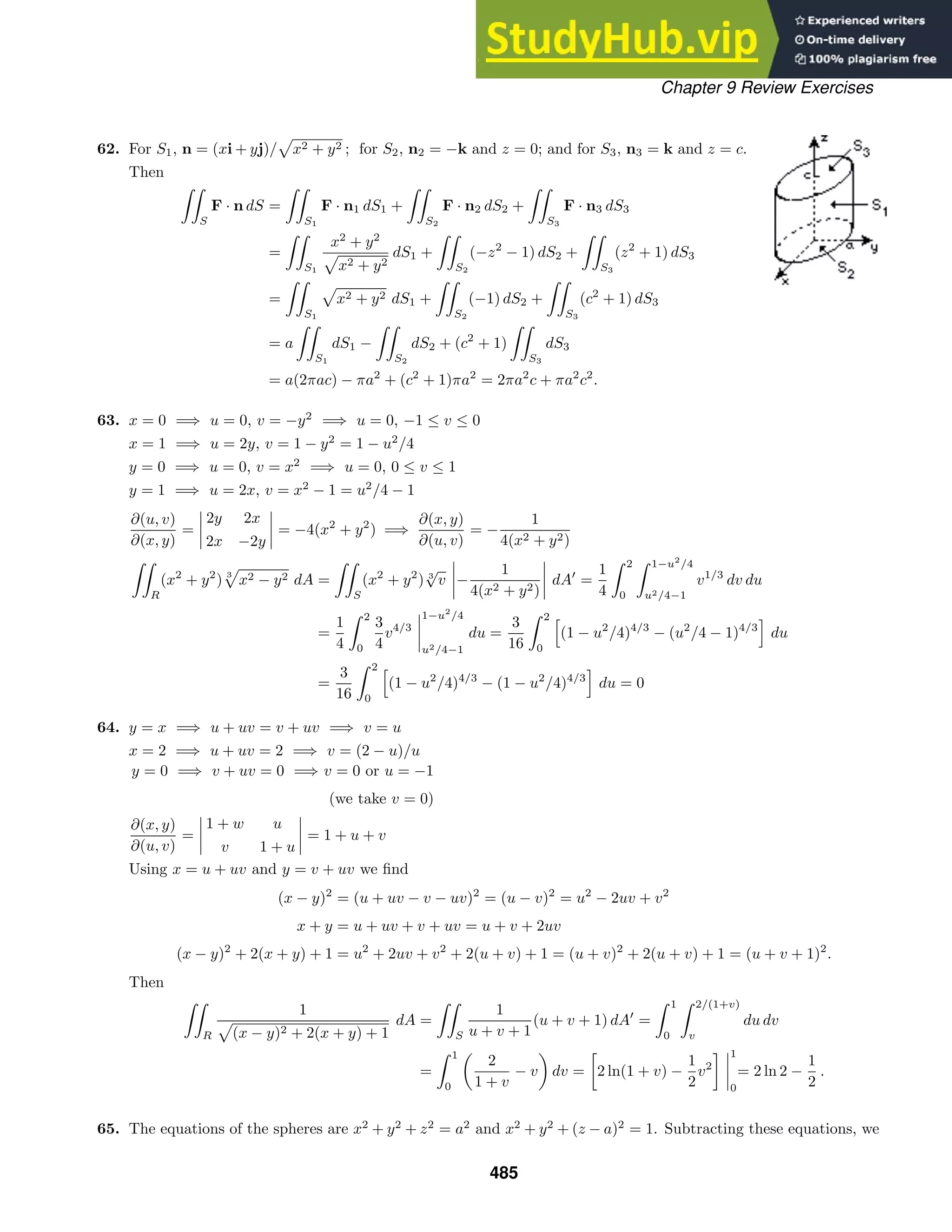 Chapter 9 Review Exercises
62. For S1, n = (xi + yj)/ x2 + y2 ; for S2, n2 = −k and z = 0; and for S3, n3 = k and z = c.
Then

S
F · n dS =

S1
F · n1 dS1 +

S2
F · n2 dS2 +

S3
F · n3 dS3
=

S1
x2
+ y2
x2 + y2
dS1 +

S2
(−z2
− 1) dS2 +

S3
(z2
+ 1) dS3
=

S1
x2 + y2 dS1 +

S2
(−1) dS2 +

S3
(c2
+ 1) dS3
= a

S1
dS1 −

S2
dS2 + (c2
+ 1)

S3
dS3
= a(2πac) − πa2
+ (c2
+ 1)πa2
= 2πa2
c + πa2
c2
.
63. x = 0 =⇒ u = 0, v = −y2
=⇒ u = 0, −1 ≤ v ≤ 0
x = 1 =⇒ u = 2y, v = 1 − y2
= 1 − u2
/4
y = 0 =⇒ u = 0, v = x2
=⇒ u = 0, 0 ≤ v ≤ 1
y = 1 =⇒ u = 2x, v = x2
− 1 = u2
/4 − 1
∂(u, v)
∂(x, y)
=
2y 2x
2x −2y
= −4(x2
+ y2
) =⇒
∂(x, y)
∂(u, v)
= −
1
4(x2 + y2)

R
(x2
+ y2
) 3
x2 − y2 dA =

S
(x2
+ y2
) 3
√
v −
1
4(x2 + y2)
dA
=
1
4
 2
0
 1−u2
/4
u2/4−1
v1/3
dv du
=
1
4
 2
0
3
4
v4/3
1−u2
/4
u2/4−1
du =
3
16
 2
0

(1 − u2
/4)4/3
− (u2
/4 − 1)4/3

du
=
3
16
 2
0

(1 − u2
/4)4/3
− (1 − u2
/4)4/3

du = 0
64. y = x =⇒ u + uv = v + uv =⇒ v = u
x = 2 =⇒ u + uv = 2 =⇒ v = (2 − u)/u
y = 0 =⇒ v + uv = 0 =⇒ v = 0 or u = −1
(we take v = 0)
∂(x, y)
∂(u, v)
=
1 + w u
v 1 + u
= 1 + u + v
Using x = u + uv and y = v + uv we ﬁnd
(x − y)2
= (u + uv − v − uv)2
= (u − v)2
= u2
− 2uv + v2
x + y = u + uv + v + uv = u + v + 2uv
(x − y)2
+ 2(x + y) + 1 = u2
+ 2uv + v2
+ 2(u + v) + 1 = (u + v)2
+ 2(u + v) + 1 = (u + v + 1)2
.
Then

R
1
(x − y)2 + 2(x + y) + 1
dA =

S
1
u + v + 1
(u + v + 1) dA
=
 1
0
 2/(1+v)
v
du dv
=
 1
0
2
1 + v
− v dv =

2 ln(1 + v) −
1
2
v2
 1
0
= 2 ln 2 −
1
2
.
65. The equations of the spheres are x2
+ y2
+ z2
= a2
and x2
+ y2
+ (z − a)2
= 1. Subtracting these equations, we
485
 