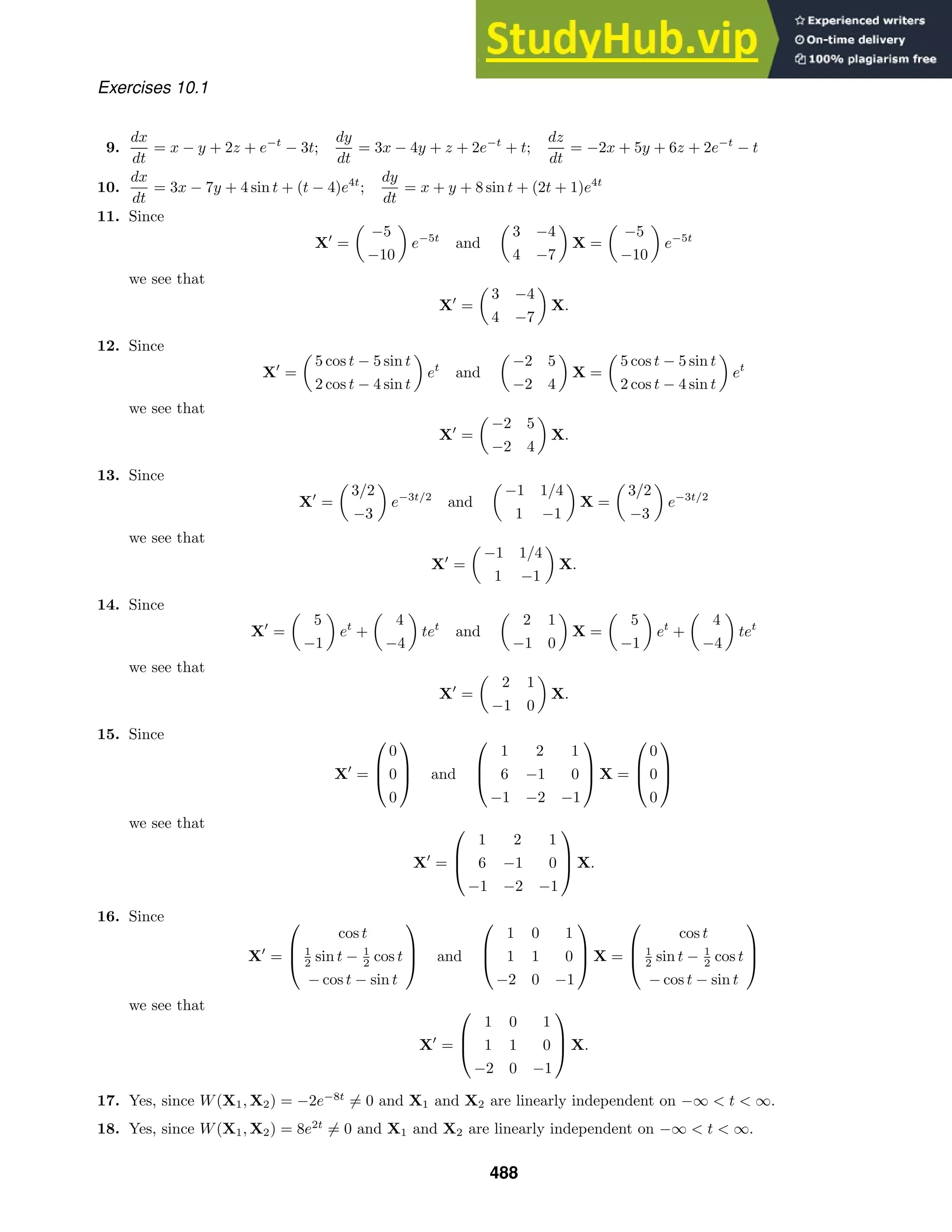 Exercises 10.1
9.
dx
dt
= x − y + 2z + e−t
− 3t;
dy
dt
= 3x − 4y + z + 2e−t
+ t;
dz
dt
= −2x + 5y + 6z + 2e−t
− t
10.
dx
dt
= 3x − 7y + 4 sin t + (t − 4)e4t
;
dy
dt
= x + y + 8 sin t + (2t + 1)e4t
11. Since
X
=

−5
−10

e−5t
and

3 −4
4 −7

X =

−5
−10

e−5t
we see that
X
=

3 −4
4 −7

X.
12. Since
X
=

5 cos t − 5 sin t
2 cos t − 4 sin t

et
and

−2 5
−2 4

X =

5 cos t − 5 sin t
2 cos t − 4 sin t

et
we see that
X
=

−2 5
−2 4

X.
13. Since
X
=

3/2
−3

e−3t/2
and

−1 1/4
1 −1

X =

3/2
−3

e−3t/2
we see that
X
=

−1 1/4
1 −1

X.
14. Since
X
=

5
−1

et
+

4
−4

tet
and

2 1
−1 0

X =

5
−1

et
+

4
−4

tet
we see that
X
=

2 1
−1 0

X.
15. Since
X
=



0
0
0


 and



1 2 1
6 −1 0
−1 −2 −1


 X =



0
0
0



we see that
X
=



1 2 1
6 −1 0
−1 −2 −1


 X.
16. Since
X
=



cos t
1
2 sin t − 1
2 cos t
− cos t − sin t


 and



1 0 1
1 1 0
−2 0 −1


 X =



cos t
1
2 sin t − 1
2 cos t
− cos t − sin t



we see that
X
=



1 0 1
1 1 0
−2 0 −1


 X.
17. Yes, since W(X1, X2) = −2e−8t
= 0 and X1 and X2 are linearly independent on −∞  t  ∞.
18. Yes, since W(X1, X2) = 8e2t
= 0 and X1 and X2 are linearly independent on −∞  t  ∞.
488
 
