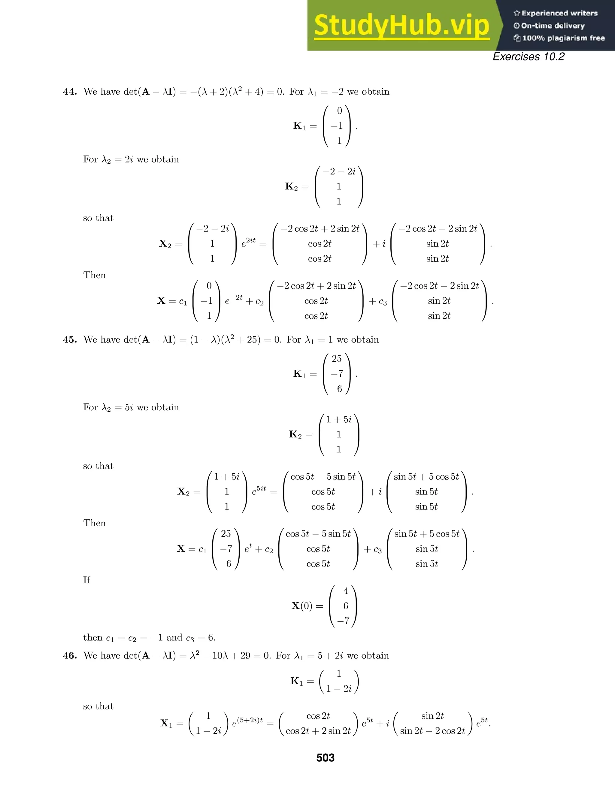 Exercises 10.2
44. We have det(A − λI) = −(λ + 2)(λ2
+ 4) = 0. For λ1 = −2 we obtain
K1 =



0
−1
1


 .
For λ2 = 2i we obtain
K2 =



−2 − 2i
1
1



so that
X2 =



−2 − 2i
1
1


 e2it
=



−2 cos 2t + 2 sin 2t
cos 2t
cos 2t


 + i



−2 cos 2t − 2 sin 2t
sin 2t
sin 2t


 .
Then
X = c1



0
−1
1


 e−2t
+ c2



−2 cos 2t + 2 sin 2t
cos 2t
cos 2t


 + c3



−2 cos 2t − 2 sin 2t
sin 2t
sin 2t


 .
45. We have det(A − λI) = (1 − λ)(λ2
+ 25) = 0. For λ1 = 1 we obtain
K1 =



25
−7
6


 .
For λ2 = 5i we obtain
K2 =



1 + 5i
1
1



so that
X2 =



1 + 5i
1
1


 e5it
=



cos 5t − 5 sin 5t
cos 5t
cos 5t


 + i



sin 5t + 5 cos 5t
sin 5t
sin 5t


 .
Then
X = c1



25
−7
6


 et
+ c2



cos 5t − 5 sin 5t
cos 5t
cos 5t


 + c3



sin 5t + 5 cos 5t
sin 5t
sin 5t


 .
If
X(0) =



4
6
−7



then c1 = c2 = −1 and c3 = 6.
46. We have det(A − λI) = λ2
− 10λ + 29 = 0. For λ1 = 5 + 2i we obtain
K1 =

1
1 − 2i

so that
X1 =

1
1 − 2i

e(5+2i)t
=

cos 2t
cos 2t + 2 sin 2t

e5t
+ i

sin 2t
sin 2t − 2 cos 2t

e5t
.
503
 