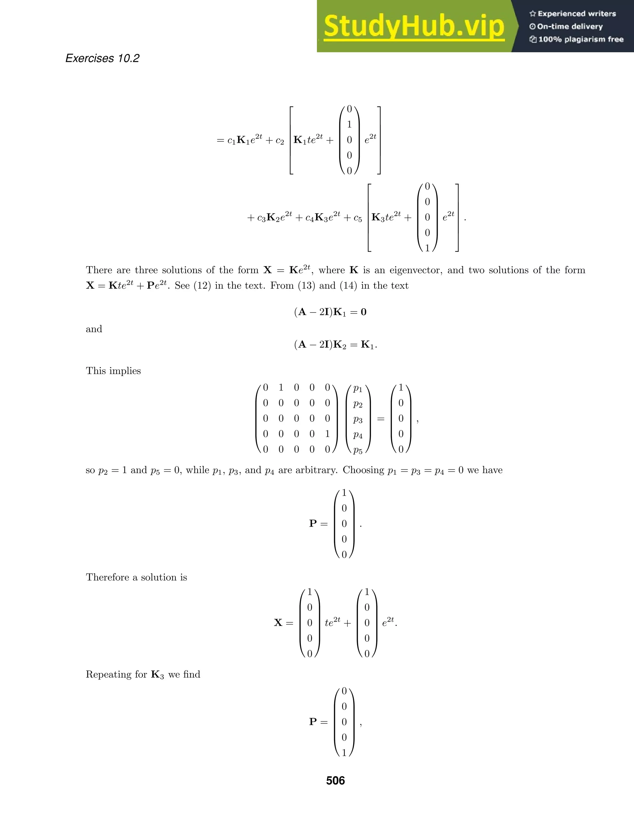 Exercises 10.2
= c1K1e2t
+ c2







K1te2t
+







0
1
0
0
0







e2t







+ c3K2e2t
+ c4K3e2t
+ c5







K3te2t
+







0
0
0
0
1







e2t







.
There are three solutions of the form X = Ke2t
, where K is an eigenvector, and two solutions of the form
X = Kte2t
+ Pe2t
. See (12) in the text. From (13) and (14) in the text
(A − 2I)K1 = 0
and
(A − 2I)K2 = K1.
This implies







0 1 0 0 0
0 0 0 0 0
0 0 0 0 0
0 0 0 0 1
0 0 0 0 0














p1
p2
p3
p4
p5







=







1
0
0
0
0







,
so p2 = 1 and p5 = 0, while p1, p3, and p4 are arbitrary. Choosing p1 = p3 = p4 = 0 we have
P =







1
0
0
0
0







.
Therefore a solution is
X =







1
0
0
0
0







te2t
+







1
0
0
0
0







e2t
.
Repeating for K3 we ﬁnd
P =







0
0
0
0
1







,
506
 