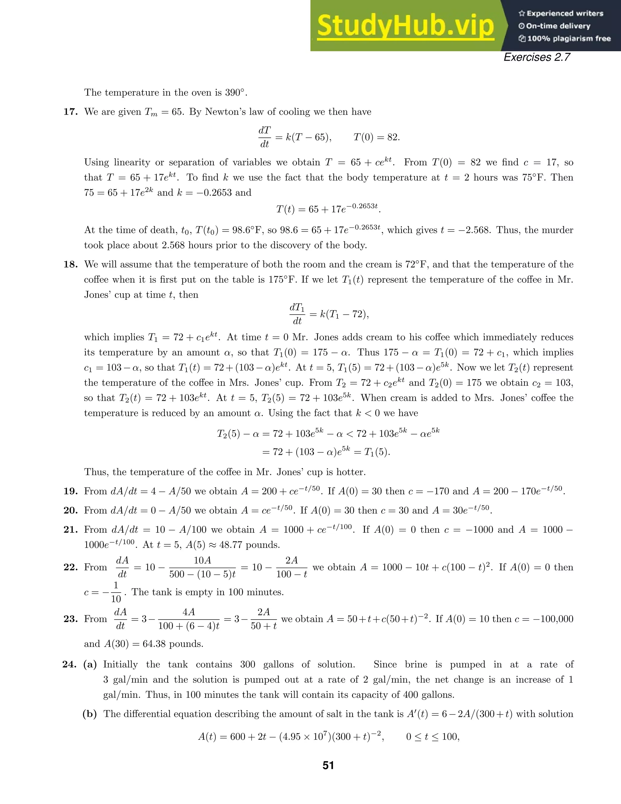 Exercises 2.7
The temperature in the oven is 390◦
.
17. We are given Tm = 65. By Newton’s law of cooling we then have
dT
dt
= k(T − 65), T(0) = 82.
Using linearity or separation of variables we obtain T = 65 + cekt
. From T(0) = 82 we ﬁnd c = 17, so
that T = 65 + 17ekt
. To ﬁnd k we use the fact that the body temperature at t = 2 hours was 75◦
F. Then
75 = 65 + 17e2k
and k = −0.2653 and
T(t) = 65 + 17e−0.2653t
.
At the time of death, t0, T(t0) = 98.6◦
F, so 98.6 = 65 + 17e−0.2653t
, which gives t = −2.568. Thus, the murder
took place about 2.568 hours prior to the discovery of the body.
18. We will assume that the temperature of both the room and the cream is 72◦
F, and that the temperature of the
coﬀee when it is ﬁrst put on the table is 175◦
F. If we let T1(t) represent the temperature of the coﬀee in Mr.
Jones’ cup at time t, then
dT1
dt
= k(T1 − 72),
which implies T1 = 72 + c1ekt
. At time t = 0 Mr. Jones adds cream to his coﬀee which immediately reduces
its temperature by an amount α, so that T1(0) = 175 − α. Thus 175 − α = T1(0) = 72 + c1, which implies
c1 = 103 − α, so that T1(t) = 72 + (103 − α)ekt
. At t = 5, T1(5) = 72 + (103 − α)e5k
. Now we let T2(t) represent
the temperature of the coﬀee in Mrs. Jones’ cup. From T2 = 72 + c2ekt
and T2(0) = 175 we obtain c2 = 103,
so that T2(t) = 72 + 103ekt
. At t = 5, T2(5) = 72 + 103e5k
. When cream is added to Mrs. Jones’ coﬀee the
temperature is reduced by an amount α. Using the fact that k  0 we have
T2(5) − α = 72 + 103e5k
− α  72 + 103e5k
− αe5k
= 72 + (103 − α)e5k
= T1(5).
Thus, the temperature of the coﬀee in Mr. Jones’ cup is hotter.
19. From dA/dt = 4 − A/50 we obtain A = 200 + ce−t/50
. If A(0) = 30 then c = −170 and A = 200 − 170e−t/50
.
20. From dA/dt = 0 − A/50 we obtain A = ce−t/50
. If A(0) = 30 then c = 30 and A = 30e−t/50
.
21. From dA/dt = 10 − A/100 we obtain A = 1000 + ce−t/100
. If A(0) = 0 then c = −1000 and A = 1000 −
1000e−t/100
. At t = 5, A(5) ≈ 48.77 pounds.
22. From
dA
dt
= 10 −
10A
500 − (10 − 5)t
= 10 −
2A
100 − t
we obtain A = 1000 − 10t + c(100 − t)2
. If A(0) = 0 then
c = −
1
10
. The tank is empty in 100 minutes.
23. From
dA
dt
= 3−
4A
100 + (6 − 4)t
= 3−
2A
50 + t
we obtain A = 50+t+c(50+t)−2
. If A(0) = 10 then c = −100,000
and A(30) = 64.38 pounds.
24. (a) Initially the tank contains 300 gallons of solution. Since brine is pumped in at a rate of
3 gal/min and the solution is pumped out at a rate of 2 gal/min, the net change is an increase of 1
gal/min. Thus, in 100 minutes the tank will contain its capacity of 400 gallons.
(b) The diﬀerential equation describing the amount of salt in the tank is A
(t) = 6−2A/(300+t) with solution
A(t) = 600 + 2t − (4.95 × 107
)(300 + t)−2
, 0 ≤ t ≤ 100,
51
 