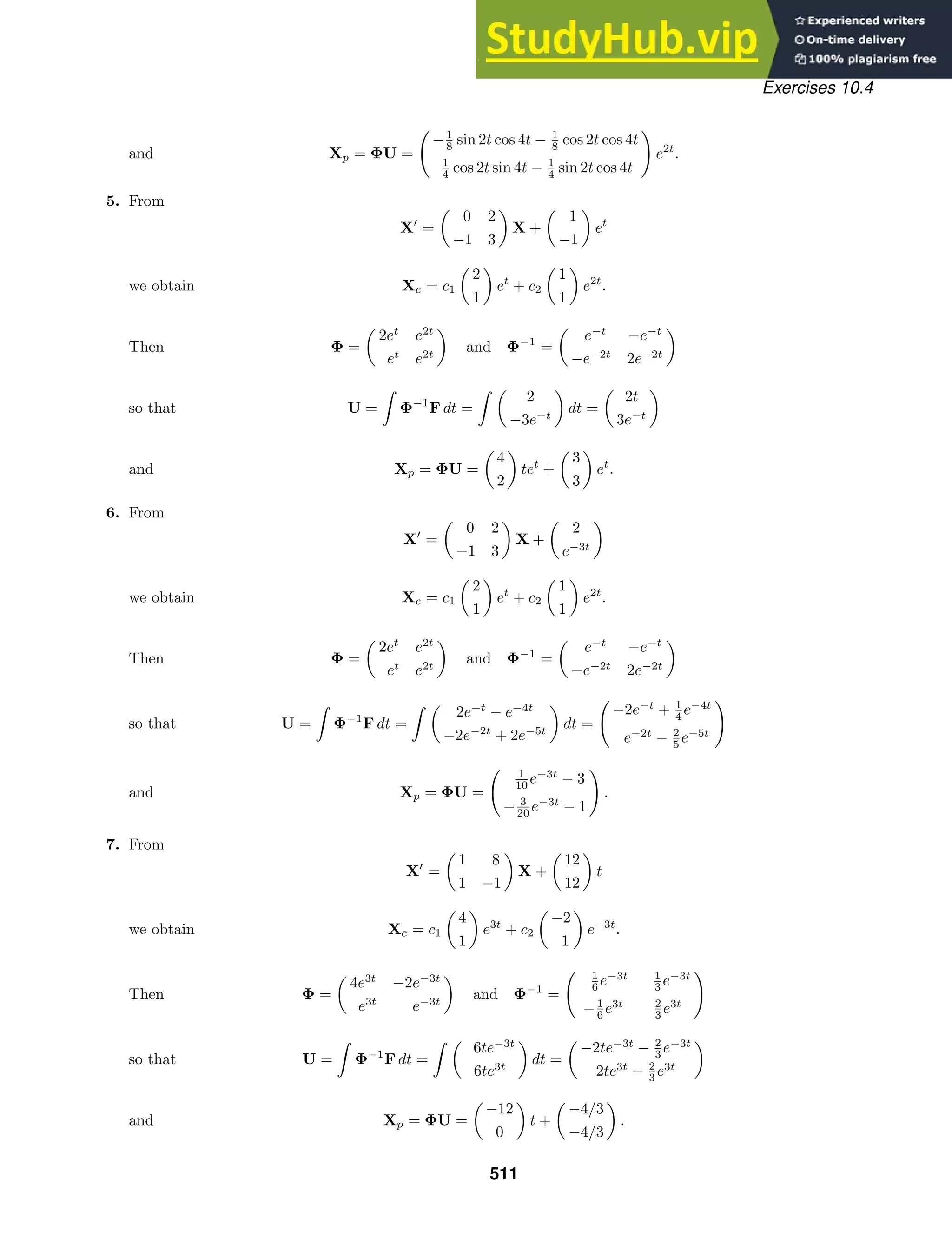 Exercises 10.4
and Xp = ΦU =

−1
8 sin 2t cos 4t − 1
8 cos 2t cos 4t
1
4 cos 2t sin 4t − 1
4 sin 2t cos 4t

e2t
.
5. From
X
=

0 2
−1 3

X +

1
−1

et
we obtain Xc = c1

2
1

et
+ c2

1
1

e2t
.
Then Φ =

2et
e2t
et
e2t

and Φ−1
=

e−t
−e−t
−e−2t
2e−2t

so that U =

Φ−1
F dt =
 
2
−3e−t

dt =

2t
3e−t

and Xp = ΦU =

4
2

tet
+

3
3

et
.
6. From
X
=

0 2
−1 3

X +

2
e−3t

we obtain Xc = c1

2
1

et
+ c2

1
1

e2t
.
Then Φ =

2et
e2t
et
e2t

and Φ−1
=

e−t
−e−t
−e−2t
2e−2t

so that U =

Φ−1
F dt =
 
2e−t
− e−4t
−2e−2t
+ 2e−5t

dt =

−2e−t
+ 1
4 e−4t
e−2t
− 2
5 e−5t

and Xp = ΦU =
 1
10 e−3t
− 3
− 3
20 e−3t
− 1

.
7. From
X
=

1 8
1 −1

X +

12
12

t
we obtain Xc = c1

4
1

e3t
+ c2

−2
1

e−3t
.
Then Φ =

4e3t
−2e−3t
e3t
e−3t

and Φ−1
=
 1
6 e−3t 1
3 e−3t
−1
6 e3t 2
3 e3t

so that U =

Φ−1
F dt =
 
6te−3t
6te3t

dt =

−2te−3t
− 2
3 e−3t
2te3t
− 2
3 e3t

and Xp = ΦU =

−12
0

t +

−4/3
−4/3

.
511
 