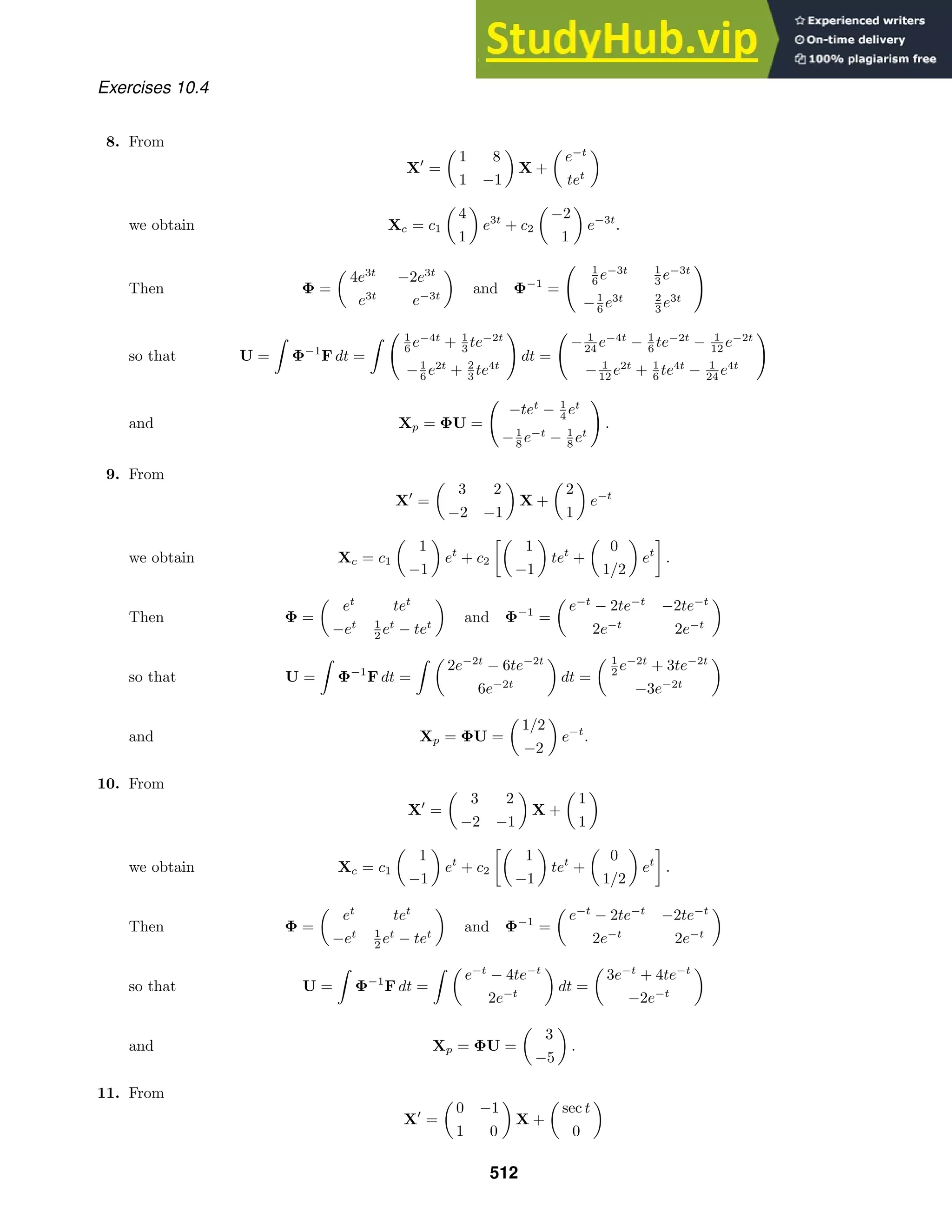 Exercises 10.4
8. From
X
=

1 8
1 −1

X +

e−t
tet

we obtain Xc = c1

4
1

e3t
+ c2

−2
1

e−3t
.
Then Φ =

4e3t
−2e3t
e3t
e−3t

and Φ−1
=
 1
6 e−3t 1
3 e−3t
−1
6 e3t 2
3 e3t

so that U =

Φ−1
F dt =
  1
6 e−4t
+ 1
3 te−2t
−1
6 e2t
+ 2
3 te4t

dt =

− 1
24 e−4t
− 1
6 te−2t
− 1
12 e−2t
− 1
12 e2t
+ 1
6 te4t
− 1
24 e4t

and Xp = ΦU =

−tet
− 1
4 et
−1
8 e−t
− 1
8 et

.
9. From
X
=

3 2
−2 −1

X +

2
1

e−t
we obtain Xc = c1

1
−1

et
+ c2

1
−1

tet
+

0
1/2

et
.
Then Φ =

et
tet
−et 1
2 et
− tet

and Φ−1
=

e−t
− 2te−t
−2te−t
2e−t
2e−t

so that U =

Φ−1
F dt =
 
2e−2t
− 6te−2t
6e−2t

dt =
 1
2 e−2t
+ 3te−2t
−3e−2t

and Xp = ΦU =

1/2
−2

e−t
.
10. From
X
=

3 2
−2 −1

X +

1
1

we obtain Xc = c1

1
−1

et
+ c2

1
−1

tet
+

0
1/2

et
.
Then Φ =

et
tet
−et 1
2 et
− tet

and Φ−1
=

e−t
− 2te−t
−2te−t
2e−t
2e−t

so that U =

Φ−1
F dt =
 
e−t
− 4te−t
2e−t

dt =

3e−t
+ 4te−t
−2e−t

and Xp = ΦU =

3
−5

.
11. From
X
=

0 −1
1 0

X +

sec t
0

512
 