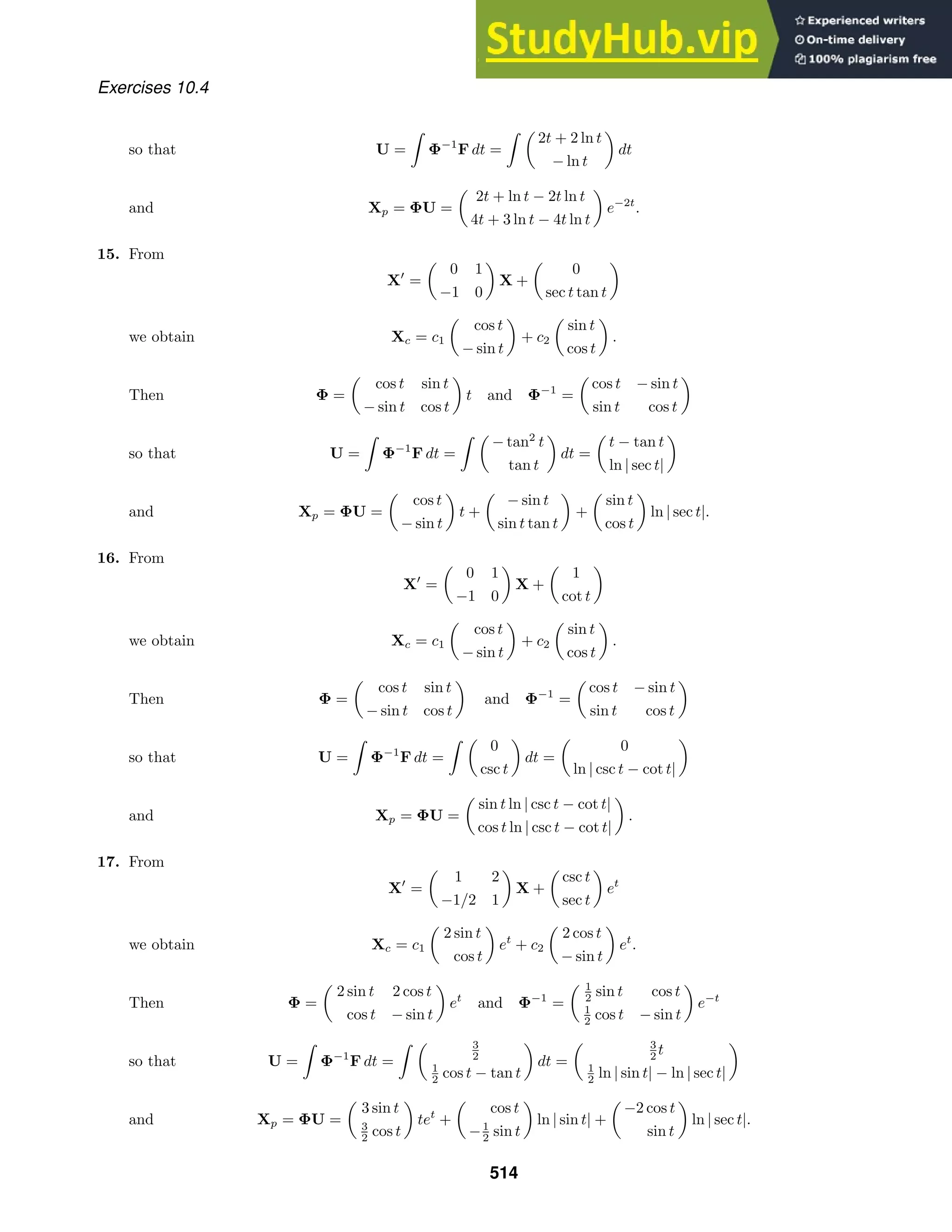 Exercises 10.4
so that U =

Φ−1
F dt =
 
2t + 2 ln t
− ln t

dt
and Xp = ΦU =

2t + ln t − 2t ln t
4t + 3 ln t − 4t ln t

e−2t
.
15. From
X
=

0 1
−1 0

X +

0
sec t tan t

we obtain Xc = c1

cos t
− sin t

+ c2

sin t
cos t

.
Then Φ =

cos t sin t
− sin t cos t

t and Φ−1
=

cos t − sin t
sin t cos t

so that U =

Φ−1
F dt =
 
− tan2
t
tan t

dt =

t − tan t
ln | sec t|

and Xp = ΦU =

cos t
− sin t

t +

− sin t
sin t tan t

+

sin t
cos t

ln | sec t|.
16. From
X
=

0 1
−1 0

X +

1
cot t

we obtain Xc = c1

cos t
− sin t

+ c2

sin t
cos t

.
Then Φ =

cos t sin t
− sin t cos t

and Φ−1
=

cos t − sin t
sin t cos t

so that U =

Φ−1
F dt =
 
0
csc t

dt =

0
ln | csc t − cot t|

and Xp = ΦU =

sin t ln | csc t − cot t|
cos t ln | csc t − cot t|

.
17. From
X
=

1 2
−1/2 1

X +

csc t
sec t

et
we obtain Xc = c1

2 sin t
cos t

et
+ c2

2 cos t
− sin t

et
.
Then Φ =

2 sin t 2 cos t
cos t − sin t

et
and Φ−1
=
 1
2 sin t cos t
1
2 cos t − sin t

e−t
so that U =

Φ−1
F dt =
  3
2
1
2 cos t − tan t

dt =
 3
2 t
1
2 ln | sin t| − ln | sec t|

and Xp = ΦU =

3 sin t
3
2 cos t

tet
+

cos t
−1
2 sin t

ln | sin t| +

−2 cos t
sin t

ln | sec t|.
514
 