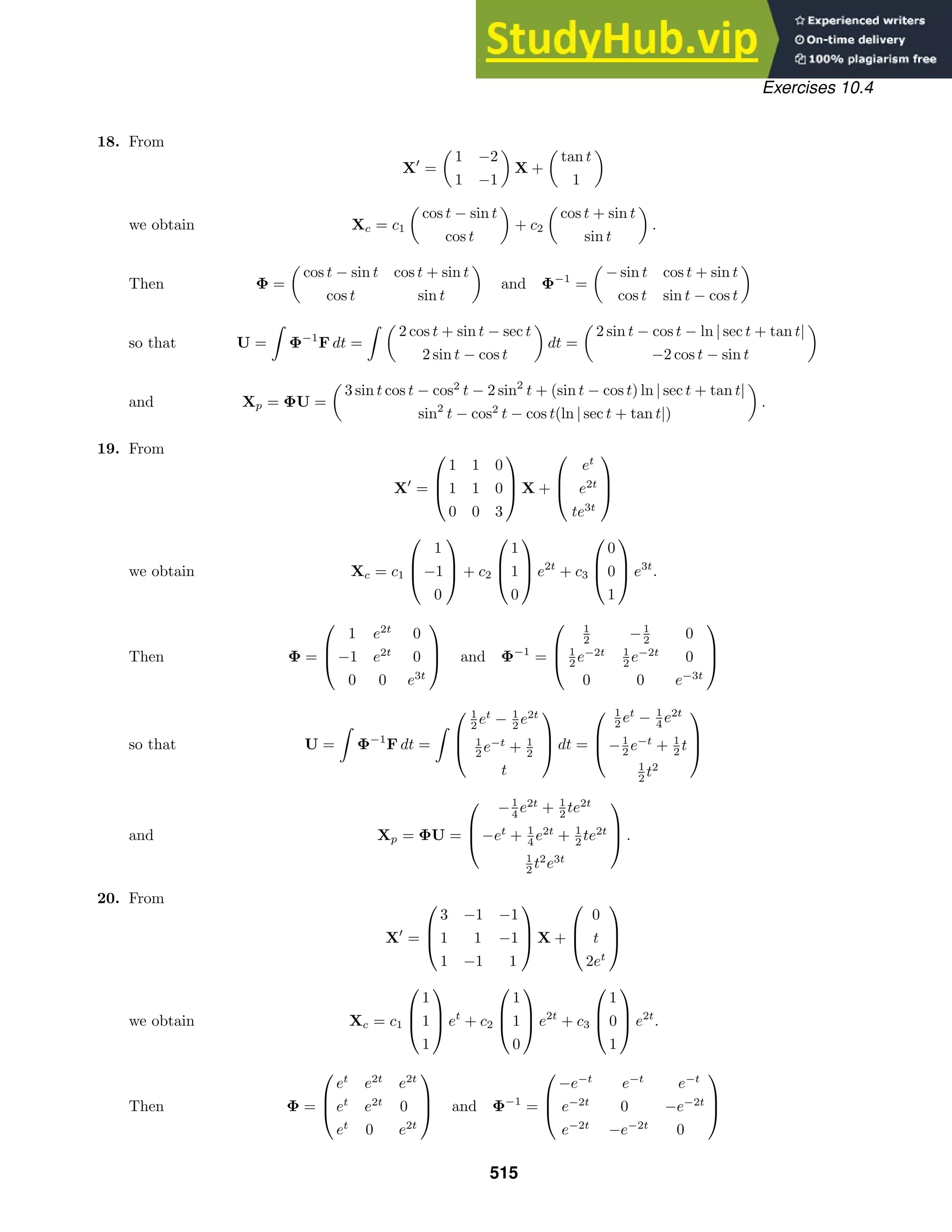 Exercises 10.4
18. From
X
=

1 −2
1 −1

X +

tan t
1

we obtain Xc = c1

cos t − sin t
cos t

+ c2

cos t + sin t
sin t

.
Then Φ =

cos t − sin t cos t + sin t
cos t sin t

and Φ−1
=

− sin t cos t + sin t
cos t sin t − cos t

so that U =

Φ−1
F dt =
 
2 cos t + sin t − sec t
2 sin t − cos t

dt =

2 sin t − cos t − ln | sec t + tan t|
−2 cos t − sin t

and Xp = ΦU =

3 sin t cos t − cos2
t − 2 sin2
t + (sin t − cos t) ln | sec t + tan t|
sin2
t − cos2
t − cos t(ln | sec t + tan t|)

.
19. From
X
=



1 1 0
1 1 0
0 0 3


 X +



et
e2t
te3t



we obtain Xc = c1



1
−1
0


 + c2



1
1
0


 e2t
+ c3



0
0
1


 e3t
.
Then Φ =



1 e2t
0
−1 e2t
0
0 0 e3t


 and Φ−1
=



1
2 −1
2 0
1
2 e−2t 1
2 e−2t
0
0 0 e−3t



so that U =

Φ−1
F dt =




1
2 et
− 1
2 e2t
1
2 e−t
+ 1
2
t


 dt =



1
2 et
− 1
4 e2t
−1
2 e−t
+ 1
2 t
1
2 t2



and Xp = ΦU =



−1
4 e2t
+ 1
2 te2t
−et
+ 1
4 e2t
+ 1
2 te2t
1
2 t2
e3t


 .
20. From
X
=



3 −1 −1
1 1 −1
1 −1 1


 X +



0
t
2et



we obtain Xc = c1



1
1
1


 et
+ c2



1
1
0


 e2t
+ c3



1
0
1


 e2t
.
Then Φ =



et
e2t
e2t
et
e2t
0
et
0 e2t


 and Φ−1
=



−e−t
e−t
e−t
e−2t
0 −e−2t
e−2t
−e−2t
0



515
 