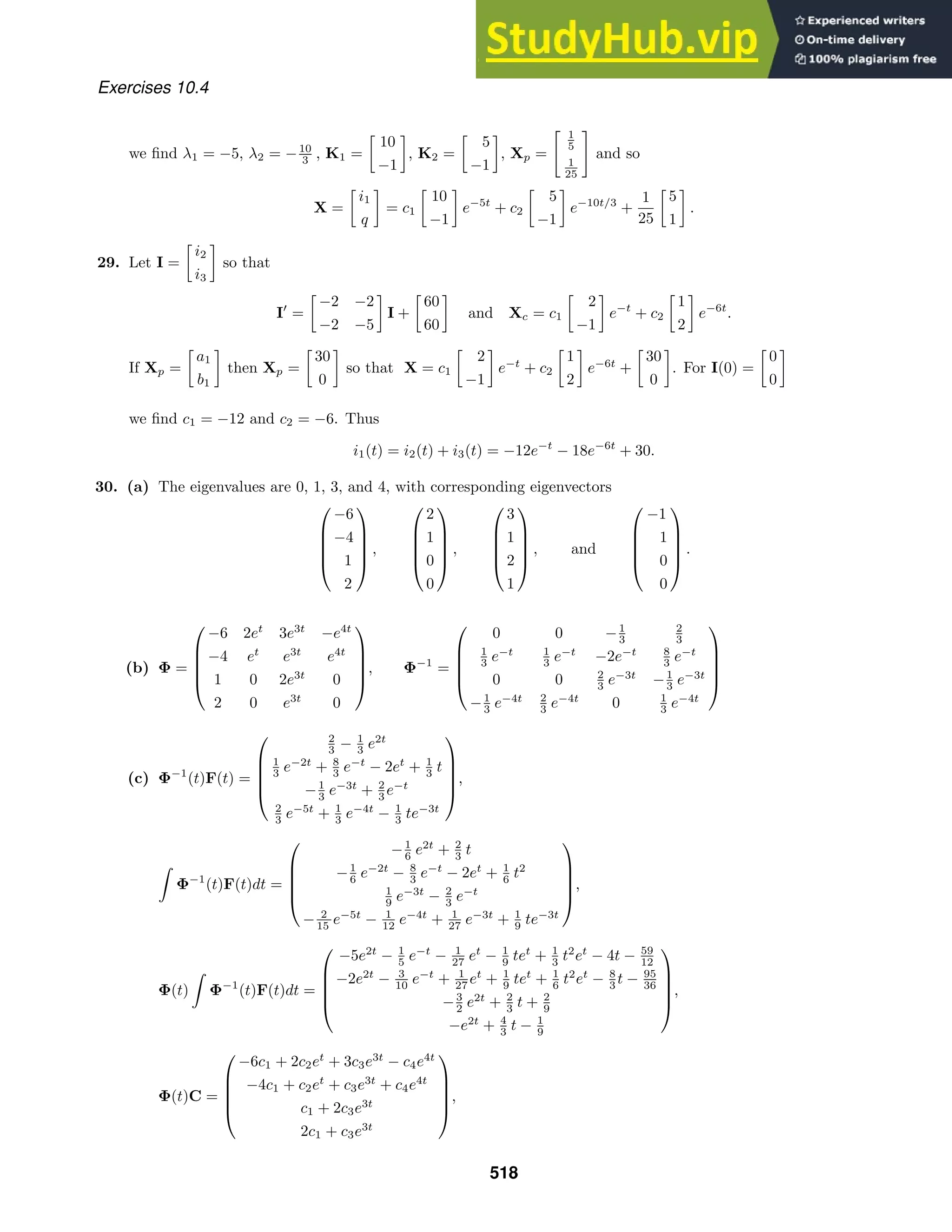 Exercises 10.4
we ﬁnd λ1 = −5, λ2 = −10
3 , K1 =
10
−1
, K2 =
5
−1
, Xp =
 1
5
1
25

and so
X =
i1
q
= c1
10
−1
e−5t
+ c2
5
−1
e−10t/3
+
1
25
5
1
.
29. Let I =
i2
i3
so that
I
=
−2 −2
−2 −5
I +
60
60
and Xc = c1
2
−1
e−t
+ c2
1
2
e−6t
.
If Xp =
a1
b1
then Xp =
30
0
so that X = c1
2
−1
e−t
+ c2
1
2
e−6t
+
30
0
. For I(0) =
0
0
we ﬁnd c1 = −12 and c2 = −6. Thus
i1(t) = i2(t) + i3(t) = −12e−t
− 18e−6t
+ 30.
30. (a) The eigenvalues are 0, 1, 3, and 4, with corresponding eigenvectors





−6
−4
1
2





,





2
1
0
0





,





3
1
2
1





, and





−1
1
0
0





.
(b) Φ =





−6 2et
3e3t
−e4t
−4 et
e3t
e4t
1 0 2e3t
0
2 0 e3t
0





, Φ−1
=





0 0 −1
3
2
3
1
3 e−t 1
3 e−t
−2e−t 8
3 e−t
0 0 2
3 e−3t
−1
3 e−3t
−1
3 e−4t 2
3 e−4t
0 1
3 e−4t





(c) Φ−1
(t)F(t) =





2
3 − 1
3 e2t
1
3 e−2t
+ 8
3 e−t
− 2et
+ 1
3 t
−1
3 e−3t
+ 2
3 e−t
2
3 e−5t
+ 1
3 e−4t
− 1
3 te−3t





,

Φ−1
(t)F(t)dt =





−1
6 e2t
+ 2
3 t
−1
6 e−2t
− 8
3 e−t
− 2et
+ 1
6 t2
1
9 e−3t
− 2
3 e−t
− 2
15 e−5t
− 1
12 e−4t
+ 1
27 e−3t
+ 1
9 te−3t





,
Φ(t)

Φ−1
(t)F(t)dt =





−5e2t
− 1
5 e−t
− 1
27 et
− 1
9 tet
+ 1
3 t2
et
− 4t − 59
12
−2e2t
− 3
10 e−t
+ 1
27 et
+ 1
9 tet
+ 1
6 t2
et
− 8
3 t − 95
36
−3
2 e2t
+ 2
3 t + 2
9
−e2t
+ 4
3 t − 1
9





,
Φ(t)C =





−6c1 + 2c2et
+ 3c3e3t
− c4e4t
−4c1 + c2et
+ c3e3t
+ c4e4t
c1 + 2c3e3t
2c1 + c3e3t





,
518
 