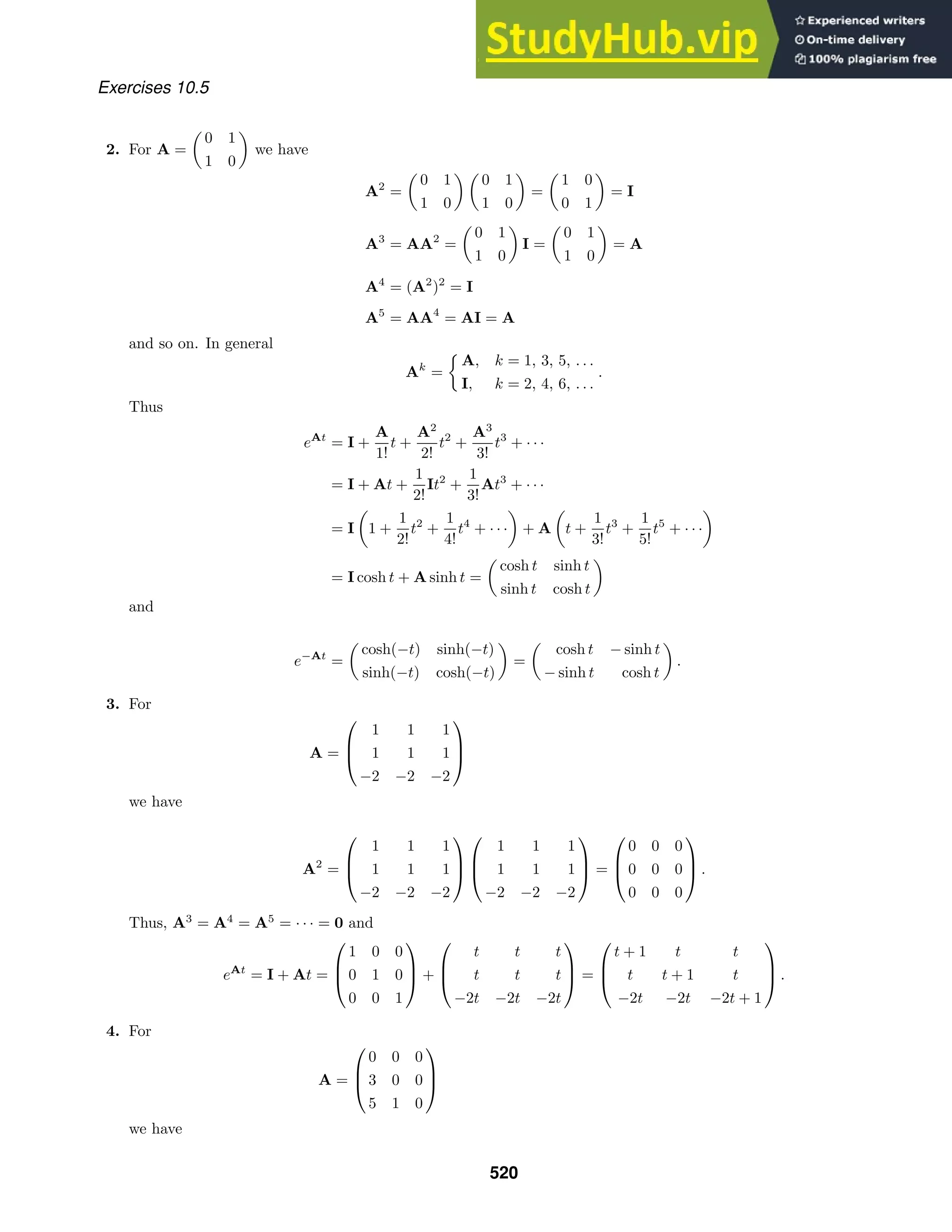 Exercises 10.5
2. For A =

0 1
1 0

we have
A2
=

0 1
1 0
 
0 1
1 0

=

1 0
0 1

= I
A3
= AA2
=

0 1
1 0

I =

0 1
1 0

= A
A4
= (A2
)2
= I
A5
= AA4
= AI = A
and so on. In general
Ak
=

A, k = 1, 3, 5, . . .
I, k = 2, 4, 6, . . .
.
Thus
eAt
= I +
A
1!
t +
A2
2!
t2
+
A3
3!
t3
+ · · ·
= I + At +
1
2!
It2
+
1
3!
At3
+ · · ·
= I

1 +
1
2!
t2
+
1
4!
t4
+ · · ·

+ A

t +
1
3!
t3
+
1
5!
t5
+ · · ·

= I cosh t + A sinh t =

cosh t sinh t
sinh t cosh t

and
e−At
=

cosh(−t) sinh(−t)
sinh(−t) cosh(−t)

=

cosh t − sinh t
− sinh t cosh t

.
3. For
A =



1 1 1
1 1 1
−2 −2 −2



we have
A2
=



1 1 1
1 1 1
−2 −2 −2






1 1 1
1 1 1
−2 −2 −2


 =



0 0 0
0 0 0
0 0 0


 .
Thus, A3
= A4
= A5
= · · · = 0 and
eAt
= I + At =



1 0 0
0 1 0
0 0 1


 +



t t t
t t t
−2t −2t −2t


 =



t + 1 t t
t t + 1 t
−2t −2t −2t + 1


 .
4. For
A =



0 0 0
3 0 0
5 1 0



we have
520
 
