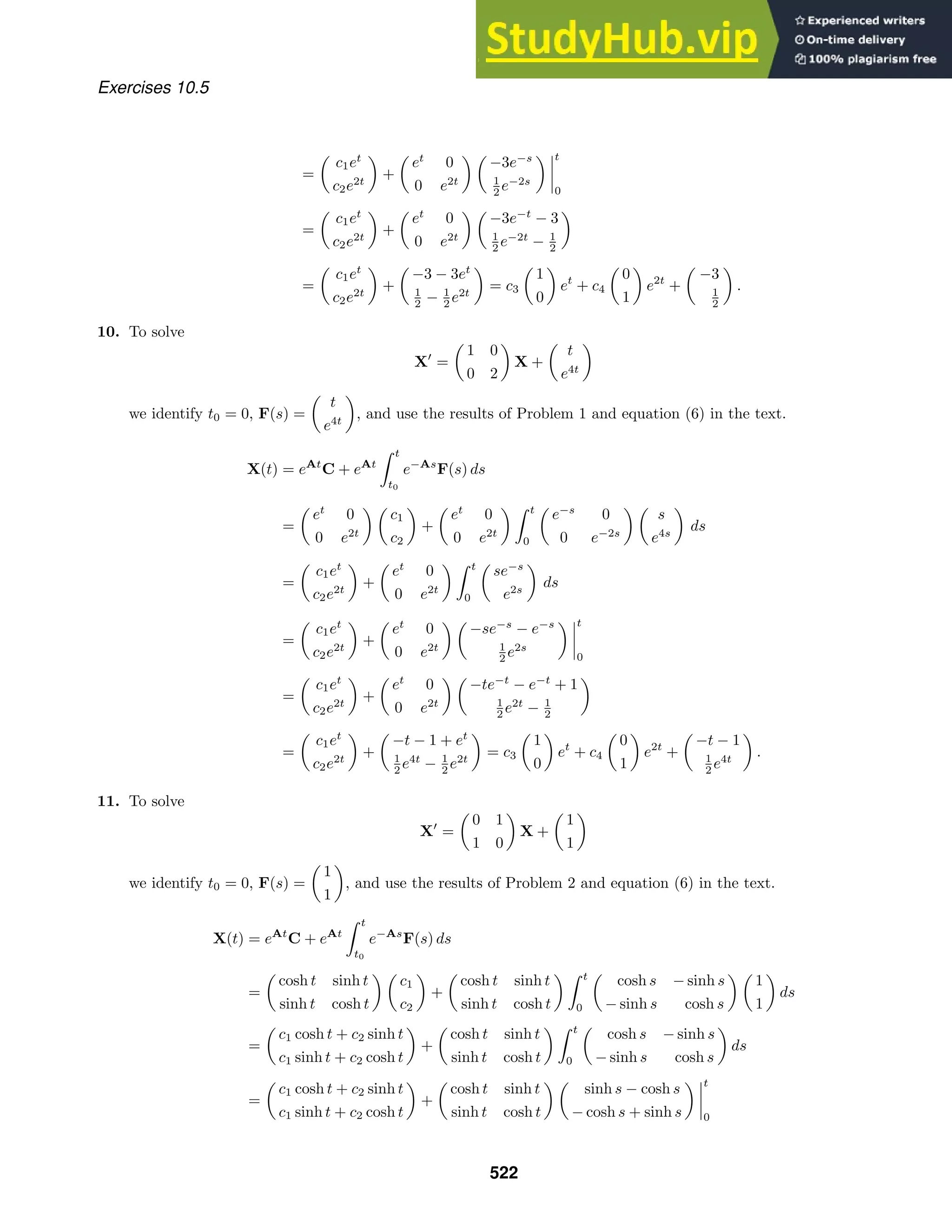 Exercises 10.5
=

c1et
c2e2t

+

et
0
0 e2t
 
−3e−s
1
2 e−2s
 



t
0
=

c1et
c2e2t

+

et
0
0 e2t
 
−3e−t
− 3
1
2 e−2t
− 1
2

=

c1et
c2e2t

+

−3 − 3et
1
2 − 1
2 e2t

= c3

1
0

et
+ c4

0
1

e2t
+

−3
1
2

.
10. To solve
X
=

1 0
0 2

X +

t
e4t

we identify t0 = 0, F(s) =

t
e4t

, and use the results of Problem 1 and equation (6) in the text.
X(t) = eAt
C + eAt
 t
t0
e−As
F(s) ds
=

et
0
0 e2t
 
c1
c2

+

et
0
0 e2t
  t
0

e−s
0
0 e−2s
 
s
e4s

ds
=

c1et
c2e2t

+

et
0
0 e2t
  t
0

se−s
e2s

ds
=

c1et
c2e2t

+

et
0
0 e2t
 
−se−s
− e−s
1
2 e2s
 



t
0
=

c1et
c2e2t

+

et
0
0 e2t
 
−te−t
− e−t
+ 1
1
2 e2t
− 1
2

=

c1et
c2e2t

+

−t − 1 + et
1
2 e4t
− 1
2 e2t

= c3

1
0

et
+ c4

0
1

e2t
+

−t − 1
1
2 e4t

.
11. To solve
X
=

0 1
1 0

X +

1
1

we identify t0 = 0, F(s) =

1
1

, and use the results of Problem 2 and equation (6) in the text.
X(t) = eAt
C + eAt
 t
t0
e−As
F(s) ds
=

cosh t sinh t
sinh t cosh t
 
c1
c2

+

cosh t sinh t
sinh t cosh t
  t
0

cosh s − sinh s
− sinh s cosh s
 
1
1

ds
=

c1 cosh t + c2 sinh t
c1 sinh t + c2 cosh t

+

cosh t sinh t
sinh t cosh t
  t
0

cosh s − sinh s
− sinh s cosh s

ds
=

c1 cosh t + c2 sinh t
c1 sinh t + c2 cosh t

+

cosh t sinh t
sinh t cosh t
 
sinh s − cosh s
− cosh s + sinh s
 



t
0
522
 