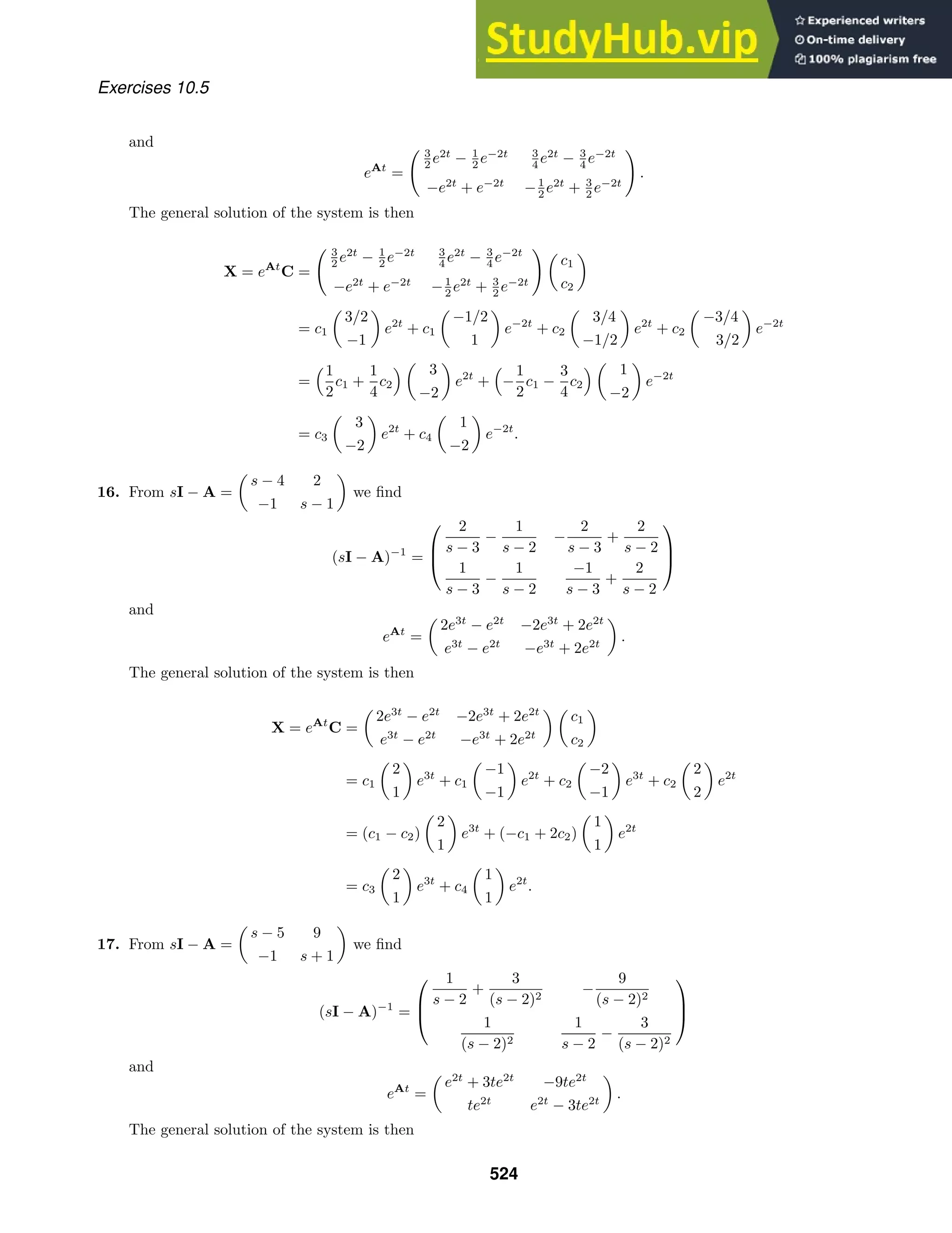 Exercises 10.5
and
eAt
=
 3
2 e2t
− 1
2 e−2t 3
4 e2t
− 3
4 e−2t
−e2t
+ e−2t
−1
2 e2t
+ 3
2 e−2t

.
The general solution of the system is then
X = eAt
C =
 3
2 e2t
− 1
2 e−2t 3
4 e2t
− 3
4 e−2t
−e2t
+ e−2t
−1
2 e2t
+ 3
2 e−2t
 
c1
c2

= c1

3/2
−1

e2t
+ c1

−1/2
1

e−2t
+ c2

3/4
−1/2

e2t
+ c2

−3/4
3/2

e−2t
=
1
2
c1 +
1
4
c2
 
3
−2

e2t
+

−
1
2
c1 −
3
4
c2
 
1
−2

e−2t
= c3

3
−2

e2t
+ c4

1
−2

e−2t
.
16. From sI − A =

s − 4 2
−1 s − 1

we ﬁnd
(sI − A)−1
=



2
s − 3
−
1
s − 2
−
2
s − 3
+
2
s − 2
1
s − 3
−
1
s − 2
−1
s − 3
+
2
s − 2



and
eAt
=

2e3t
− e2t
−2e3t
+ 2e2t
e3t
− e2t
−e3t
+ 2e2t

.
The general solution of the system is then
X = eAt
C =

2e3t
− e2t
−2e3t
+ 2e2t
e3t
− e2t
−e3t
+ 2e2t
 
c1
c2

= c1

2
1

e3t
+ c1

−1
−1

e2t
+ c2

−2
−1

e3t
+ c2

2
2

e2t
= (c1 − c2)

2
1

e3t
+ (−c1 + 2c2)

1
1

e2t
= c3

2
1

e3t
+ c4

1
1

e2t
.
17. From sI − A =

s − 5 9
−1 s + 1

we ﬁnd
(sI − A)−1
=



1
s − 2
+
3
(s − 2)2
−
9
(s − 2)2
1
(s − 2)2
1
s − 2
−
3
(s − 2)2



and
eAt
=

e2t
+ 3te2t
−9te2t
te2t
e2t
− 3te2t

.
The general solution of the system is then
524
 