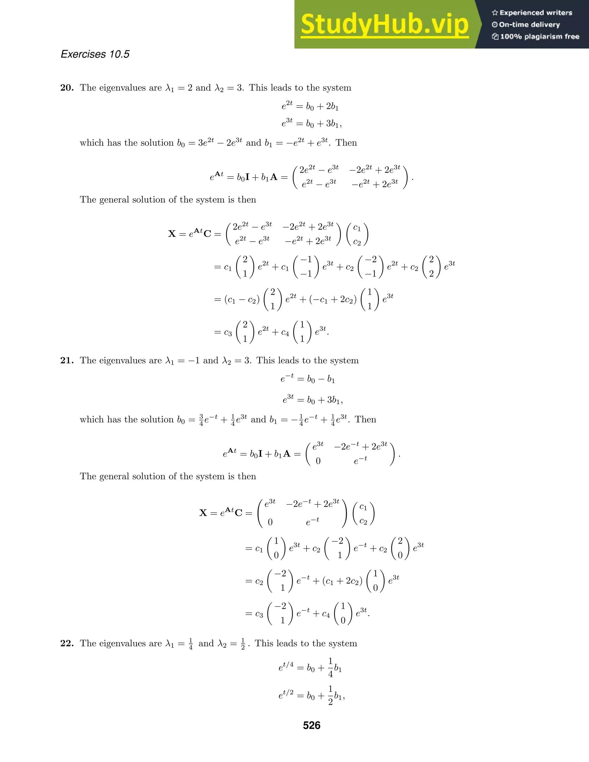 Exercises 10.5
20. The eigenvalues are λ1 = 2 and λ2 = 3. This leads to the system
e2t
= b0 + 2b1
e3t
= b0 + 3b1,
which has the solution b0 = 3e2t
− 2e3t
and b1 = −e2t
+ e3t
. Then
eAt
= b0I + b1A =

2e2t
− e3t
−2e2t
+ 2e3t
e2t
− e3t
−e2t
+ 2e3t

.
The general solution of the system is then
X = eAt
C =

2e2t
− e3t
−2e2t
+ 2e3t
e2t
− e3t
−e2t
+ 2e3t
 
c1
c2

= c1

2
1

e2t
+ c1

−1
−1

e3t
+ c2

−2
−1

e2t
+ c2

2
2

e3t
= (c1 − c2)

2
1

e2t
+ (−c1 + 2c2)

1
1

e3t
= c3

2
1

e2t
+ c4

1
1

e3t
.
21. The eigenvalues are λ1 = −1 and λ2 = 3. This leads to the system
e−t
= b0 − b1
e3t
= b0 + 3b1,
which has the solution b0 = 3
4 e−t
+ 1
4 e3t
and b1 = −1
4 e−t
+ 1
4 e3t
. Then
eAt
= b0I + b1A =

e3t
−2e−t
+ 2e3t
0 e−t

.
The general solution of the system is then
X = eAt
C =

e3t
−2e−t
+ 2e3t
0 e−t
 
c1
c2

= c1

1
0

e3t
+ c2

−2
1

e−t
+ c2

2
0

e3t
= c2

−2
1

e−t
+ (c1 + 2c2)

1
0

e3t
= c3

−2
1

e−t
+ c4

1
0

e3t
.
22. The eigenvalues are λ1 = 1
4 and λ2 = 1
2 . This leads to the system
et/4
= b0 +
1
4
b1
et/2
= b0 +
1
2
b1,
526
 
