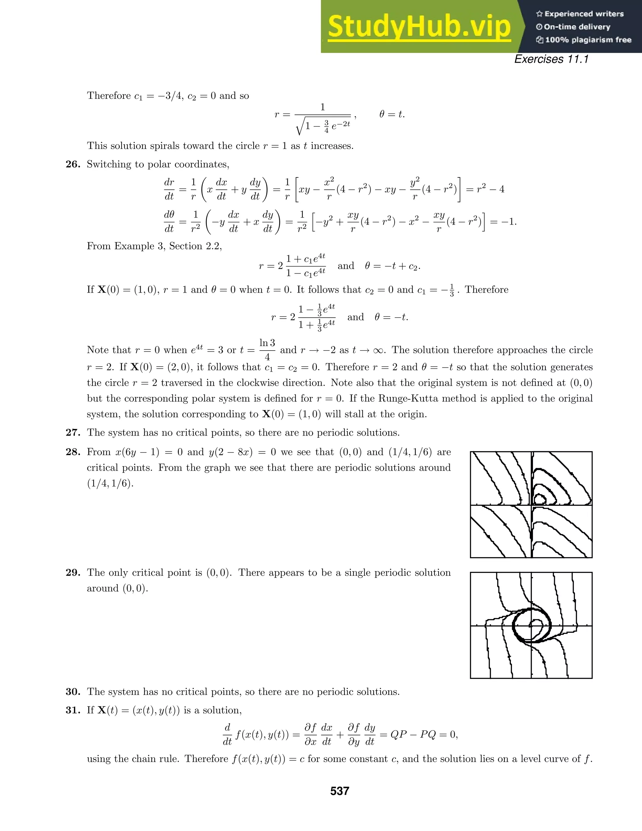 Exercises 11.1
Therefore c1 = −3/4, c2 = 0 and so
r =
1

1 − 3
4 e−2t
, θ = t.
This solution spirals toward the circle r = 1 as t increases.
26. Switching to polar coordinates,
dr
dt
=
1
r

x
dx
dt
+ y
dy
dt

=
1
r

xy −
x2
r
(4 − r2
) − xy −
y2
r
(4 − r2
) = r2
− 4
dθ
dt
=
1
r2

−y
dx
dt
+ x
dy
dt

=
1
r2
−y2
+
xy
r
(4 − r2
) − x2
−
xy
r
(4 − r2
) = −1.
From Example 3, Section 2.2,
r = 2
1 + c1e4t
1 − c1e4t
and θ = −t + c2.
If X(0) = (1, 0), r = 1 and θ = 0 when t = 0. It follows that c2 = 0 and c1 = −1
3 . Therefore
r = 2
1 − 1
3 e4t
1 + 1
3 e4t
and θ = −t.
Note that r = 0 when e4t
= 3 or t =
ln 3
4
and r → −2 as t → ∞. The solution therefore approaches the circle
r = 2. If X(0) = (2, 0), it follows that c1 = c2 = 0. Therefore r = 2 and θ = −t so that the solution generates
the circle r = 2 traversed in the clockwise direction. Note also that the original system is not deﬁned at (0, 0)
but the corresponding polar system is deﬁned for r = 0. If the Runge-Kutta method is applied to the original
system, the solution corresponding to X(0) = (1, 0) will stall at the origin.
27. The system has no critical points, so there are no periodic solutions.
28. From x(6y − 1) = 0 and y(2 − 8x) = 0 we see that (0, 0) and (1/4, 1/6) are
critical points. From the graph we see that there are periodic solutions around
(1/4, 1/6).
29. The only critical point is (0, 0). There appears to be a single periodic solution
around (0, 0).
30. The system has no critical points, so there are no periodic solutions.
31. If X(t) = (x(t), y(t)) is a solution,
d
dt
f(x(t), y(t)) =
∂f
∂x
dx
dt
+
∂f
∂y
dy
dt
= QP − PQ = 0,
using the chain rule. Therefore f(x(t), y(t)) = c for some constant c, and the solution lies on a level curve of f.
537
 