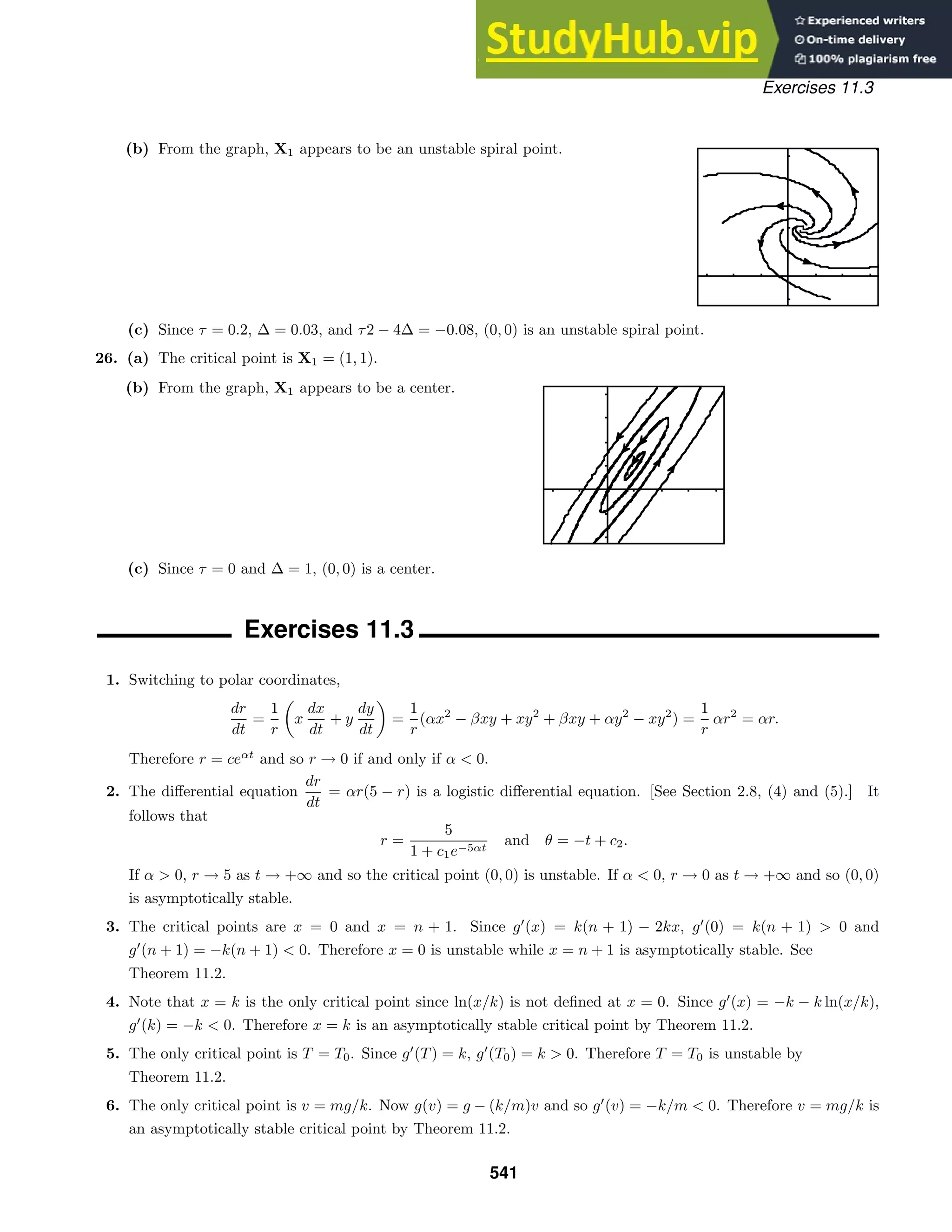 Exercises 11.3
(b) From the graph, X1 appears to be an unstable spiral point.
(c) Since τ = 0.2, ∆ = 0.03, and τ2 − 4∆ = −0.08, (0, 0) is an unstable spiral point.
26. (a) The critical point is X1 = (1, 1).
(b) From the graph, X1 appears to be a center.
(c) Since τ = 0 and ∆ = 1, (0, 0) is a center.
Exercises 11.3
1. Switching to polar coordinates,
dr
dt
=
1
r

x
dx
dt
+ y
dy
dt

=
1
r
(αx2
− βxy + xy2
+ βxy + αy2
− xy2
) =
1
r
αr2
= αr.
Therefore r = ceαt
and so r → 0 if and only if α  0.
2. The diﬀerential equation
dr
dt
= αr(5 − r) is a logistic diﬀerential equation. [See Section 2.8, (4) and (5).] It
follows that
r =
5
1 + c1e−5αt
and θ = −t + c2.
If α  0, r → 5 as t → +∞ and so the critical point (0, 0) is unstable. If α  0, r → 0 as t → +∞ and so (0, 0)
is asymptotically stable.
3. The critical points are x = 0 and x = n + 1. Since g
(x) = k(n + 1) − 2kx, g
(0) = k(n + 1)  0 and
g
(n + 1) = −k(n + 1)  0. Therefore x = 0 is unstable while x = n + 1 is asymptotically stable. See
Theorem 11.2.
4. Note that x = k is the only critical point since ln(x/k) is not deﬁned at x = 0. Since g
(x) = −k − k ln(x/k),
g
(k) = −k  0. Therefore x = k is an asymptotically stable critical point by Theorem 11.2.
5. The only critical point is T = T0. Since g
(T) = k, g
(T0) = k  0. Therefore T = T0 is unstable by
Theorem 11.2.
6. The only critical point is v = mg/k. Now g(v) = g − (k/m)v and so g
(v) = −k/m  0. Therefore v = mg/k is
an asymptotically stable critical point by Theorem 11.2.
541
 