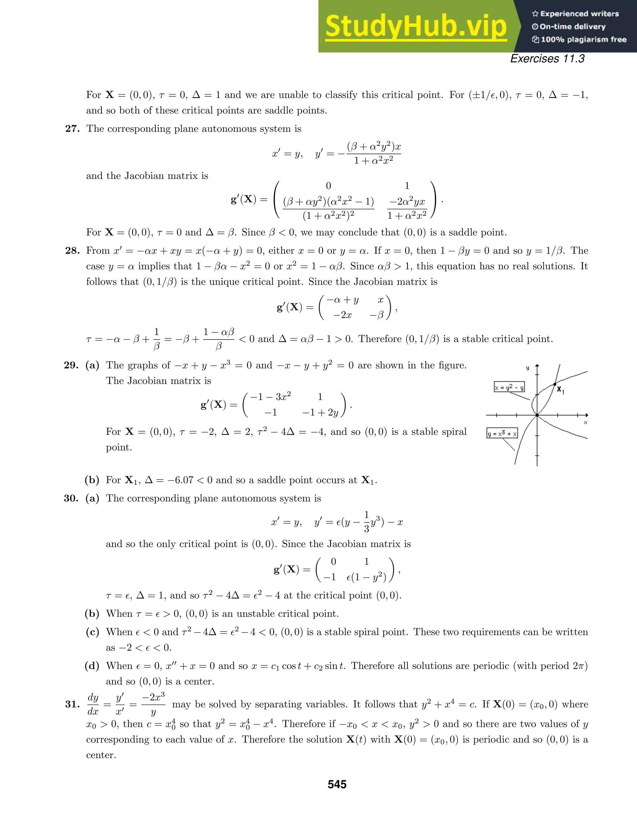 Exercises 11.3
For X = (0, 0), τ = 0, ∆ = 1 and we are unable to classify this critical point. For (±1/, 0), τ = 0, ∆ = −1,
and so both of these critical points are saddle points.
27. The corresponding plane autonomous system is
x
= y, y
= −
(β + α2
y2
)x
1 + α2x2
and the Jacobian matrix is
g
(X) =


0 1
(β + αy2
)(α2
x2
− 1)
(1 + α2x2)2
−2α2
yx
1 + α2x2

 .
For X = (0, 0), τ = 0 and ∆ = β. Since β  0, we may conclude that (0, 0) is a saddle point.
28. From x
= −αx + xy = x(−α + y) = 0, either x = 0 or y = α. If x = 0, then 1 − βy = 0 and so y = 1/β. The
case y = α implies that 1 − βα − x2
= 0 or x2
= 1 − αβ. Since αβ  1, this equation has no real solutions. It
follows that (0, 1/β) is the unique critical point. Since the Jacobian matrix is
g
(X) =

−α + y x
−2x −β

,
τ = −α − β +
1
β
= −β +
1 − αβ
β
 0 and ∆ = αβ − 1  0. Therefore (0, 1/β) is a stable critical point.
29. (a) The graphs of −x + y − x3
= 0 and −x − y + y2
= 0 are shown in the ﬁgure.
The Jacobian matrix is
g
(X) =

−1 − 3x2
1
−1 −1 + 2y

.
For X = (0, 0), τ = −2, ∆ = 2, τ2
− 4∆ = −4, and so (0, 0) is a stable spiral
point.
(b) For X1, ∆ = −6.07  0 and so a saddle point occurs at X1.
30. (a) The corresponding plane autonomous system is
x
= y, y
= (y −
1
3
y3
) − x
and so the only critical point is (0, 0). Since the Jacobian matrix is
g
(X) =

0 1
−1 (1 − y2
)

,
τ = , ∆ = 1, and so τ2
− 4∆ = 2
− 4 at the critical point (0, 0).
(b) When τ =   0, (0, 0) is an unstable critical point.
(c) When   0 and τ2
−4∆ = 2
−4  0, (0, 0) is a stable spiral point. These two requirements can be written
as −2    0.
(d) When  = 0, x
+ x = 0 and so x = c1 cos t + c2 sin t. Therefore all solutions are periodic (with period 2π)
and so (0, 0) is a center.
31.
dy
dx
=
y
x
=
−2x3
y
may be solved by separating variables. It follows that y2
+ x4
= c. If X(0) = (x0, 0) where
x0  0, then c = x4
0 so that y2
= x4
0 − x4
. Therefore if −x0  x  x0, y2
 0 and so there are two values of y
corresponding to each value of x. Therefore the solution X(t) with X(0) = (x0, 0) is periodic and so (0, 0) is a
center.
545
 