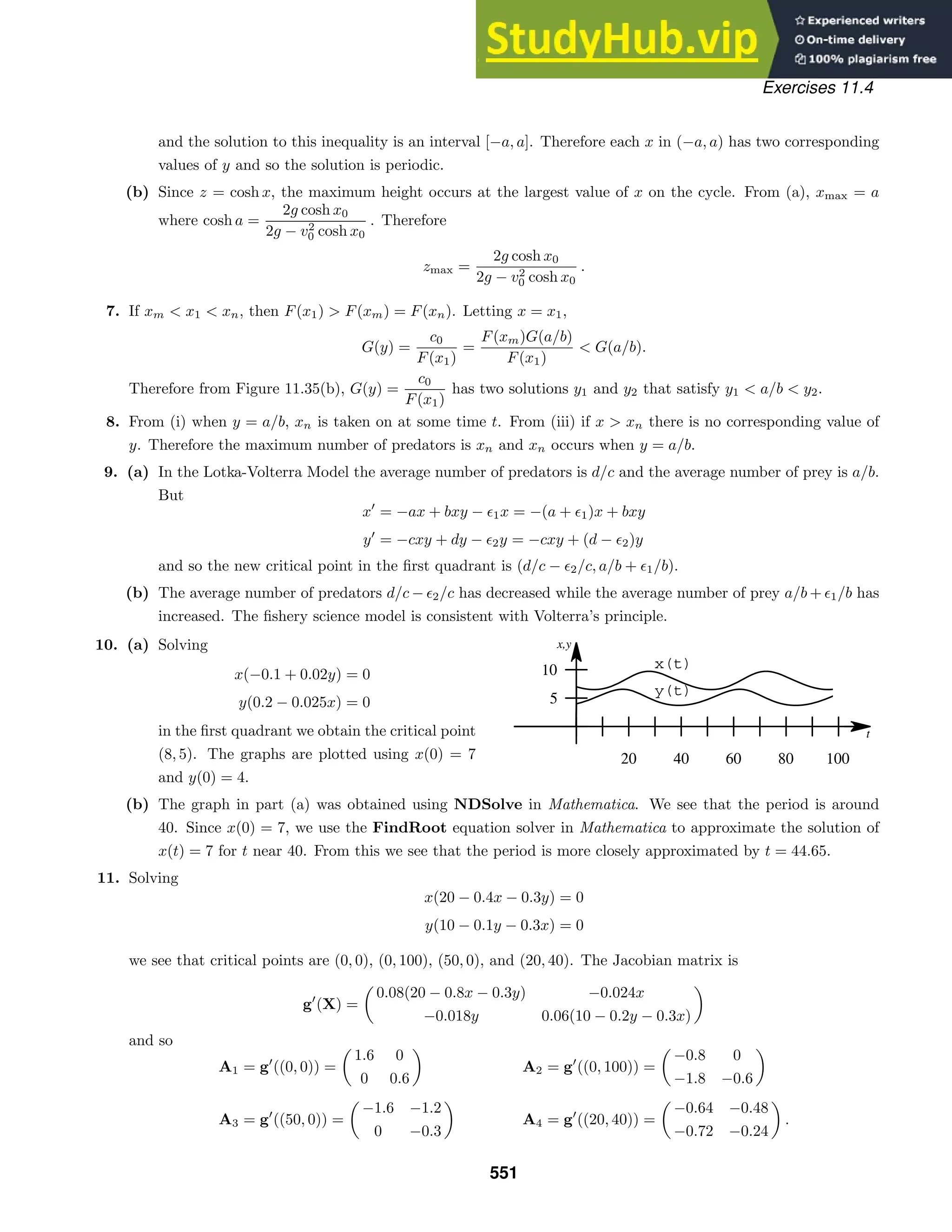 x(t)
y(t)
t
x,y
20 40 60 80 100
5
10
Exercises 11.4
and the solution to this inequality is an interval [−a, a]. Therefore each x in (−a, a) has two corresponding
values of y and so the solution is periodic.
(b) Since z = cosh x, the maximum height occurs at the largest value of x on the cycle. From (a), xmax = a
where cosh a =
2g cosh x0
2g − v2
0 cosh x0
. Therefore
zmax =
2g cosh x0
2g − v2
0 cosh x0
.
7. If xm  x1  xn, then F(x1)  F(xm) = F(xn). Letting x = x1,
G(y) =
c0
F(x1)
=
F(xm)G(a/b)
F(x1)
 G(a/b).
Therefore from Figure 11.35(b), G(y) =
c0
F(x1)
has two solutions y1 and y2 that satisfy y1  a/b  y2.
8. From (i) when y = a/b, xn is taken on at some time t. From (iii) if x  xn there is no corresponding value of
y. Therefore the maximum number of predators is xn and xn occurs when y = a/b.
9. (a) In the Lotka-Volterra Model the average number of predators is d/c and the average number of prey is a/b.
But
x
= −ax + bxy − 1x = −(a + 1)x + bxy
y
= −cxy + dy − 2y = −cxy + (d − 2)y
and so the new critical point in the ﬁrst quadrant is (d/c − 2/c, a/b + 1/b).
(b) The average number of predators d/c − 2/c has decreased while the average number of prey a/b + 1/b has
increased. The ﬁshery science model is consistent with Volterra’s principle.
10. (a) Solving
x(−0.1 + 0.02y) = 0
y(0.2 − 0.025x) = 0
in the ﬁrst quadrant we obtain the critical point
(8, 5). The graphs are plotted using x(0) = 7
and y(0) = 4.
(b) The graph in part (a) was obtained using NDSolve in Mathematica. We see that the period is around
40. Since x(0) = 7, we use the FindRoot equation solver in Mathematica to approximate the solution of
x(t) = 7 for t near 40. From this we see that the period is more closely approximated by t = 44.65.
11. Solving
x(20 − 0.4x − 0.3y) = 0
y(10 − 0.1y − 0.3x) = 0
we see that critical points are (0, 0), (0, 100), (50, 0), and (20, 40). The Jacobian matrix is
g
(X) =

0.08(20 − 0.8x − 0.3y) −0.024x
−0.018y 0.06(10 − 0.2y − 0.3x)

and so
A1 = g
((0, 0)) =

1.6 0
0 0.6

A3 = g
((50, 0)) =

−1.6 −1.2
0 −0.3

A2 = g
((0, 100)) =

−0.8 0
−1.8 −0.6

A4 = g
((20, 40)) =

−0.64 −0.48
−0.72 −0.24

.
551
 