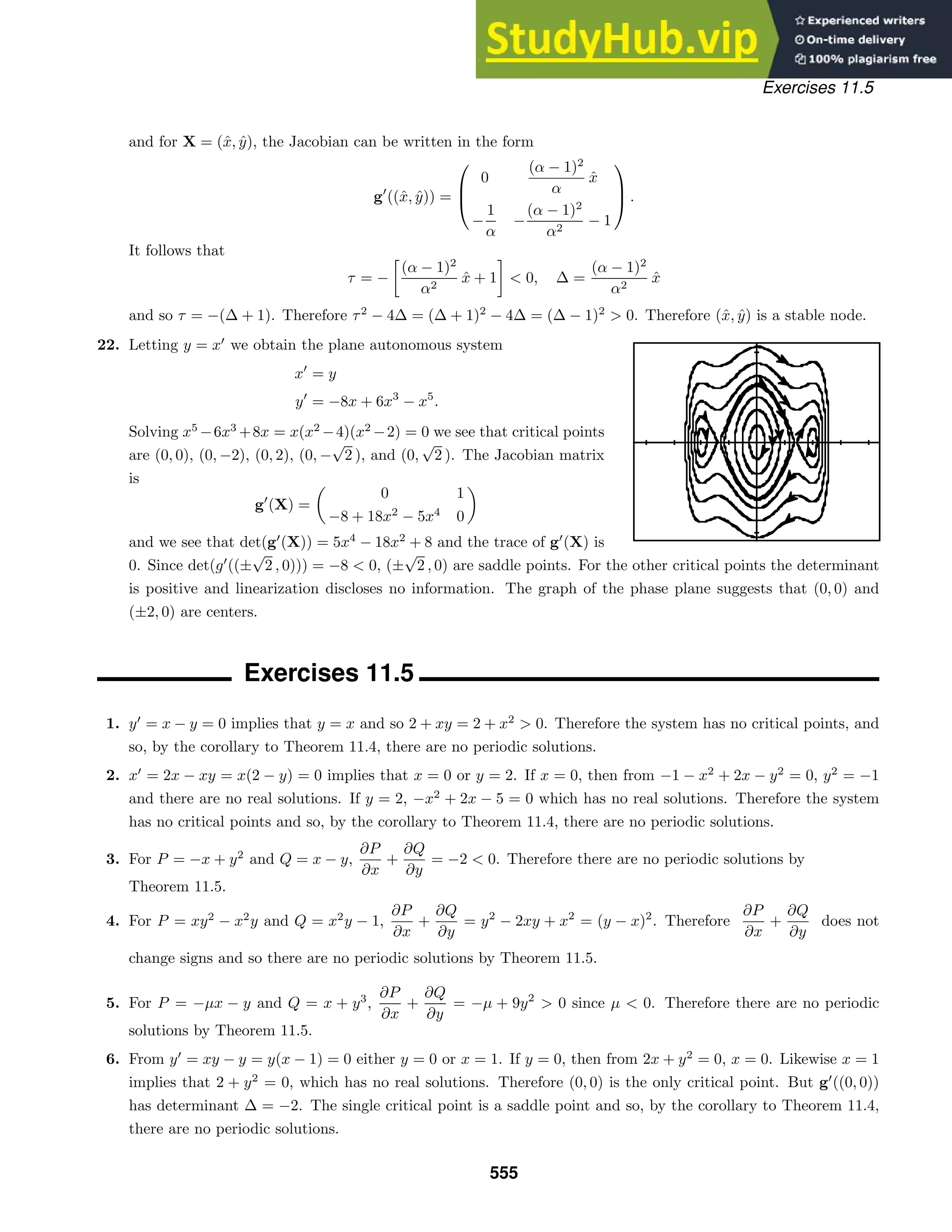 Exercises 11.5
and for X = (x̂, ŷ), the Jacobian can be written in the form
g
((x̂, ŷ)) =



0
(α − 1)2
α
x̂
−
1
α
−
(α − 1)2
α2
− 1


 .
It follows that
τ = −

(α − 1)2
α2
x̂ + 1  0, ∆ =
(α − 1)2
α2
x̂
and so τ = −(∆ + 1). Therefore τ2
− 4∆ = (∆ + 1)2
− 4∆ = (∆ − 1)2
 0. Therefore (x̂, ŷ) is a stable node.
22. Letting y = x
we obtain the plane autonomous system
x
= y
y
= −8x + 6x3
− x5
.
Solving x5
−6x3
+8x = x(x2
−4)(x2
−2) = 0 we see that critical points
are (0, 0), (0, −2), (0, 2), (0, −
√
2 ), and (0,
√
2 ). The Jacobian matrix
is
g
(X) =

0 1
−8 + 18x2
− 5x4
0

and we see that det(g
(X)) = 5x4
− 18x2
+ 8 and the trace of g
(X) is
0. Since det(g
((±
√
2 , 0))) = −8  0, (±
√
2 , 0) are saddle points. For the other critical points the determinant
is positive and linearization discloses no information. The graph of the phase plane suggests that (0, 0) and
(±2, 0) are centers.
Exercises 11.5
1. y
= x − y = 0 implies that y = x and so 2 + xy = 2 + x2
 0. Therefore the system has no critical points, and
so, by the corollary to Theorem 11.4, there are no periodic solutions.
2. x
= 2x − xy = x(2 − y) = 0 implies that x = 0 or y = 2. If x = 0, then from −1 − x2
+ 2x − y2
= 0, y2
= −1
and there are no real solutions. If y = 2, −x2
+ 2x − 5 = 0 which has no real solutions. Therefore the system
has no critical points and so, by the corollary to Theorem 11.4, there are no periodic solutions.
3. For P = −x + y2
and Q = x − y,
∂P
∂x
+
∂Q
∂y
= −2  0. Therefore there are no periodic solutions by
Theorem 11.5.
4. For P = xy2
− x2
y and Q = x2
y − 1,
∂P
∂x
+
∂Q
∂y
= y2
− 2xy + x2
= (y − x)2
. Therefore
∂P
∂x
+
∂Q
∂y
does not
change signs and so there are no periodic solutions by Theorem 11.5.
5. For P = −µx − y and Q = x + y3
,
∂P
∂x
+
∂Q
∂y
= −µ + 9y2
 0 since µ  0. Therefore there are no periodic
solutions by Theorem 11.5.
6. From y
= xy − y = y(x − 1) = 0 either y = 0 or x = 1. If y = 0, then from 2x + y2
= 0, x = 0. Likewise x = 1
implies that 2 + y2
= 0, which has no real solutions. Therefore (0, 0) is the only critical point. But g
((0, 0))
has determinant ∆ = −2. The single critical point is a saddle point and so, by the corollary to Theorem 11.4,
there are no periodic solutions.
555
 
