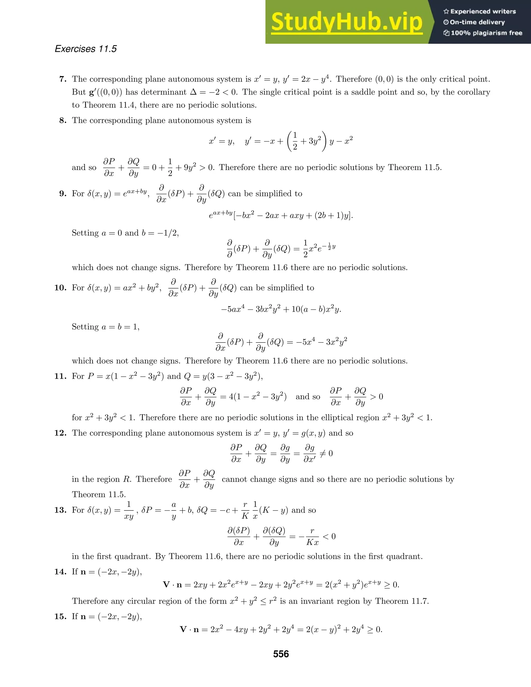 Exercises 11.5
7. The corresponding plane autonomous system is x
= y, y
= 2x − y4
. Therefore (0, 0) is the only critical point.
But g
((0, 0)) has determinant ∆ = −2  0. The single critical point is a saddle point and so, by the corollary
to Theorem 11.4, there are no periodic solutions.
8. The corresponding plane autonomous system is
x
= y, y
= −x +

1
2
+ 3y2

y − x2
and so
∂P
∂x
+
∂Q
∂y
= 0 +
1
2
+ 9y2
 0. Therefore there are no periodic solutions by Theorem 11.5.
9. For δ(x, y) = eax+by
,
∂
∂x
(δP) +
∂
∂y
(δQ) can be simpliﬁed to
eax+by
[−bx2
− 2ax + axy + (2b + 1)y].
Setting a = 0 and b = −1/2,
∂
∂
(δP) +
∂
∂y
(δQ) =
1
2
x2
e− 1
2 y
which does not change signs. Therefore by Theorem 11.6 there are no periodic solutions.
10. For δ(x, y) = ax2
+ by2
,
∂
∂x
(δP) +
∂
∂y
(δQ) can be simpliﬁed to
−5ax4
− 3bx2
y2
+ 10(a − b)x2
y.
Setting a = b = 1,
∂
∂x
(δP) +
∂
∂y
(δQ) = −5x4
− 3x2
y2
which does not change signs. Therefore by Theorem 11.6 there are no periodic solutions.
11. For P = x(1 − x2
− 3y2
) and Q = y(3 − x2
− 3y2
),
∂P
∂x
+
∂Q
∂y
= 4(1 − x2
− 3y2
) and so
∂P
∂x
+
∂Q
∂y
 0
for x2
+ 3y2
 1. Therefore there are no periodic solutions in the elliptical region x2
+ 3y2
 1.
12. The corresponding plane autonomous system is x
= y, y
= g(x, y) and so
∂P
∂x
+
∂Q
∂y
=
∂g
∂y
=
∂g
∂x
= 0
in the region R. Therefore
∂P
∂x
+
∂Q
∂y
cannot change signs and so there are no periodic solutions by
Theorem 11.5.
13. For δ(x, y) =
1
xy
, δP = −
a
y
+ b, δQ = −c +
r
K
1
x
(K − y) and so
∂(δP)
∂x
+
∂(δQ)
∂y
= −
r
Kx
 0
in the ﬁrst quadrant. By Theorem 11.6, there are no periodic solutions in the ﬁrst quadrant.
14. If n = (−2x, −2y),
V · n = 2xy + 2x2
ex+y
− 2xy + 2y2
ex+y
= 2(x2
+ y2
)ex+y
≥ 0.
Therefore any circular region of the form x2
+ y2
≤ r2
is an invariant region by Theorem 11.7.
15. If n = (−2x, −2y),
V · n = 2x2
− 4xy + 2y2
+ 2y4
= 2(x − y)2
+ 2y4
≥ 0.
556
 