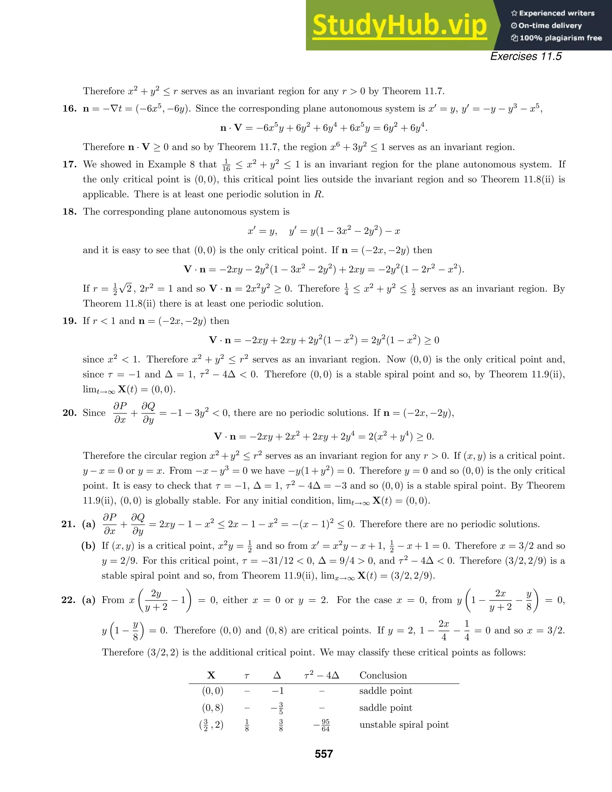 Exercises 11.5
Therefore x2
+ y2
≤ r serves as an invariant region for any r  0 by Theorem 11.7.
16. n = −∇t = (−6x5
, −6y). Since the corresponding plane autonomous system is x
= y, y
= −y − y3
− x5
,
n · V = −6x5
y + 6y2
+ 6y4
+ 6x5
y = 6y2
+ 6y4
.
Therefore n · V ≥ 0 and so by Theorem 11.7, the region x6
+ 3y2
≤ 1 serves as an invariant region.
17. We showed in Example 8 that 1
16 ≤ x2
+ y2
≤ 1 is an invariant region for the plane autonomous system. If
the only critical point is (0, 0), this critical point lies outside the invariant region and so Theorem 11.8(ii) is
applicable. There is at least one periodic solution in R.
18. The corresponding plane autonomous system is
x
= y, y
= y(1 − 3x2
− 2y2
) − x
and it is easy to see that (0, 0) is the only critical point. If n = (−2x, −2y) then
V · n = −2xy − 2y2
(1 − 3x2
− 2y2
) + 2xy = −2y2
(1 − 2r2
− x2
).
If r = 1
2
√
2 , 2r2
= 1 and so V · n = 2x2
y2
≥ 0. Therefore 1
4 ≤ x2
+ y2
≤ 1
2 serves as an invariant region. By
Theorem 11.8(ii) there is at least one periodic solution.
19. If r  1 and n = (−2x, −2y) then
V · n = −2xy + 2xy + 2y2
(1 − x2
) = 2y2
(1 − x2
) ≥ 0
since x2
 1. Therefore x2
+ y2
≤ r2
serves as an invariant region. Now (0, 0) is the only critical point and,
since τ = −1 and ∆ = 1, τ2
− 4∆  0. Therefore (0, 0) is a stable spiral point and so, by Theorem 11.9(ii),
limt→∞ X(t) = (0, 0).
20. Since
∂P
∂x
+
∂Q
∂y
= −1 − 3y2
 0, there are no periodic solutions. If n = (−2x, −2y),
V · n = −2xy + 2x2
+ 2xy + 2y4
= 2(x2
+ y4
) ≥ 0.
Therefore the circular region x2
+y2
≤ r2
serves as an invariant region for any r  0. If (x, y) is a critical point.
y − x = 0 or y = x. From −x − y3
= 0 we have −y(1 + y2
) = 0. Therefore y = 0 and so (0, 0) is the only critical
point. It is easy to check that τ = −1, ∆ = 1, τ2
− 4∆ = −3 and so (0, 0) is a stable spiral point. By Theorem
11.9(ii), (0, 0) is globally stable. For any initial condition, limt→∞ X(t) = (0, 0).
21. (a)
∂P
∂x
+
∂Q
∂y
= 2xy − 1 − x2
≤ 2x − 1 − x2
= −(x − 1)2
≤ 0. Therefore there are no periodic solutions.
(b) If (x, y) is a critical point, x2
y = 1
2 and so from x
= x2
y − x + 1, 1
2 − x + 1 = 0. Therefore x = 3/2 and so
y = 2/9. For this critical point, τ = −31/12  0, ∆ = 9/4  0, and τ2
− 4∆  0. Therefore (3/2, 2/9) is a
stable spiral point and so, from Theorem 11.9(ii), limx→∞ X(t) = (3/2, 2/9).
22. (a) From x

2y
y + 2
− 1

= 0, either x = 0 or y = 2. For the case x = 0, from y

1 −
2x
y + 2
−
y
8

= 0,
y

1 −
y
8

= 0. Therefore (0, 0) and (0, 8) are critical points. If y = 2, 1 −
2x
4
−
1
4
= 0 and so x = 3/2.
Therefore (3/2, 2) is the additional critical point. We may classify these critical points as follows:
X τ ∆ τ2
− 4∆ Conclusion
(0, 0) – −1 – saddle point
(0, 8) – −3
5 – saddle point
(3
2 , 2) 1
8
3
8 −95
64 unstable spiral point
557
 