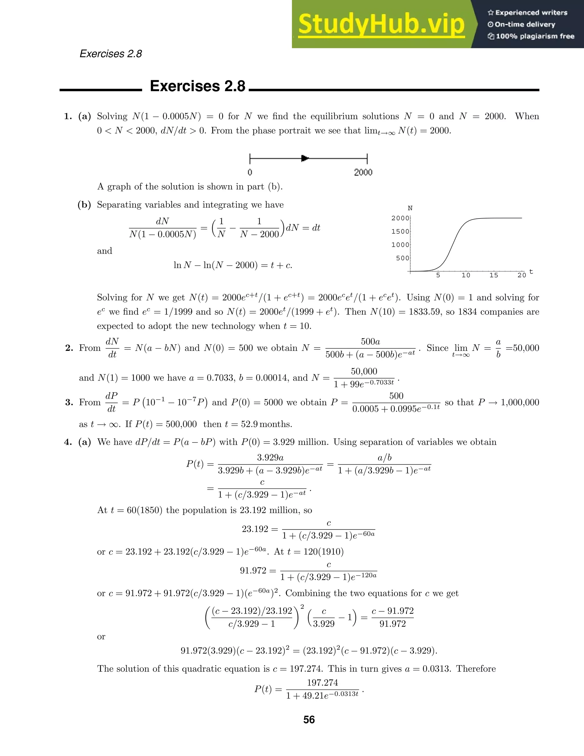 5 10 15 20 t
500
1000
1500
2000
N
Exercises 2.8
Exercises 2.8
1. (a) Solving N(1 − 0.0005N) = 0 for N we ﬁnd the equilibrium solutions N = 0 and N = 2000. When
0  N  2000, dN/dt  0. From the phase portrait we see that limt→∞ N(t) = 2000.
A graph of the solution is shown in part (b).
(b) Separating variables and integrating we have
dN
N(1 − 0.0005N)
=
 1
N
−
1
N − 2000

dN = dt
and
ln N − ln(N − 2000) = t + c.
Solving for N we get N(t) = 2000ec+t
/(1 + ec+t
) = 2000ec
et
/(1 + ec
et
). Using N(0) = 1 and solving for
ec
we ﬁnd ec
= 1/1999 and so N(t) = 2000et
/(1999 + et
). Then N(10) = 1833.59, so 1834 companies are
expected to adopt the new technology when t = 10.
2. From
dN
dt
= N(a − bN) and N(0) = 500 we obtain N =
500a
500b + (a − 500b)e−at
. Since lim
t→∞
N =
a
b
=50,000
and N(1) = 1000 we have a = 0.7033, b = 0.00014, and N =
50,000
1 + 99e−0.7033t
.
3. From
dP
dt
= P

10−1
− 10−7
P and P(0) = 5000 we obtain P =
500
0.0005 + 0.0995e−0.1t
so that P → 1,000,000
as t → ∞. If P(t) = 500,000 then t = 52.9 months.
4. (a) We have dP/dt = P(a − bP) with P(0) = 3.929 million. Using separation of variables we obtain
P(t) =
3.929a
3.929b + (a − 3.929b)e−at
=
a/b
1 + (a/3.929b − 1)e−at
=
c
1 + (c/3.929 − 1)e−at
.
At t = 60(1850) the population is 23.192 million, so
23.192 =
c
1 + (c/3.929 − 1)e−60a
or c = 23.192 + 23.192(c/3.929 − 1)e−60a
. At t = 120(1910)
91.972 =
c
1 + (c/3.929 − 1)e−120a
or c = 91.972 + 91.972(c/3.929 − 1)(e−60a
)2
. Combining the two equations for c we get

(c − 23.192)/23.192
c/3.929 − 1
2  c
3.929
− 1

=
c − 91.972
91.972
or
91.972(3.929)(c − 23.192)2
= (23.192)2
(c − 91.972)(c − 3.929).
The solution of this quadratic equation is c = 197.274. This in turn gives a = 0.0313. Therefore
P(t) =
197.274
1 + 49.21e−0.0313t
.
56
 