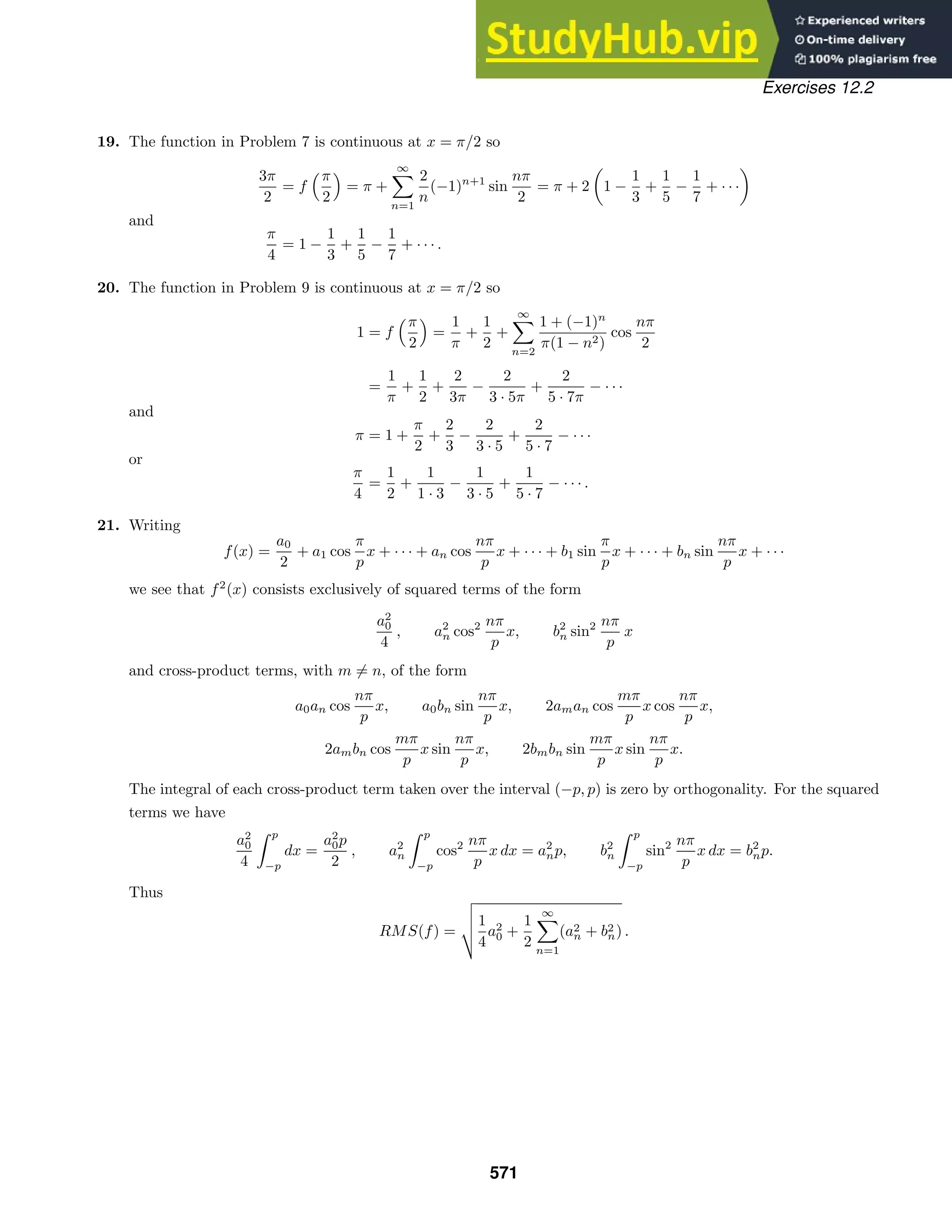 Exercises 12.2
19. The function in Problem 7 is continuous at x = π/2 so
3π
2
= f
π
2
= π +
∞

n=1
2
n
(−1)n+1
sin
nπ
2
= π + 2

1 −
1
3
+
1
5
−
1
7
+ · · ·

and
π
4
= 1 −
1
3
+
1
5
−
1
7
+ · · · .
20. The function in Problem 9 is continuous at x = π/2 so
1 = f
π
2
=
1
π
+
1
2
+
∞

n=2
1 + (−1)n
π(1 − n2)
cos
nπ
2
=
1
π
+
1
2
+
2
3π
−
2
3 · 5π
+
2
5 · 7π
− · · ·
and
π = 1 +
π
2
+
2
3
−
2
3 · 5
+
2
5 · 7
− · · ·
or
π
4
=
1
2
+
1
1 · 3
−
1
3 · 5
+
1
5 · 7
− · · · .
21. Writing
f(x) =
a0
2
+ a1 cos
π
p
x + · · · + an cos
nπ
p
x + · · · + b1 sin
π
p
x + · · · + bn sin
nπ
p
x + · · ·
we see that f2
(x) consists exclusively of squared terms of the form
a2
0
4
, a2
n cos2 nπ
p
x, b2
n sin2 nπ
p
x
and cross-product terms, with m = n, of the form
a0an cos
nπ
p
x, a0bn sin
nπ
p
x, 2aman cos
mπ
p
x cos
nπ
p
x,
2ambn cos
mπ
p
x sin
nπ
p
x, 2bmbn sin
mπ
p
x sin
nπ
p
x.
The integral of each cross-product term taken over the interval (−p, p) is zero by orthogonality. For the squared
terms we have
a2
0
4
 p
−p
dx =
a2
0p
2
, a2
n
 p
−p
cos2 nπ
p
x dx = a2
np, b2
n
 p
−p
sin2 nπ
p
x dx = b2
np.
Thus
RMS(f) =



1
4
a2
0 +
1
2
∞

n=1
(a2
n + b2
n) .
571
 