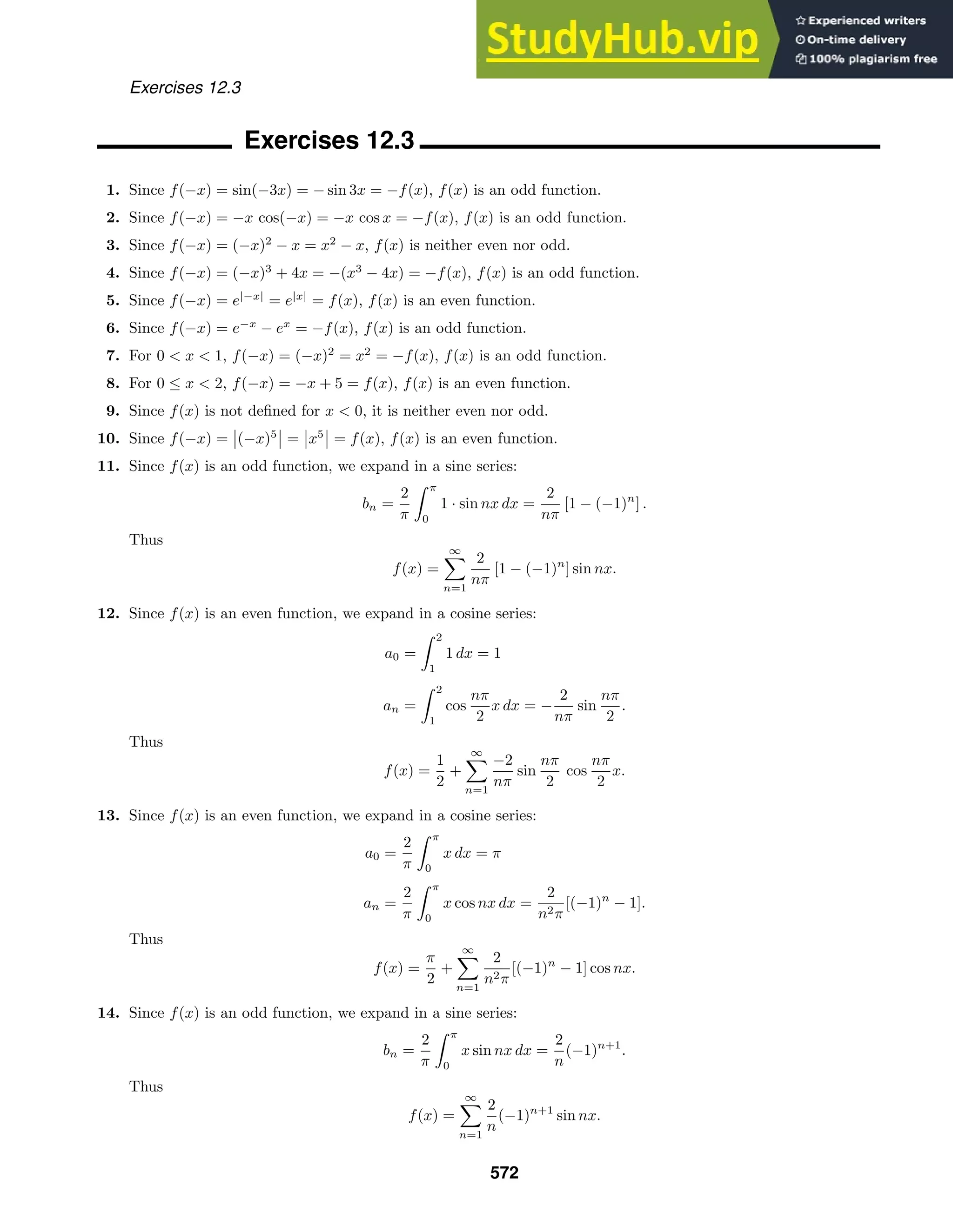 Exercises 12.3
Exercises 12.3
1. Since f(−x) = sin(−3x) = − sin 3x = −f(x), f(x) is an odd function.
2. Since f(−x) = −x cos(−x) = −x cos x = −f(x), f(x) is an odd function.
3. Since f(−x) = (−x)2
− x = x2
− x, f(x) is neither even nor odd.
4. Since f(−x) = (−x)3
+ 4x = −(x3
− 4x) = −f(x), f(x) is an odd function.
5. Since f(−x) = e|−x|
= e|x|
= f(x), f(x) is an even function.
6. Since f(−x) = e−x
− ex
= −f(x), f(x) is an odd function.
7. For 0  x  1, f(−x) = (−x)2
= x2
= −f(x), f(x) is an odd function.
8. For 0 ≤ x  2, f(−x) = −x + 5 = f(x), f(x) is an even function.
9. Since f(x) is not deﬁned for x  0, it is neither even nor odd.
10. Since f(−x) =

(−x)5

 =

x5

 = f(x), f(x) is an even function.
11. Since f(x) is an odd function, we expand in a sine series:
bn =
2
π
 π
0
1 · sin nx dx =
2
nπ
[1 − (−1)n
] .
Thus
f(x) =
∞

n=1
2
nπ
[1 − (−1)n
] sin nx.
12. Since f(x) is an even function, we expand in a cosine series:
a0 =
 2
1
1 dx = 1
an =
 2
1
cos
nπ
2
x dx = −
2
nπ
sin
nπ
2
.
Thus
f(x) =
1
2
+
∞

n=1
−2
nπ
sin
nπ
2
cos
nπ
2
x.
13. Since f(x) is an even function, we expand in a cosine series:
a0 =
2
π
 π
0
x dx = π
an =
2
π
 π
0
x cos nx dx =
2
n2π
[(−1)n
− 1].
Thus
f(x) =
π
2
+
∞

n=1
2
n2π
[(−1)n
− 1] cos nx.
14. Since f(x) is an odd function, we expand in a sine series:
bn =
2
π
 π
0
x sin nx dx =
2
n
(−1)n+1
.
Thus
f(x) =
∞

n=1
2
n
(−1)n+1
sin nx.
572
 