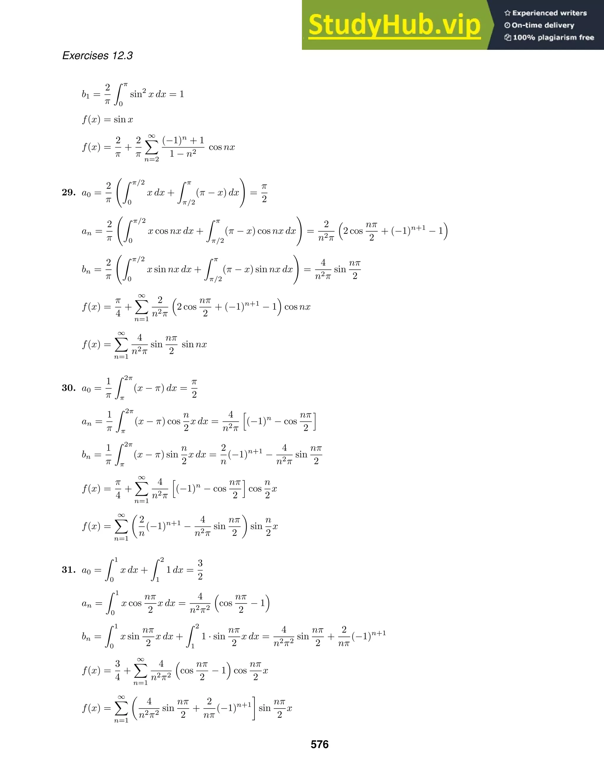Exercises 12.3
b1 =
2
π
 π
0
sin2
x dx = 1
f(x) = sin x
f(x) =
2
π
+
2
π
∞

n=2
(−1)n
+ 1
1 − n2
cos nx
29. a0 =
2
π
 π/2
0
x dx +
 π
π/2
(π − x) dx

=
π
2
an =
2
π
 π/2
0
x cos nx dx +
 π
π/2
(π − x) cos nx dx

=
2
n2π
2 cos
nπ
2
+ (−1)n+1
− 1
bn =
2
π
 π/2
0
x sin nx dx +
 π
π/2
(π − x) sin nx dx

=
4
n2π
sin
nπ
2
f(x) =
π
4
+
∞

n=1
2
n2π
2 cos
nπ
2
+ (−1)n+1
− 1 cos nx
f(x) =
∞

n=1
4
n2π
sin
nπ
2
sin nx
30. a0 =
1
π
 2π
π
(x − π) dx =
π
2
an =
1
π
 2π
π
(x − π) cos
n
2
x dx =
4
n2π

(−1)n
− cos
nπ
2

bn =
1
π
 2π
π
(x − π) sin
n
2
x dx =
2
n
(−1)n+1
−
4
n2π
sin
nπ
2
f(x) =
π
4
+
∞

n=1
4
n2π

(−1)n
− cos
nπ
2

cos
n
2
x
f(x) =
∞

n=1

2
n
(−1)n+1
−
4
n2π
sin
nπ
2

sin
n
2
x
31. a0 =
 1
0
x dx +
 2
1
1 dx =
3
2
an =
 1
0
x cos
nπ
2
x dx =
4
n2π2
cos
nπ
2
− 1
bn =
 1
0
x sin
nπ
2
x dx +
 2
1
1 · sin
nπ
2
x dx =
4
n2π2
sin
nπ
2
+
2
nπ
(−1)n+1
f(x) =
3
4
+
∞

n=1
4
n2π2
cos
nπ
2
− 1 cos
nπ
2
x
f(x) =
∞

n=1

4
n2π2
sin
nπ
2
+
2
nπ
(−1)n+1

sin
nπ
2
x
576
 