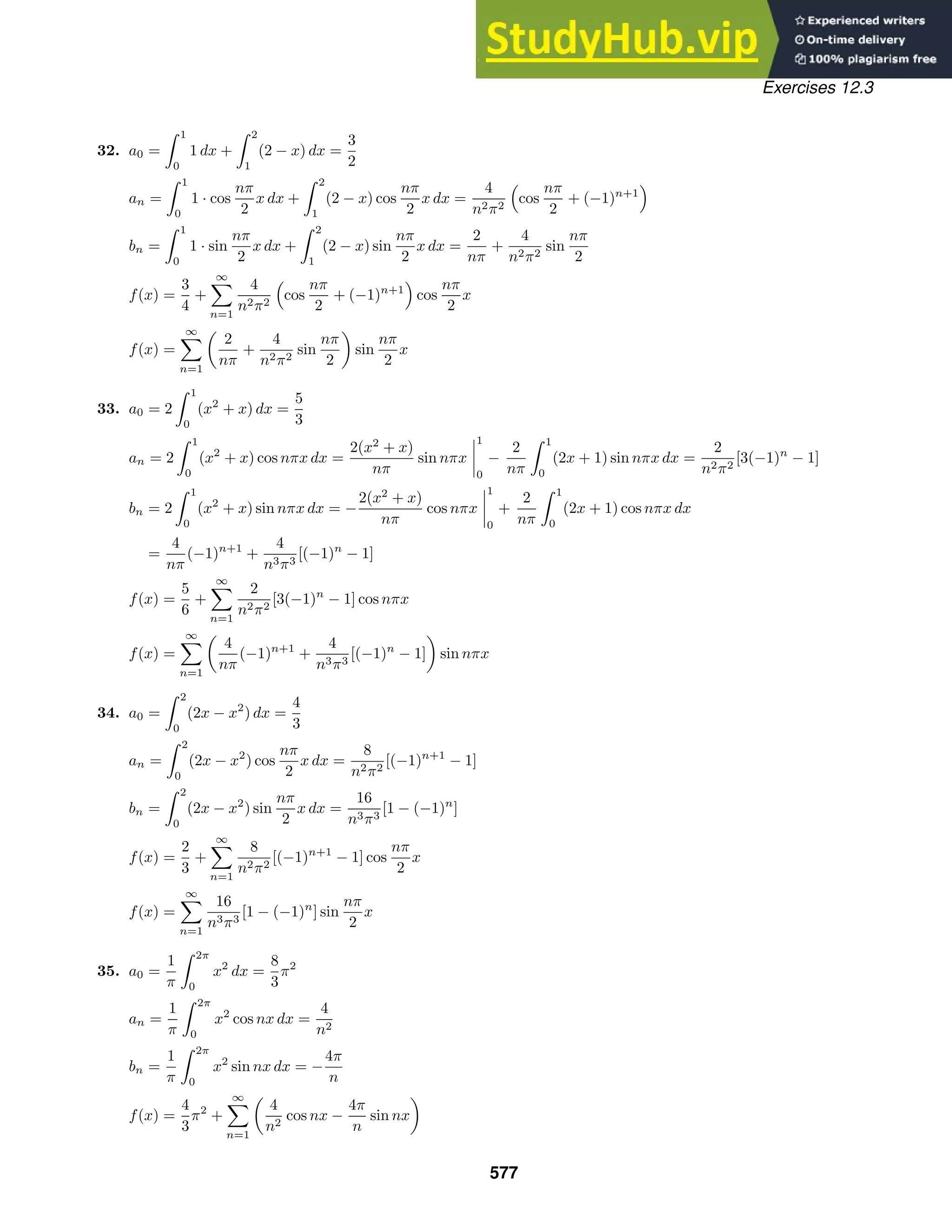 Exercises 12.3
32. a0 =
 1
0
1 dx +
 2
1
(2 − x) dx =
3
2
an =
 1
0
1 · cos
nπ
2
x dx +
 2
1
(2 − x) cos
nπ
2
x dx =
4
n2π2
cos
nπ
2
+ (−1)n+1
bn =
 1
0
1 · sin
nπ
2
x dx +
 2
1
(2 − x) sin
nπ
2
x dx =
2
nπ
+
4
n2π2
sin
nπ
2
f(x) =
3
4
+
∞

n=1
4
n2π2
cos
nπ
2
+ (−1)n+1
cos
nπ
2
x
f(x) =
∞

n=1

2
nπ
+
4
n2π2
sin
nπ
2

sin
nπ
2
x
33. a0 = 2
 1
0
(x2
+ x) dx =
5
3
an = 2
 1
0
(x2
+ x) cos nπx dx =
2(x2
+ x)
nπ
sin nπx




1
0
−
2
nπ
 1
0
(2x + 1) sin nπx dx =
2
n2π2
[3(−1)n
− 1]
bn = 2
 1
0
(x2
+ x) sin nπx dx = −
2(x2
+ x)
nπ
cos nπx




1
0
+
2
nπ
 1
0
(2x + 1) cos nπx dx
=
4
nπ
(−1)n+1
+
4
n3π3
[(−1)n
− 1]
f(x) =
5
6
+
∞

n=1
2
n2π2
[3(−1)n
− 1] cos nπx
f(x) =
∞

n=1

4
nπ
(−1)n+1
+
4
n3π3
[(−1)n
− 1]

sin nπx
34. a0 =
 2
0
(2x − x2
) dx =
4
3
an =
 2
0
(2x − x2
) cos
nπ
2
x dx =
8
n2π2
[(−1)n+1
− 1]
bn =
 2
0
(2x − x2
) sin
nπ
2
x dx =
16
n3π3
[1 − (−1)n
]
f(x) =
2
3
+
∞

n=1
8
n2π2
[(−1)n+1
− 1] cos
nπ
2
x
f(x) =
∞

n=1
16
n3π3
[1 − (−1)n
] sin
nπ
2
x
35. a0 =
1
π
 2π
0
x2
dx =
8
3
π2
an =
1
π
 2π
0
x2
cos nx dx =
4
n2
bn =
1
π
 2π
0
x2
sin nx dx = −
4π
n
f(x) =
4
3
π2
+
∞

n=1

4
n2
cos nx −
4π
n
sin nx

577
 
