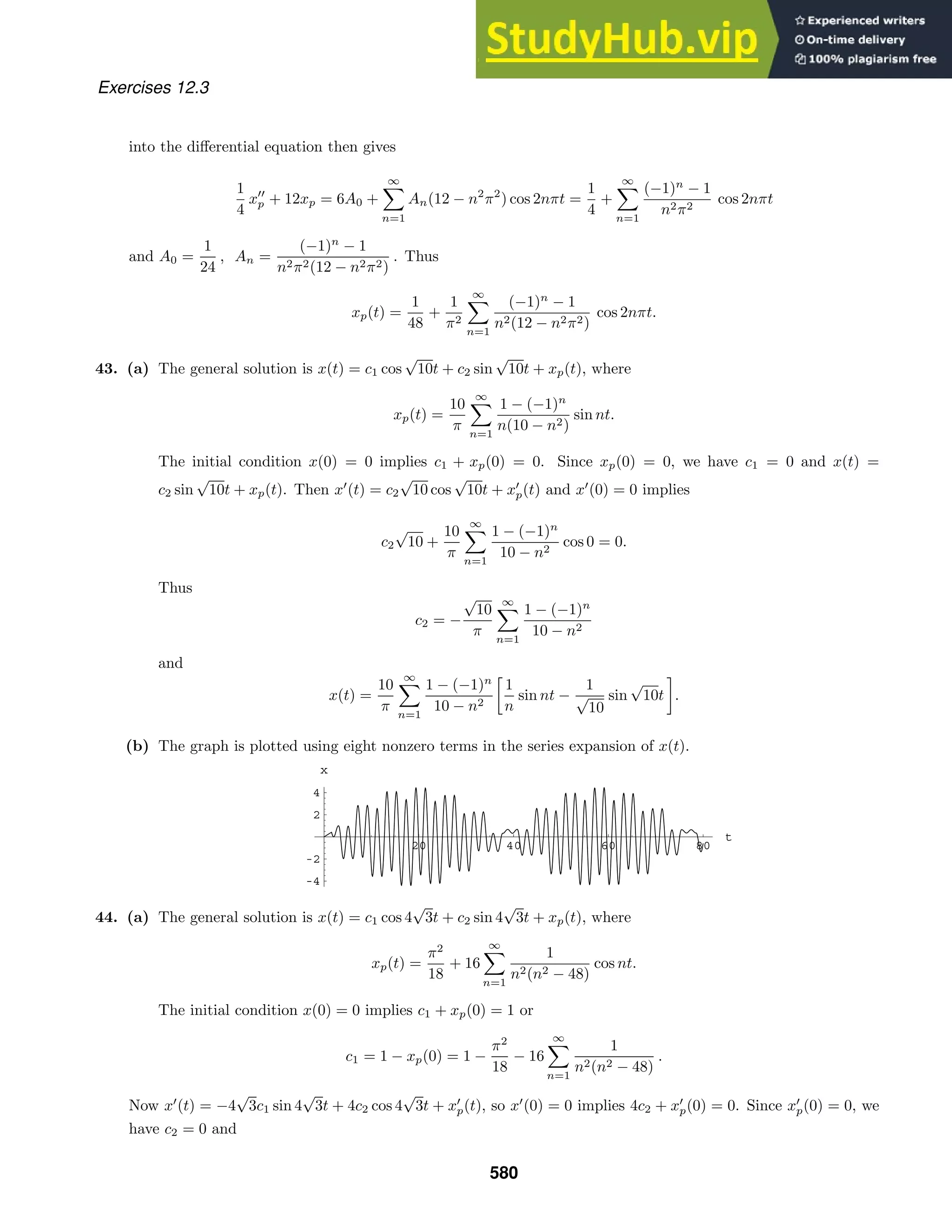 20 40 60 80
t
-4
-2
2
4
x
Exercises 12.3
into the diﬀerential equation then gives
1
4
x
p + 12xp = 6A0 +
∞

n=1
An(12 − n2
π2
) cos 2nπt =
1
4
+
∞

n=1
(−1)n
− 1
n2π2
cos 2nπt
and A0 =
1
24
, An =
(−1)n
− 1
n2π2(12 − n2π2)
. Thus
xp(t) =
1
48
+
1
π2
∞

n=1
(−1)n
− 1
n2(12 − n2π2)
cos 2nπt.
43. (a) The general solution is x(t) = c1 cos
√
10t + c2 sin
√
10t + xp(t), where
xp(t) =
10
π
∞

n=1
1 − (−1)n
n(10 − n2)
sin nt.
The initial condition x(0) = 0 implies c1 + xp(0) = 0. Since xp(0) = 0, we have c1 = 0 and x(t) =
c2 sin
√
10t + xp(t). Then x
(t) = c2
√
10 cos
√
10t + x
p(t) and x
(0) = 0 implies
c2
√
10 +
10
π
∞

n=1
1 − (−1)n
10 − n2
cos 0 = 0.
Thus
c2 = −
√
10
π
∞

n=1
1 − (−1)n
10 − n2
and
x(t) =
10
π
∞

n=1
1 − (−1)n
10 − n2

1
n
sin nt −
1
√
10
sin
√
10t

.
(b) The graph is plotted using eight nonzero terms in the series expansion of x(t).
44. (a) The general solution is x(t) = c1 cos 4
√
3t + c2 sin 4
√
3t + xp(t), where
xp(t) =
π2
18
+ 16
∞

n=1
1
n2(n2 − 48)
cos nt.
The initial condition x(0) = 0 implies c1 + xp(0) = 1 or
c1 = 1 − xp(0) = 1 −
π2
18
− 16
∞

n=1
1
n2(n2 − 48)
.
Now x
(t) = −4
√
3c1 sin 4
√
3t + 4c2 cos 4
√
3t + x
p(t), so x
(0) = 0 implies 4c2 + x
p(0) = 0. Since x
p(0) = 0, we
have c2 = 0 and
580
 