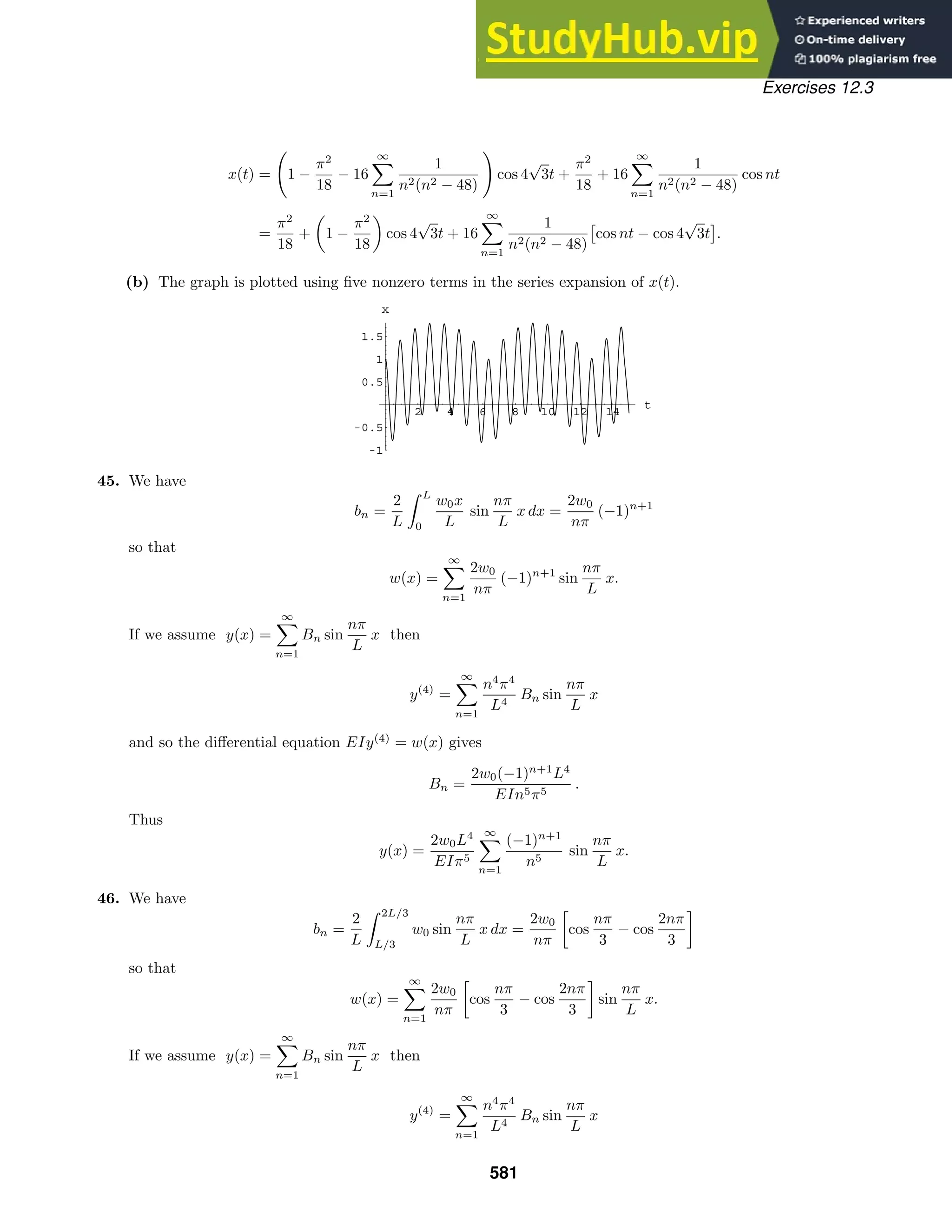 2 4 6 8 10 12 14
t
-1
-0.5
0.5
1
1.5
x
Exercises 12.3
x(t) = 1 −
π2
18
− 16
∞

n=1
1
n2(n2 − 48)

cos 4
√
3t +
π2
18
+ 16
∞

n=1
1
n2(n2 − 48)
cos nt
=
π2
18
+

1 −
π2
18

cos 4
√
3t + 16
∞

n=1
1
n2(n2 − 48)

cos nt − cos 4
√
3t

.
(b) The graph is plotted using ﬁve nonzero terms in the series expansion of x(t).
45. We have
bn =
2
L
 L
0
w0x
L
sin
nπ
L
x dx =
2w0
nπ
(−1)n+1
so that
w(x) =
∞

n=1
2w0
nπ
(−1)n+1
sin
nπ
L
x.
If we assume y(x) =
∞

n=1
Bn sin
nπ
L
x then
y(4)
=
∞

n=1
n4
π4
L4
Bn sin
nπ
L
x
and so the diﬀerential equation EIy(4)
= w(x) gives
Bn =
2w0(−1)n+1
L4
EIn5π5
.
Thus
y(x) =
2w0L4
EIπ5
∞

n=1
(−1)n+1
n5
sin
nπ
L
x.
46. We have
bn =
2
L
 2L/3
L/3
w0 sin
nπ
L
x dx =
2w0
nπ

cos
nπ
3
− cos
2nπ
3

so that
w(x) =
∞

n=1
2w0
nπ

cos
nπ
3
− cos
2nπ
3

sin
nπ
L
x.
If we assume y(x) =
∞

n=1
Bn sin
nπ
L
x then
y(4)
=
∞

n=1
n4
π4
L4
Bn sin
nπ
L
x
581
 