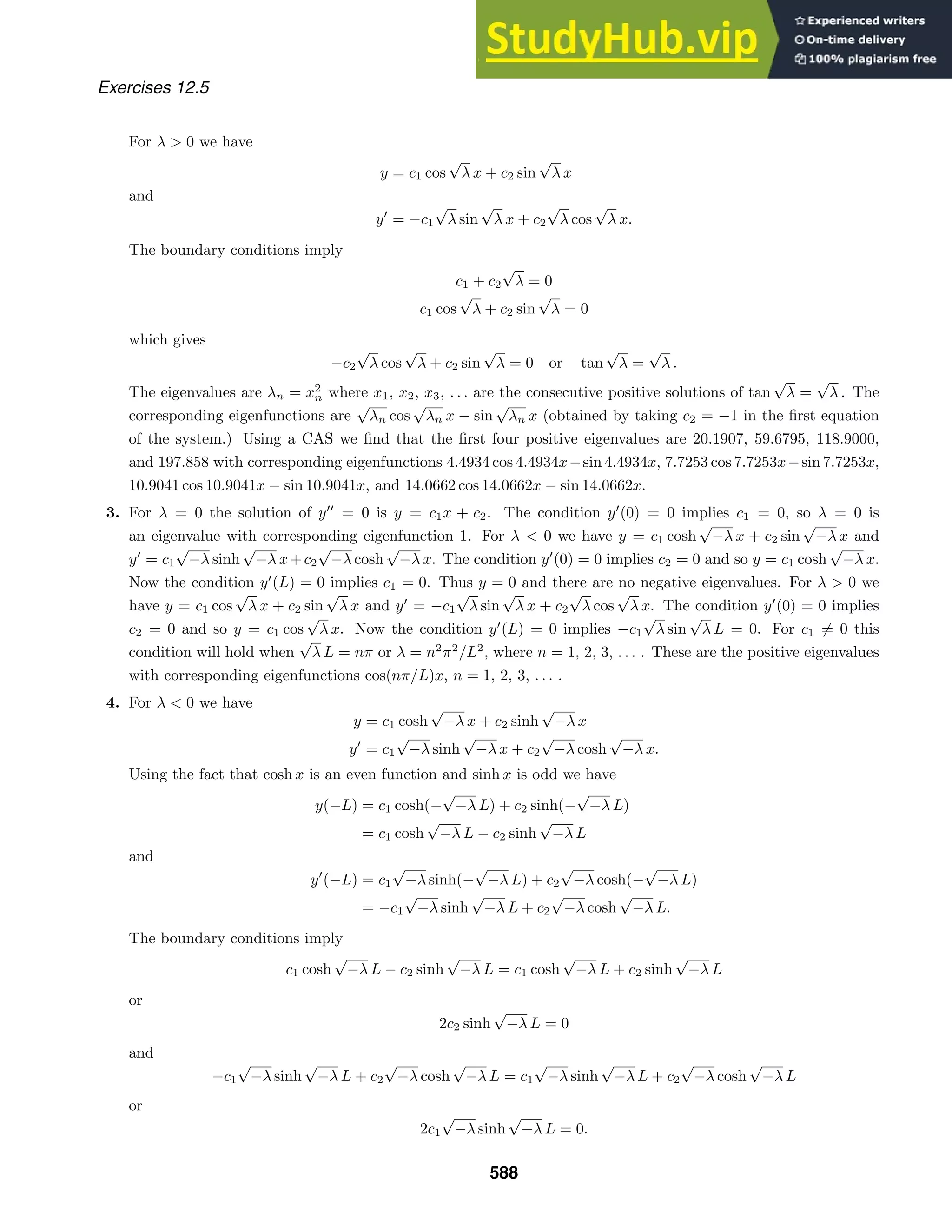 Exercises 12.5
For λ  0 we have
y = c1 cos
√
λ x + c2 sin
√
λ x
and
y
= −c1
√
λ sin
√
λ x + c2
√
λ cos
√
λ x.
The boundary conditions imply
c1 + c2
√
λ = 0
c1 cos
√
λ + c2 sin
√
λ = 0
which gives
−c2
√
λ cos
√
λ + c2 sin
√
λ = 0 or tan
√
λ =
√
λ .
The eigenvalues are λn = x2
n where x1, x2, x3, . . . are the consecutive positive solutions of tan
√
λ =
√
λ . The
corresponding eigenfunctions are
√
λn cos
√
λn x − sin
√
λn x (obtained by taking c2 = −1 in the ﬁrst equation
of the system.) Using a CAS we ﬁnd that the ﬁrst four positive eigenvalues are 20.1907, 59.6795, 118.9000,
and 197.858 with corresponding eigenfunctions 4.4934 cos 4.4934x−sin 4.4934x, 7.7253 cos 7.7253x−sin 7.7253x,
10.9041 cos 10.9041x − sin 10.9041x, and 14.0662 cos 14.0662x − sin 14.0662x.
3. For λ = 0 the solution of y
= 0 is y = c1x + c2. The condition y
(0) = 0 implies c1 = 0, so λ = 0 is
an eigenvalue with corresponding eigenfunction 1. For λ  0 we have y = c1 cosh
√
−λ x + c2 sin
√
−λ x and
y
= c1
√
−λ sinh
√
−λ x+c2
√
−λ cosh
√
−λ x. The condition y
(0) = 0 implies c2 = 0 and so y = c1 cosh
√
−λ x.
Now the condition y
(L) = 0 implies c1 = 0. Thus y = 0 and there are no negative eigenvalues. For λ  0 we
have y = c1 cos
√
λ x + c2 sin
√
λ x and y
= −c1
√
λ sin
√
λ x + c2
√
λ cos
√
λ x. The condition y
(0) = 0 implies
c2 = 0 and so y = c1 cos
√
λ x. Now the condition y
(L) = 0 implies −c1
√
λ sin
√
λ L = 0. For c1 = 0 this
condition will hold when
√
λ L = nπ or λ = n2
π2
/L2
, where n = 1, 2, 3, . . . . These are the positive eigenvalues
with corresponding eigenfunctions cos(nπ/L)x, n = 1, 2, 3, . . . .
4. For λ  0 we have
y = c1 cosh
√
−λ x + c2 sinh
√
−λ x
y
= c1
√
−λ sinh
√
−λ x + c2
√
−λ cosh
√
−λ x.
Using the fact that cosh x is an even function and sinh x is odd we have
y(−L) = c1 cosh(−
√
−λ L) + c2 sinh(−
√
−λ L)
= c1 cosh
√
−λ L − c2 sinh
√
−λ L
and
y
(−L) = c1
√
−λ sinh(−
√
−λ L) + c2
√
−λ cosh(−
√
−λ L)
= −c1
√
−λ sinh
√
−λ L + c2
√
−λ cosh
√
−λ L.
The boundary conditions imply
c1 cosh
√
−λ L − c2 sinh
√
−λ L = c1 cosh
√
−λ L + c2 sinh
√
−λ L
or
2c2 sinh
√
−λ L = 0
and
−c1
√
−λ sinh
√
−λ L + c2
√
−λ cosh
√
−λ L = c1
√
−λ sinh
√
−λ L + c2
√
−λ cosh
√
−λ L
or
2c1
√
−λ sinh
√
−λ L = 0.
588
 