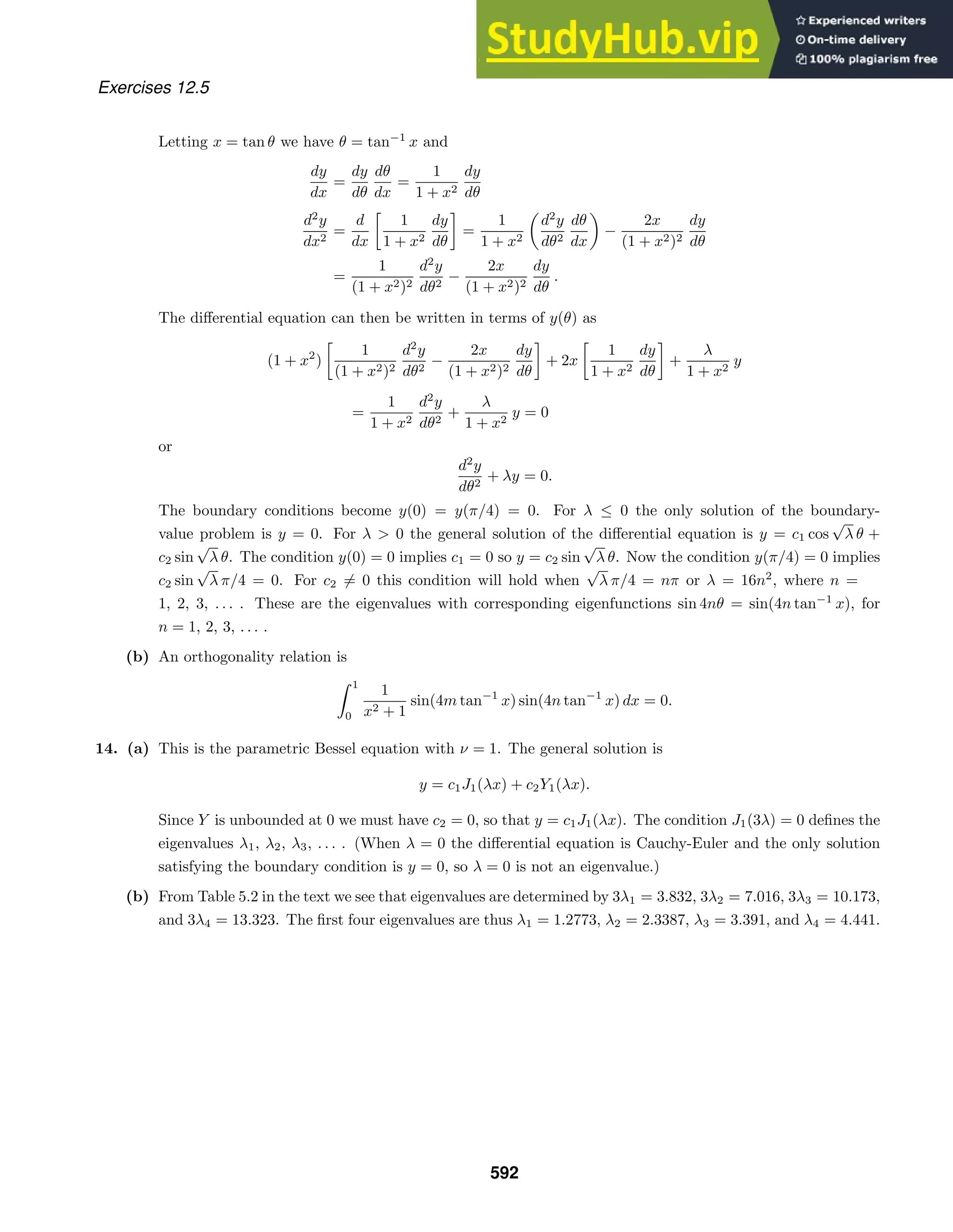 Exercises 12.5
Letting x = tan θ we have θ = tan−1
x and
dy
dx
=
dy
dθ
dθ
dx
=
1
1 + x2
dy
dθ
d2
y
dx2
=
d
dx

1
1 + x2
dy
dθ

=
1
1 + x2

d2
y
dθ2
dθ
dx

−
2x
(1 + x2)2
dy
dθ
=
1
(1 + x2)2
d2
y
dθ2
−
2x
(1 + x2)2
dy
dθ
.
The diﬀerential equation can then be written in terms of y(θ) as
(1 + x2
)

1
(1 + x2)2
d2
y
dθ2
−
2x
(1 + x2)2
dy
dθ

+ 2x

1
1 + x2
dy
dθ

+
λ
1 + x2
y
=
1
1 + x2
d2
y
dθ2
+
λ
1 + x2
y = 0
or
d2
y
dθ2
+ λy = 0.
The boundary conditions become y(0) = y(π/4) = 0. For λ ≤ 0 the only solution of the boundary-
value problem is y = 0. For λ  0 the general solution of the diﬀerential equation is y = c1 cos
√
λ θ +
c2 sin
√
λ θ. The condition y(0) = 0 implies c1 = 0 so y = c2 sin
√
λ θ. Now the condition y(π/4) = 0 implies
c2 sin
√
λ π/4 = 0. For c2 = 0 this condition will hold when
√
λ π/4 = nπ or λ = 16n2
, where n =
1, 2, 3, . . . . These are the eigenvalues with corresponding eigenfunctions sin 4nθ = sin(4n tan−1
x), for
n = 1, 2, 3, . . . .
(b) An orthogonality relation is
 1
0
1
x2 + 1
sin(4m tan−1
x) sin(4n tan−1
x) dx = 0.
14. (a) This is the parametric Bessel equation with ν = 1. The general solution is
y = c1J1(λx) + c2Y1(λx).
Since Y is unbounded at 0 we must have c2 = 0, so that y = c1J1(λx). The condition J1(3λ) = 0 deﬁnes the
eigenvalues λ1, λ2, λ3, . . . . (When λ = 0 the diﬀerential equation is Cauchy-Euler and the only solution
satisfying the boundary condition is y = 0, so λ = 0 is not an eigenvalue.)
(b) From Table 5.2 in the text we see that eigenvalues are determined by 3λ1 = 3.832, 3λ2 = 7.016, 3λ3 = 10.173,
and 3λ4 = 13.323. The ﬁrst four eigenvalues are thus λ1 = 1.2773, λ2 = 2.3387, λ3 = 3.391, and λ4 = 4.441.
592
 