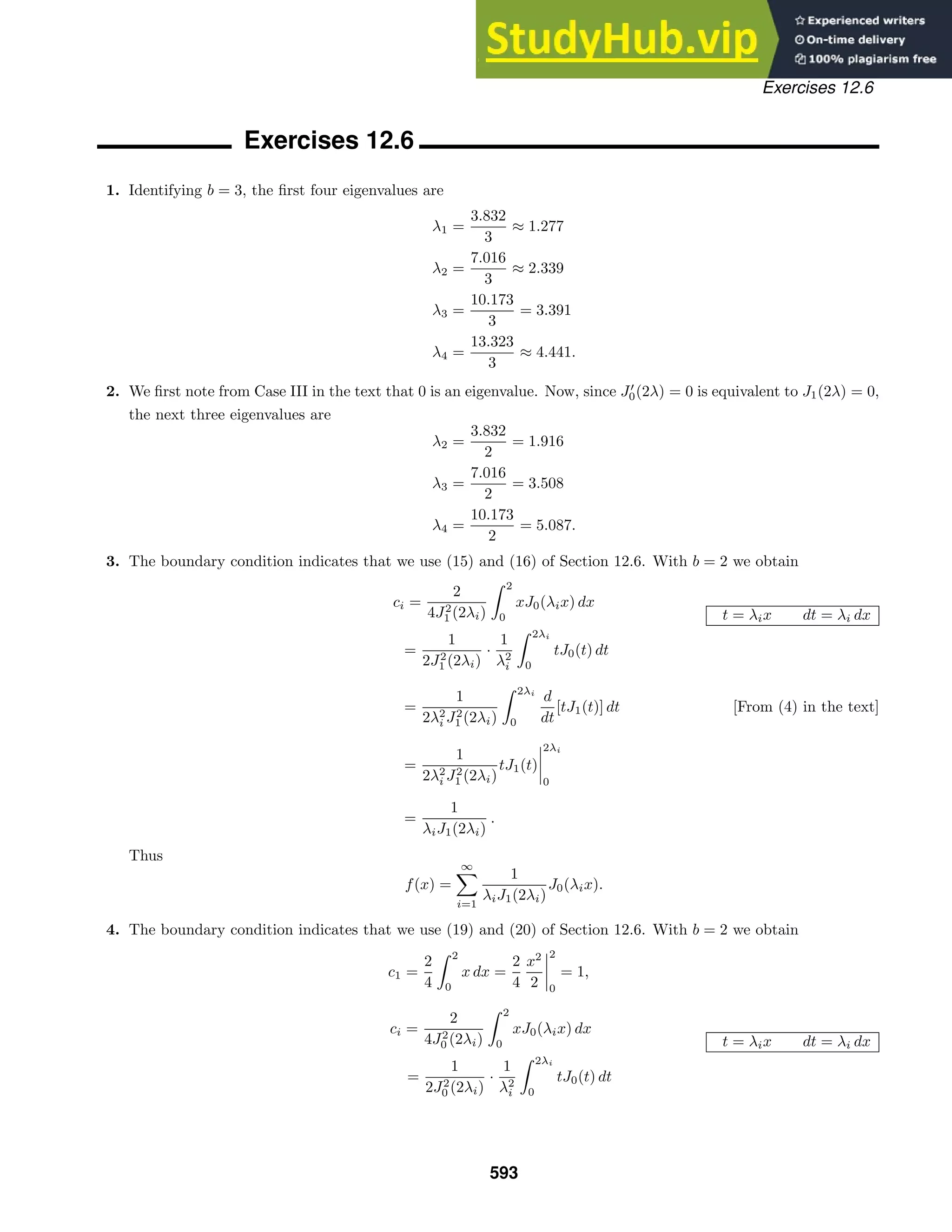 Exercises 12.6
Exercises 12.6
1. Identifying b = 3, the ﬁrst four eigenvalues are
λ1 =
3.832
3
≈ 1.277
λ2 =
7.016
3
≈ 2.339
λ3 =
10.173
3
= 3.391
λ4 =
13.323
3
≈ 4.441.
2. We ﬁrst note from Case III in the text that 0 is an eigenvalue. Now, since J
0(2λ) = 0 is equivalent to J1(2λ) = 0,
the next three eigenvalues are
λ2 =
3.832
2
= 1.916
λ3 =
7.016
2
= 3.508
λ4 =
10.173
2
= 5.087.
3. The boundary condition indicates that we use (15) and (16) of Section 12.6. With b = 2 we obtain
ci =
2
4J2
1 (2λi)
 2
0
xJ0(λix) dx
t = λix dt = λi dx
=
1
2J2
1 (2λi)
·
1
λ2
i
 2λi
0
tJ0(t) dt
=
1
2λ2
i J2
1 (2λi)
 2λi
0
d
dt
[tJ1(t)] dt [From (4) in the text]
=
1
2λ2
i J2
1 (2λi)
tJ1(t)




2λi
0
=
1
λiJ1(2λi)
.
Thus
f(x) =
∞

i=1
1
λiJ1(2λi)
J0(λix).
4. The boundary condition indicates that we use (19) and (20) of Section 12.6. With b = 2 we obtain
c1 =
2
4
 2
0
x dx =
2
4
x2
2




2
0
= 1,
ci =
2
4J2
0 (2λi)
 2
0
xJ0(λix) dx
t = λix dt = λi dx
=
1
2J2
0 (2λi)
·
1
λ2
i
 2λi
0
tJ0(t) dt
593
 