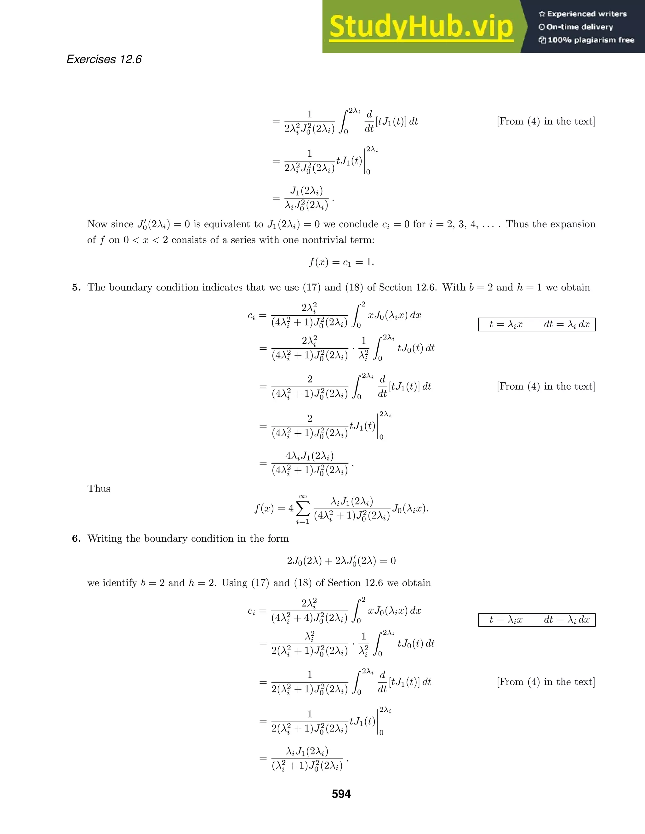 Exercises 12.6
=
1
2λ2
i J2
0 (2λi)
 2λi
0
d
dt
[tJ1(t)] dt [From (4) in the text]
=
1
2λ2
i J2
0 (2λi)
tJ1(t)




2λi
0
=
J1(2λi)
λiJ2
0 (2λi)
.
Now since J
0(2λi) = 0 is equivalent to J1(2λi) = 0 we conclude ci = 0 for i = 2, 3, 4, . . . . Thus the expansion
of f on 0  x  2 consists of a series with one nontrivial term:
f(x) = c1 = 1.
5. The boundary condition indicates that we use (17) and (18) of Section 12.6. With b = 2 and h = 1 we obtain
ci =
2λ2
i
(4λ2
i + 1)J2
0 (2λi)
 2
0
xJ0(λix) dx
t = λix dt = λi dx
=
2λ2
i
(4λ2
i + 1)J2
0 (2λi)
·
1
λ2
i
 2λi
0
tJ0(t) dt
=
2
(4λ2
i + 1)J2
0 (2λi)
 2λi
0
d
dt
[tJ1(t)] dt [From (4) in the text]
=
2
(4λ2
i + 1)J2
0 (2λi)
tJ1(t)




2λi
0
=
4λiJ1(2λi)
(4λ2
i + 1)J2
0 (2λi)
.
Thus
f(x) = 4
∞

i=1
λiJ1(2λi)
(4λ2
i + 1)J2
0 (2λi)
J0(λix).
6. Writing the boundary condition in the form
2J0(2λ) + 2λJ
0(2λ) = 0
we identify b = 2 and h = 2. Using (17) and (18) of Section 12.6 we obtain
ci =
2λ2
i
(4λ2
i + 4)J2
0 (2λi)
 2
0
xJ0(λix) dx
t = λix dt = λi dx
=
λ2
i
2(λ2
i + 1)J2
0 (2λi)
·
1
λ2
i
 2λi
0
tJ0(t) dt
=
1
2(λ2
i + 1)J2
0 (2λi)
 2λi
0
d
dt
[tJ1(t)] dt [From (4) in the text]
=
1
2(λ2
i + 1)J2
0 (2λi)
tJ1(t)




2λi
0
=
λiJ1(2λi)
(λ2
i + 1)J2
0 (2λi)
.
594
 