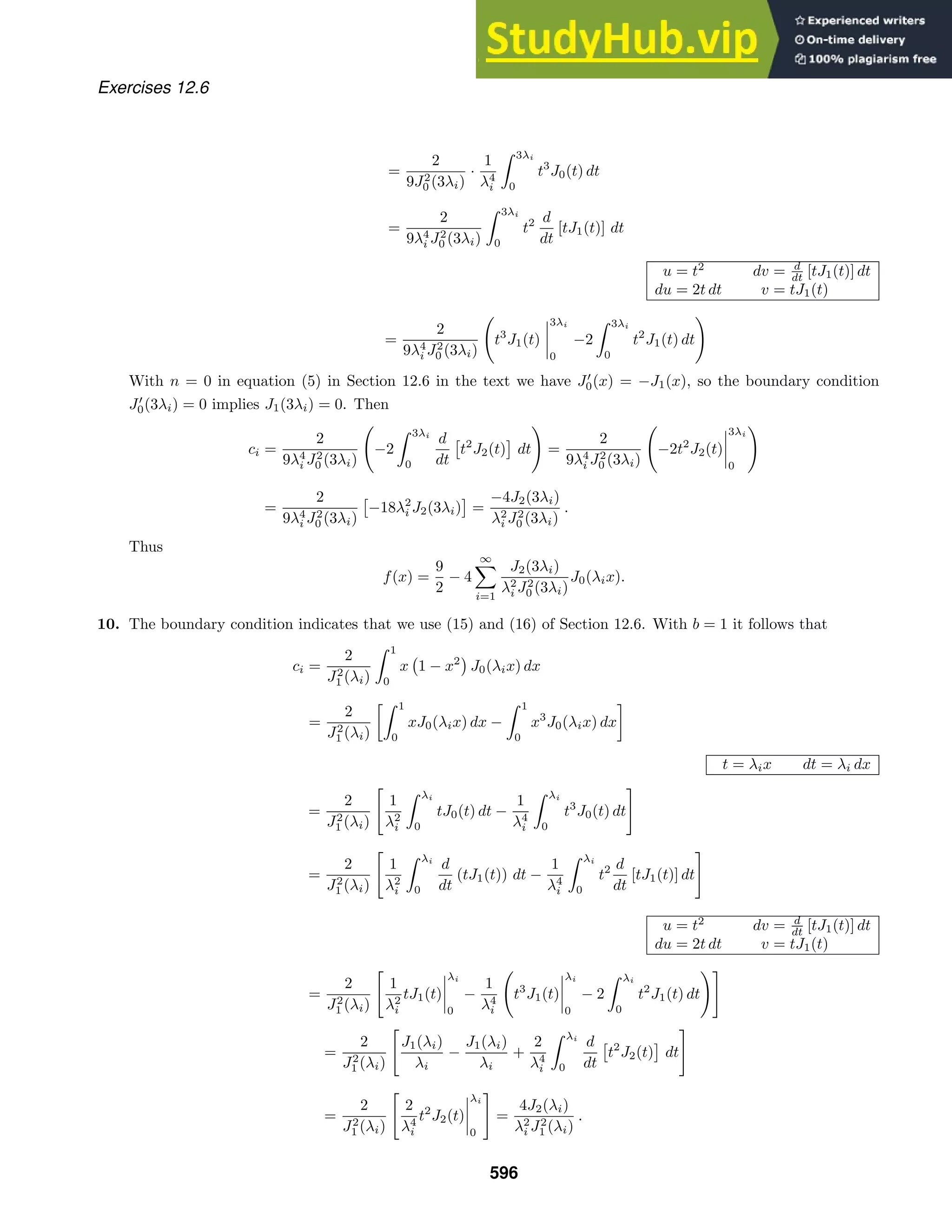 Exercises 12.6
=
2
9J2
0 (3λi)
·
1
λ4
i
 3λi
0
t3
J0(t) dt
=
2
9λ4
i J2
0 (3λi)
 3λi
0
t2 d
dt
[tJ1(t)] dt
u = t2
dv = d
dt [tJ1(t)] dt
du = 2t dt v = tJ1(t)
=
2
9λ4
i J2
0 (3λi)
t3
J1(t)




3λi
0
−2
 3λi
0
t2
J1(t) dt

With n = 0 in equation (5) in Section 12.6 in the text we have J
0(x) = −J1(x), so the boundary condition
J
0(3λi) = 0 implies J1(3λi) = 0. Then
ci =
2
9λ4
i J2
0 (3λi)
−2
 3λi
0
d
dt

t2
J2(t)

dt

=
2
9λ4
i J2
0 (3λi)
−2t2
J2(t)




3λi
0

=
2
9λ4
i J2
0 (3λi)

−18λ2
i J2(3λi)

=
−4J2(3λi)
λ2
i J2
0 (3λi)
.
Thus
f(x) =
9
2
− 4
∞

i=1
J2(3λi)
λ2
i J2
0 (3λi)
J0(λix).
10. The boundary condition indicates that we use (15) and (16) of Section 12.6. With b = 1 it follows that
ci =
2
J2
1 (λi)
 1
0
x

1 − x2

J0(λix) dx
=
2
J2
1 (λi)
 1
0
xJ0(λix) dx −
 1
0
x3
J0(λix) dx

t = λix dt = λi dx
=
2
J2
1 (λi)

1
λ2
i
 λi
0
tJ0(t) dt −
1
λ4
i
 λi
0
t3
J0(t) dt
=
2
J2
1 (λi)

1
λ2
i
 λi
0
d
dt
(tJ1(t)) dt −
1
λ4
i
 λi
0
t2 d
dt
[tJ1(t)] dt
u = t2
dv = d
dt [tJ1(t)] dt
du = 2t dt v = tJ1(t)
=
2
J2
1 (λi)

1
λ2
i
tJ1(t)




λi
0
−
1
λ4
i
t3
J1(t)




λi
0
− 2
 λi
0
t2
J1(t) dt

=
2
J2
1 (λi)

J1(λi)
λi
−
J1(λi)
λi
+
2
λ4
i
 λi
0
d
dt

t2
J2(t)

dt
=
2
J2
1 (λi)

2
λ4
i
t2
J2(t)




λi
0
=
4J2(λi)
λ2
i J2
1 (λi)
.
596
 