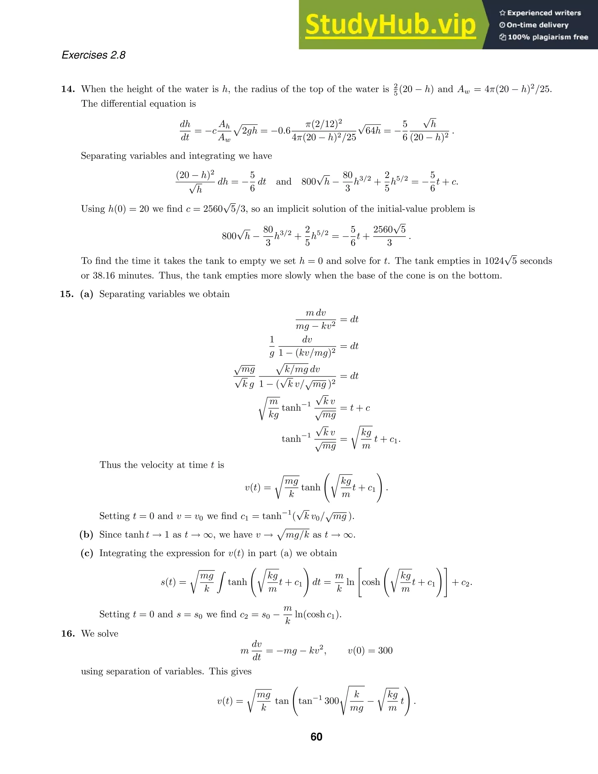 Exercises 2.8
14. When the height of the water is h, the radius of the top of the water is 2
5 (20 − h) and Aw = 4π(20 − h)2
/25.
The diﬀerential equation is
dh
dt
= −c
Ah
Aw

2gh = −0.6
π(2/12)2
4π(20 − h)2/25
√
64h = −
5
6
√
h
(20 − h)2
.
Separating variables and integrating we have
(20 − h)2
√
h
dh = −
5
6
dt and 800
√
h −
80
3
h3/2
+
2
5
h5/2
= −
5
6
t + c.
Using h(0) = 20 we ﬁnd c = 2560
√
5/3, so an implicit solution of the initial-value problem is
800
√
h −
80
3
h3/2
+
2
5
h5/2
= −
5
6
t +
2560
√
5
3
.
To ﬁnd the time it takes the tank to empty we set h = 0 and solve for t. The tank empties in 1024
√
5 seconds
or 38.16 minutes. Thus, the tank empties more slowly when the base of the cone is on the bottom.
15. (a) Separating variables we obtain
m dv
mg − kv2
= dt
1
g
dv
1 − (kv/mg)2
= dt
√
mg
√
k g

k/mg dv
1 − (
√
k v/
√
mg )2
= dt

m
kg
tanh−1
√
k v
√
mg
= t + c
tanh−1
√
k v
√
mg
=

kg
m
t + c1.
Thus the velocity at time t is
v(t) =

mg
k
tanh

kg
m
t + c1

.
Setting t = 0 and v = v0 we ﬁnd c1 = tanh−1
(
√
k v0/
√
mg ).
(b) Since tanh t → 1 as t → ∞, we have v →

mg/k as t → ∞.
(c) Integrating the expression for v(t) in part (a) we obtain
s(t) =

mg
k
tanh

kg
m
t + c1

dt =
m
k
ln

cosh

kg
m
t + c1

+ c2.
Setting t = 0 and s = s0 we ﬁnd c2 = s0 −
m
k
ln(cosh c1).
16. We solve
m
dv
dt
= −mg − kv2
, v(0) = 300
using separation of variables. This gives
v(t) =

mg
k
tan

tan−1
300

k
mg
−

kg
m
t

.
60
 
