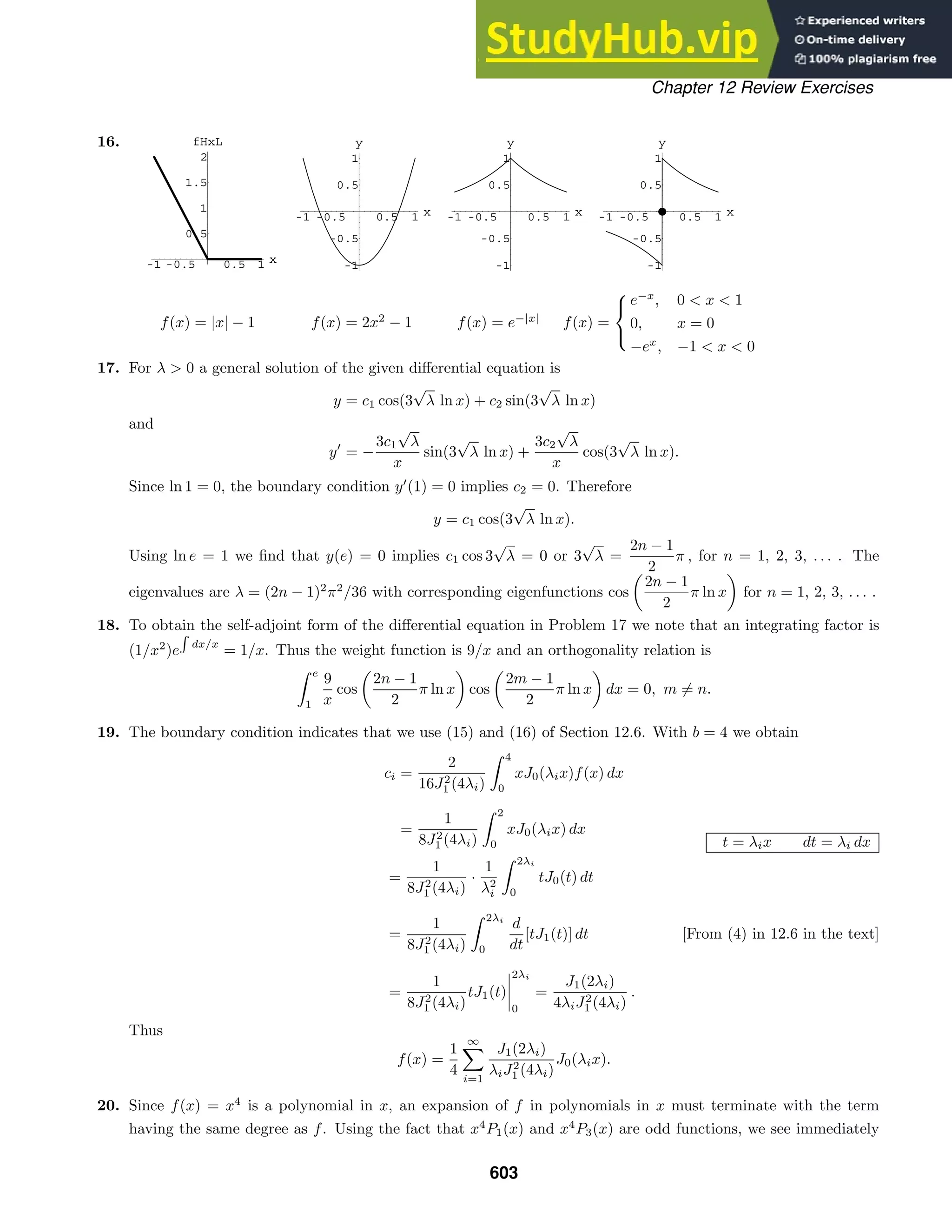 -1 -0.5 0.5 1 x
0.5
1
1.5
2
fHxL
-1 -0.5 0.5 1 x
-1
-0.5
0.5
1
y
-1 -0.5 0.5 1 x
-1
-0.5
0.5
1
y
-1 -0.5 0.5 1 x
-1
-0.5
0.5
1
y
Chapter 12 Review Exercises
16.
f(x) = |x| − 1 f(x) = 2x2
− 1 f(x) = e−|x|
f(x) =



e−x
, 0  x  1
0, x = 0
−ex
, −1  x  0
17. For λ  0 a general solution of the given diﬀerential equation is
y = c1 cos(3
√
λ ln x) + c2 sin(3
√
λ ln x)
and
y
= −
3c1
√
λ
x
sin(3
√
λ ln x) +
3c2
√
λ
x
cos(3
√
λ ln x).
Since ln 1 = 0, the boundary condition y
(1) = 0 implies c2 = 0. Therefore
y = c1 cos(3
√
λ ln x).
Using ln e = 1 we ﬁnd that y(e) = 0 implies c1 cos 3
√
λ = 0 or 3
√
λ =
2n − 1
2
π , for n = 1, 2, 3, . . . . The
eigenvalues are λ = (2n − 1)2
π2
/36 with corresponding eigenfunctions cos

2n − 1
2
π ln x

for n = 1, 2, 3, . . . .
18. To obtain the self-adjoint form of the diﬀerential equation in Problem 17 we note that an integrating factor is
(1/x2
)e

dx/x
= 1/x. Thus the weight function is 9/x and an orthogonality relation is
 e
1
9
x
cos

2n − 1
2
π ln x

cos

2m − 1
2
π ln x

dx = 0, m = n.
19. The boundary condition indicates that we use (15) and (16) of Section 12.6. With b = 4 we obtain
ci =
2
16J2
1 (4λi)
 4
0
xJ0(λix)f(x) dx
=
1
8J2
1 (4λi)
 2
0
xJ0(λix) dx
t = λix dt = λi dx
=
1
8J2
1 (4λi)
·
1
λ2
i
 2λi
0
tJ0(t) dt
=
1
8J2
1 (4λi)
 2λi
0
d
dt
[tJ1(t)] dt [From (4) in 12.6 in the text]
=
1
8J2
1 (4λi)
tJ1(t)




2λi
0
=
J1(2λi)
4λiJ2
1 (4λi)
.
Thus
f(x) =
1
4
∞

i=1
J1(2λi)
λiJ2
1 (4λi)
J0(λix).
20. Since f(x) = x4
is a polynomial in x, an expansion of f in polynomials in x must terminate with the term
having the same degree as f. Using the fact that x4
P1(x) and x4
P3(x) are odd functions, we see immediately
603
 