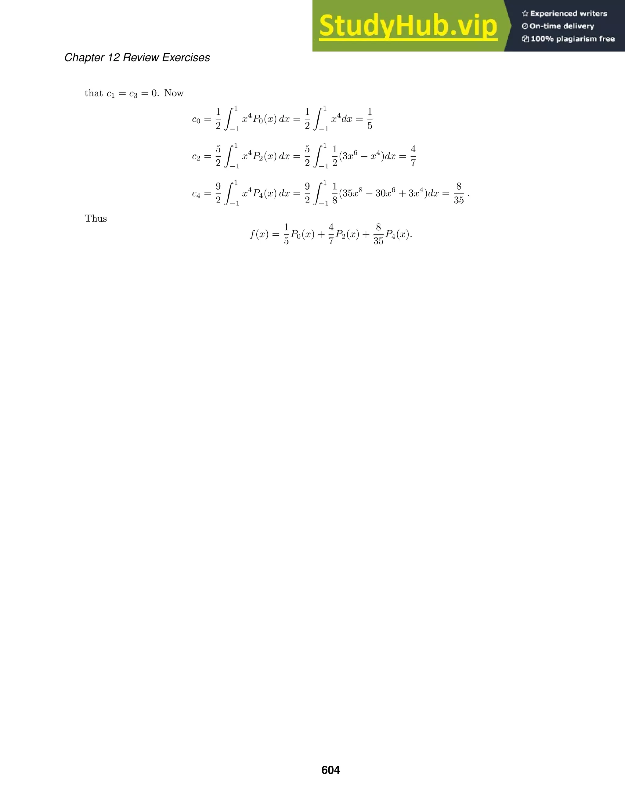 Chapter 12 Review Exercises
that c1 = c3 = 0. Now
c0 =
1
2
 1
−1
x4
P0(x) dx =
1
2
 1
−1
x4
dx =
1
5
c2 =
5
2
 1
−1
x4
P2(x) dx =
5
2
 1
−1
1
2
(3x6
− x4
)dx =
4
7
c4 =
9
2
 1
−1
x4
P4(x) dx =
9
2
 1
−1
1
8
(35x8
− 30x6
+ 3x4
)dx =
8
35
.
Thus
f(x) =
1
5
P0(x) +
4
7
P2(x) +
8
35
P4(x).
604
 